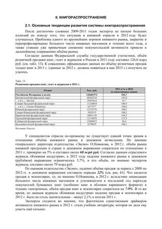II. КНИГОРАСПРОСТРАНЕНИЕ
2.1. Основные тенденции развития системы книгораспространения
После достаточно сложных 2009-2011 годов эксперты не питали больших
иллюзий по поводу того, что ситуация в книжной отрасли в 2012 году будет
улучшаться. Проблемы одного из крупнейших игроков книжного рынка, закрытие и
перепрофилирование большого числа книжных магазинов в течение всего года, а
также ставшее уже привычным снижение покупательской активности привели к
дальнейшему сокращению объёма рынка.
Согласно данным Федеральной службы государственной статистики, объём
розничной продажи книг, газет и журналов в России в 2011 году составил 126,6 млрд
руб. (см. табл. 13). К сожалению, официальных данных по объёму розничных продаж
только книг в 2011 г. (данные за 2012 г. должны появиться в мае 2013 г.) получить не
удалось.
Табл. 13.
Розничная продажа книг, газет и журналов в 2011 г.
Регион Тыс. руб.
2011 в % к 2010
(в сопоставимых ценах)
Российская Федерация в целом 126601572 103,7
Центральный федеральный округ 48282310 105,0
в т.ч. г. Москва 26954624 95,7
Северо-Западный федеральный округ 11234054 100,9
в т.ч. г. Санкт-Петербург 6477677 100,6
Южный федеральный округ 12723378 100,5
Северо-Кавказский федеральный округ 3824155 108,2
Приволжский федеральный округ 18061158 104,5
Уральский федеральный округ 12110476 113,5
Сибирский федеральный округ 15096023 94,4
Дальневосточный федеральный округ 5270019 104,1
Источник: Росстат.
У специалистов отрасли по-прежнему не существует единой точки зрения в
отношении объёма книжного рынка в денежном исчислении. По мнению
генерального директора издательства «Эксмо» О.Новикова, в 2012 г. объём рынка
книжной продукции в стране в денежном выражении сократился по отношению к
2011 г. примерно на 5% и составил около 60 млрд руб. Согласно данным отраслевого
журнала «Книжная индустрия», в 2012 году падение книжного рынка в денежном
(рублёвом) выражении ограничилось 3,7%, и его объём, по мнению экспертов
журнала, составил около 79 млрд руб.
По оценкам издательства «Эксмо», падение объёма продаж за период с 2008 по
2012 гг. в денежном выражении составило порядка 22% (см. рис. 41). Что касается
продаж в экземплярах, то, по мнению О.Новикова, в 2012 г. вследствие ликвидации
большого числа книжных магазинов и усилившегося в последний год перехода
покупателей бумажных книг (особенно книг в обложке карманного формата) к
чтению электронных, объём продаж книг в экземплярах сократился на 7-9%. В то же
время, по данным журнала «Книжная индустрия» падение продаж в экземплярах в
2012 г. было не столь значительным – минус 2,1% к итогам 2011 г.
Эксперты сходятся во мнении, что фактически единственным драйвером
активности книжного рынка в 2012 г. стала учебная литература, которая не дала ему
упасть ещё сильнее.
 