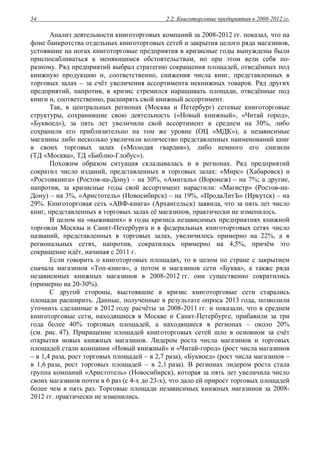 2.2. Книготорговые предприятия в 2008-2012 гг.54
Анализ деятельности книготорговых компаний за 2008-2012 гг. показал, что на
фоне банкротства отдельных книготорговых сетей и закрытия целого ряда магазинов,
устоявшие на ногах книготорговые предприятия в кризисные годы вынуждены были
приспосабливаться к меняющимся обстоятельствам, но при этом вели себя по-
разному. Ряд предприятий выбрал стратегию сокращения площадей, отведённых под
книжную продукцию и, соответственно, снижения числа книг, представленных в
торговых залах – за счёт увеличения ассортимента некнижных товаров. Ряд других
предприятий, напротив, в кризис стремился наращивать площади, отведённые под
книги и, соответственно, расширять свой книжный ассортимент.
Так, в центральных регионах (Москва и Петербург) сетевые книготорговые
структуры, сохранившие свою деятельность («Новый книжный», «Читай город»,
«Буквоед»), за пять лет увеличили свой ассортимент в среднем на 30%, либо
сохранили его приблизительно на том же уровне (ОЦ «МДК»), а независимые
магазины либо несколько увеличили количество представленных наименований книг
в своих торговых залах («Молодая гвардия»), либо немного его снизили
(ТД «Москва», ТД «Библио-Глобус»).
Похожим образом ситуация складывалась и в регионах. Ряд предприятий
сократил число изданий, представленных в торговых залах: «Мирс» (Хабаровск) и
«Ростовкнига» (Ростов-на-Дону) – на 30%, «Амиталь» (Воронеж) – на 7%; а другие,
напротив, за кризисные годы свой ассортимент нарастили: «Магистр» (Ростов-на-
Дону) – на 3%, «Аристотель» (Новосибирск) – на 19%, «ПродаЛитЪ» (Иркутск) – на
29%. Книготорговая сеть «АВФ-книга» (Архангельск) заявила, что за пять лет число
книг, представленных в торговых залах её магазинов, практически не изменилось.
В целом на «выживших» в годы кризиса независимых предприятиях книжной
торговли Москвы и Санкт-Петербурга и в федеральных книготорговых сетях число
названий, представленных в торговых залах, увеличилось примерно на 22%, а в
региональных сетях, напротив, сократилось примерно на 4,5%, причём это
сокращение идёт, начиная с 2011 г.
Если говорить о книготорговых площадях, то в целом по стране с закрытием
сначала магазинов «Топ-книги», а потом и магазинов сети «Буква», а также ряда
независимых книжных магазинов в 2008-2012 гг. они существенно сократились
(примерно на 20-30%).
С другой стороны, выстоявшие в кризис книготорговые сети старались
площади расширить. Данные, полученные в результате опроса 2013 года, позволили
уточнить сделанные в 2012 году расчёты за 2008-2011 гг. и показали, что в среднем
книготорговые сети, находящиеся в Москве и Санкт-Петербурге, прибавили за три
года более 40% торговых площадей, а находящиеся в регионах – около 20%
(см. рис. 47). Приращение площадей книготорговых сетей шло в основном за счёт
открытия новых книжных магазинов. Лидером роста числа магазинов и торговых
площадей стали компании «Новый книжный» и «Читай-город» (рост числа магазинов
– в 1,4 раза, рост торговых площадей – в 2,7 раза), «Буквоед» (рост числа магазинов –
в 1,6 раза, рост торговых площадей – в 2,1 раза). В регионах лидером роста стала
группа компаний «Аристотель» (Новосибирск), которая за пять лет увеличила число
своих магазинов почти в 6 раз (с 4-х до 23-х), что дало ей прирост торговых площадей
более чем в пять раз. Торговые площади независимых книжных магазинов за 2008-
2012 гг. практически не изменились.
 