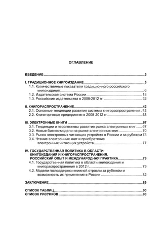 ОГЛАВЛЕНИЕ
ВВЕДЕНИЕ ..............................................................................................................5
I. ТРАДИЦИОННОЕ КНИГОИЗДАНИЕ ..................................................................6
1.1. Количественные показатели традиционного российского
книгоиздания......................................................................................6
1.2. Издательская система России.........................................................18
1.3. Российские издательства в 2008-2012 гг........................................32
II. КНИГОРАСПРОСТРАНЕНИЕ...........................................................................42
2.1. Основные тенденции развития системы книгораспространения .42
2.2. Книготорговые предприятия в 2008-2012 гг....................................53
III. ЭЛЕКТРОННЫЕ КНИГИ ..................................................................................67
3.1. Тенденции и перспективы развития рынка электронных книг ......67
3.2. Новые бизнес-модели на рынке электронных книг........................70
3.3. Рынок электронных читающих устройств в России и за рубежом 73
3.4. Чтение электронных книг и приобретение
электронных читающих устройств.................................................77
IV. ГОСУДАРСТВЕННАЯ ПОЛИТИКА В ОБЛАСТИ
КНИГОИЗДАНИЯ И КНИГОРАСПРОСТРАНЕНИЯ.
РОССИЙСКИЙ ОПЫТ И МЕЖДУНАРОДНАЯ ПРАКТИКА...........................79
4.1. Государственная политика в области книгоиздания и
книгораспространения в 2012 г......................................................79
4.2. Модели господдержки книжной отрасли за рубежом и
возможность их применения в России ..........................................82
ЗАКЛЮЧЕНИЕ.......................................................................................................89
СПИСОК ТАБЛИЦ.................................................................................................90
СПИСОК РИСУНКОВ............................................................................................90
 