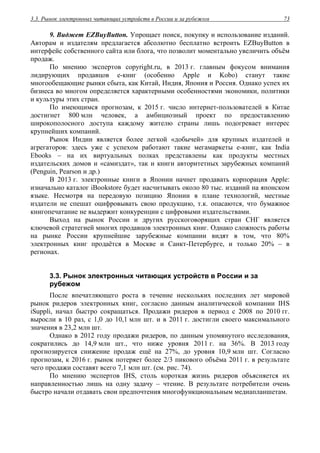 3.3. Рынок электронных читающих устройств в России и за рубежом 73
9. Виджет EZBuyButton. Упрощает поиск, покупку и использование изданий.
Авторам и издателям предлагается абсолютно бесплатно встроить EZBuyButton в
интерфейс собственного сайта или блога, что позволит моментально увеличить объём
продаж.
По мнению экспертов copyright.ru, в 2013 г. главным фокусом внимания
лидирующих продавцов е-книг (особенно Apple и Kobo) станут такие
многообещающие рынки сбыта, как Китай, Индия, Япония и Россия. Однако успех их
бизнеса во многом определяется характерными особенностями экономики, политики
и культуры этих стран.
По имеющимся прогнозам, к 2015 г. число интернет-пользователей в Китае
достигнет 800 млн человек, а амбициозный проект по предоставлению
широкополосного доступа каждому жителю страны лишь подогревает интерес
крупнейших компаний.
Рынок Индии является более легкой «добычей» для крупных издателей и
агрегаторов: здесь уже с успехом работают такие мегамаркеты е-книг, как India
Ebooks – на их виртуальных полках представлены как продукты местных
издательских домов и «самиздат», так и книги авторитетных зарубежных компаний
(Penguin, Pearson и др.)
В 2013 г. электронные книги в Японии начнет продавать корпорация Apple:
изначально каталог iBookstore будет насчитывать около 80 тыс. изданий на японском
языке. Несмотря на передовую позицию Японии в плане технологий, местные
издатели не спешат оцифровывать свою продукцию, т.к. опасаются, что бумажное
книгопечатание не выдержит конкуренции с цифровыми издательствами.
Выход на рынок России и других русскоговорящих стран СНГ является
ключевой стратегией многих продавцов электронных книг. Однако сложность работы
на рынке России крупнейшие зарубежные компании видят в том, что 80%
электронных книг продаётся в Москве и Санкт-Петербурге, и только 20% – в
регионах.
3.3. Рынок электронных читающих устройств в России и за
рубежом
После впечатляющего роста в течение нескольких последних лет мировой
рынок ридеров электронных книг, согласно данным аналитической компании IHS
iSuppli, начал быстро сокращаться. Продажи ридеров в период с 2008 по 2010 гг.
выросли в 10 раз, с 1,0 до 10,1 млн шт. и в 2011 г. достигли своего максимального
значения в 23,2 млн шт.
Однако в 2012 году продажи ридеров, по данным упомянутого исследования,
сократились до 14,9 млн шт., что ниже уровня 2011 г. на 36%. В 2013 году
прогнозируется снижение продаж ещё на 27%, до уровня 10,9 млн шт. Согласно
прогнозам, к 2016 г. рынок потеряет более 2/3 пикового объёма 2011 г. в результате
чего продажи составят всего 7,1 млн шт. (см. рис. 74).
По мнению экспертов IHS, столь короткая жизнь ридеров объясняется их
направленностью лишь на одну задачу – чтение. В результате потребители очень
быстро начали отдавать свои предпочтения многофункциональным медиапланшетам.
 