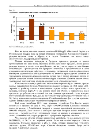 3.3. Рынок электронных читающих устройств в России и за рубежом74
Рис. 74.
Динамика и прогноз развития мирового рынка ридеров, млн шт.
7,1
10,1
14,9
10,9
23,2
0
5
10
15
20
25
2010 2011 2012 2013 2014 2015 2016
млнштук
Источник: IHS iSuppli, декабрь 2012 г.
В то же время, согласно данным компании IHS iSuppli, в Восточной Европе и в
России рынок ридеров пока не подает признаков сокращения. Хороший потенциал у
ридеров остается также в Африке и в Индии. Снижение цен может также
способствовать поддержке данного рынка.
Многие компании намерены в будущем продавать ридеры по ценам
производителя или даже ниже. Политика низких цен может продлить жизнь рынка
ридеров, однако в целом этим устройствам уже не удастся вернуть свою былую
популярность. Производители это прекрасно понимают и предпринимают в этом
отношении определенные действия – к примеру, удерживают цены на абсолютном
минимуме, особенно если они одновременно не являются провайдерами контента. В
этом смысле положение Amazon немногим лучше, чем у других вендоров: потери от
продаж устройств чтения компания компенсирует огромным объёмом продаж самих
электронных книг и другого контента, имеющегося в её онлайн-магазине.
Спасение читающих устройств на электронных чернилах будет связано, прежде
всего, с перестройкой бизнеса. Очевидные преимущества экрана на e-Ink перед LCD-
экраном по удобству чтения и длительности зарядки найдут новое применение: к
примеру, компания popSLATE уже создала чехол для iPhone 5 с экраном на e-ink и
предлагает разработчикам открытый код для создания приложений, среди которых
могут оказаться и книги. Чуть дальше по этому пути продвинулась российская Yota: в
2013 году компания планирует выпустить 4,3-дюймовый смартфон с двумя экранами,
один из которых использует технологию электронных чернил.
Ещё одна разработка 2012 года, немецкое устройство Txtr Beagle, может
появиться в продаже по цене в 10-12 евро (450-500 рублей). Компания показала
прототип ридера с 5-дюймовым экраном и вполне приличным разрешением —
800x600 пикселей. Дело только за выбором партнёра, которым станет мобильный
оператор, – устройство будет продаваться только «в связке» с контрактом. А это
значит, что мобильные операторы увеличат присутствие на рынке контента.
Что касается объёма продаж планшетных устройств, то, по данным ресурса
DIGITIMES, в 2012 г. на мировой рынок было поставлено порядка 130 млн
планшетов. Согласно прогнозам в 2013 г. объём продаж планшетных устройств
достигнет уровня 170-180 млн штук. Самыми быстрыми темпами будут расти
продажи 7-дюймовых моделей.
 