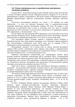 3.4. Чтение электронных книг и приобретение электронных читающих устройств 77
3.4. Чтение электронных книг и приобретение электронных
читающих устройств
В конце 2012 г. исследовательский холдинг «Ромир» провел опрос на тему книг
и чтения. В опросе приняли участие 1000 респондентов в возрасте от 18 до 60 лет,
проживающих в городах с населением от 100 тысяч человек в 8 федеральных округах.
Выборка репрезентирует взрослое экономически активное городское население
России.
Результаты исследования показали, что только у 1% горожан нет дома
библиотеки – то есть, нет обычных бумажных книг. А среднестатистическая
домашняя библиотека россиян насчитывает порядка 105 книг. На вопрос о том,
изменилось ли количество книг в доме за последние пять лет, трое из четырёх
респондентов (73%) ответили, что оно осталось неизменным. О сокращении заявили
16% опрошенных, а об увеличении – 11%.
В ходе опроса две трети россиян (69%) признались, что в последние годы стали
реже покупать бумажные книги. Четверть респондентов (24%) продолжают покупать
обычные книги с прежней регулярностью, а 7% стали это делать даже чаще.
Тем участникам опроса, которые заявили о снижении своего интереса к
бумажным книгам, был задан вопрос о причинах этого. Основных причин оказалось
три: использование электронных книг (65%), рост цен на издания (27%) и
уменьшение количества времени, уделяемого чтению (28%).
Исследование показало, что в целом семь из десяти жителей российских
городов (70%) читают электронные книги (правда, пока наряду с традиционными
книгами). Причем половина из них перешла на «электронное чтение» 1-3 года назад и
еще почти четверть (23%) – в течение последнего года.
Наиболее популярными устройствами для «электронного чтения» среди
россиян являются домашние компьютеры (42%), ноутбуки (38%). Специальными
устройствами для чтения пользуются также 38% респондентов. На своих смартфонах
электронные книги читают 28% опрошенных, в большей степени это молодёжь до 25
лет. Планшеты в качестве электронных книг используют 21% респондентов, причем
значимую долю среди них занимают россияне 25-34 лет.
Чаще всего книги в электронном виде респонденты бесплатно скачивают в
интернете – так поступают 92% россиян. В одном случае из трех (36%) респонденты
копируют электронные книги у друзей и знакомых. Покупают электронный контент
на специализированных сайтах лишь 15% россиян.
Что касается возрастной структуры читателей электронных книг, то здесь стоит
отметить следующее: до 2007 г. электронные книги читали в основном люди в
возрасте от 35 лет и старше. Однако в последнее время рынок стал заметно моложе.
Сегодня средний возраст людей, читающих электронные книги – от 18 до 34 лет
(см. рис. 77).
В 2012 г. Компания Bowker провела исследование «Bowker’s Global e-book
Monitor» среди интернет-пользователей 10 стран: Австралии, Бразилии,
Великобритании, Германии, Индии, Испании, США, Франции, Южной Корее, и
Японии. В ходе исследования выяснилось, что ведущие позиции по темпам
проникновения в повседневную жизнь устройств для чтения электронных книг
занимают Австралия, Индия, Великобритания и США: более 20% респондентов из
этих стран сообщили, что они приобрели такое устройство в течение полугода до
проведения исследования. Меньше всего покупателей электронных читающих
устройств оказалось среди респондентов Франции и Японии – 5% и 8%
 