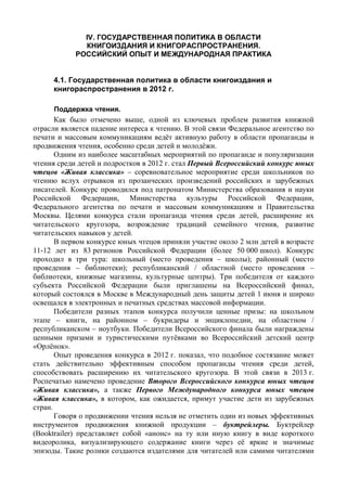 IV. ГОСУДАРСТВЕННАЯ ПОЛИТИКА В ОБЛАСТИ
КНИГОИЗДАНИЯ И КНИГОРАСПРОСТРАНЕНИЯ.
РОССИЙСКИЙ ОПЫТ И МЕЖДУНАРОДНАЯ ПРАКТИКА
4.1. Государственная политика в области книгоиздания и
книгораспространения в 2012 г.
Поддержка чтения.
Как было отмечено выше, одной из ключевых проблем развития книжной
отрасли является падение интереса к чтению. В этой связи Федеральное агентство по
печати и массовым коммуникациям ведёт активную работу в области пропаганды и
продвижения чтения, особенно среди детей и молодёжи.
Одним из наиболее масштабных мероприятий по пропаганде и популяризации
чтения среди детей и подростков в 2012 г. стал Первый Всероссийский конкурс юных
чтецов «Живая классика» – соревновательное мероприятие среди школьников по
чтению вслух отрывков из прозаических произведений российских и зарубежных
писателей. Конкурс проводился под патронатом Министерства образования и науки
Российской Федерации, Министерства культуры Российской Федерации,
Федерального агентства по печати и массовым коммуникациям и Правительства
Москвы. Целями конкурса стали пропаганда чтения среди детей, расширение их
читательского кругозора, возрождение традиций семейного чтения, развитие
читательских навыков у детей.
В первом конкурсе юных чтецов приняли участие около 2 млн детей в возрасте
11-12 лет из 83 регионов Российской Федерации (более 50 000 школ). Конкурс
проходил в три тура: школьный (место проведения – школы); районный (место
проведения – библиотеки); республиканский / областной (место проведения –
библиотеки, книжные магазины, культурные центры). Три победителя от каждого
субъекта Российской Федерации были приглашены на Всероссийский финал,
который состоялся в Москве в Международный день защиты детей 1 июня и широко
освещался в электронных и печатных средствах массовой информации.
Победители разных этапов конкурса получили ценные призы: на школьном
этапе – книги, на районном – букридеры и энциклопедии, на областном /
республиканском – ноутбуки. Победители Всероссийского финала были награждены
ценными призами и туристическими путёвками во Всероссийский детский центр
«Орлёнок».
Опыт проведения конкурса в 2012 г. показал, что подобное состязание может
стать действительно эффективным способом пропаганды чтения среди детей,
способствовать расширению их читательского кругозора. В этой связи в 2013 г.
Роспечатью намечено проведение Второго Всероссийского конкурса юных чтецов
«Живая классика», а также Первого Международного конкурса юных чтецов
«Живая классика», в котором, как ожидается, примут участие дети из зарубежных
стран.
Говоря о продвижении чтения нельзя не отметить один из новых эффективных
инструментов продвижения книжной продукции – буктрейлеры. Буктрейлер
(Booktrailer) представляет собой «анонс» на ту или иную книгу в виде короткого
видеоролика, визуализирующего содержание книги через её яркие и значимые
эпизоды. Такие ролики создаются издателями для читателей или самими читателями
 