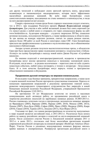 4.1. Государственная политика в области книгоиздания и книгораспространения в 2012 г.80
для других читателей и побуждают своих зрителей прочесть книгу, представив
независимую и эмоциональную «видеорецензию», которая часто эффективнее
масштабных рекламных кампаний. Во всём мире буктрейлеры стали
самостоятельным жанром, находящимся на стыке книжного и киноискусства, и мода
на него распространяется всё сильнее.
Говоря о пропаганде чтения среди более старшего поколения следует отметить,
что в 2012 г. при поддержке Роспечати прошёл Первый Всероссийский конкурс
буктрейлеров. Для участия в нём любой желающий должен был снять короткий (до
2-х минут) ролик о любой книге и отправить его через специальную форму на сайт
www.booktrailers.ru. Аудитория конкурса – студенты творческих ВУЗов, социально
активная молодежь, пользователи Интернета, а также профессионалы в области кино.
За три месяца на конкурс коротких роликов, снятых по самым разным книгам,
пришло более 300 работ со всей России и некоторых стран СНГ. Свои буктрейлеры
прислали как профессиональные художники и мультипликаторы, так и обыкновенные
школьники и библиотекари.
Авторы лучших роликов получили высокотехнологичные призы, а обладателю
Гран-при было предоставлено право подписания контракта с издательством «Азбука-
Аттикус» на съемку буктрейлера к выходу новой книги Джоан Роулинг «Случайная
вакансия».
По мнению издателей и книгораспространителей, недорогие в производстве
буктрейлеры могут вполне органично вписаться в экономику электронной книги.
В ситуации, когда книга – за редким исключением – перестала сама по себе служить
новостным событием, любой повод поговорить о чтении и литературе – безусловное
благо. И в этом качестве буктрейлеры могут вернуть чтение в пространство
общественного внимания и обсуждения.
Продвижение русской литературы на мировом книжном рынке.
В последние годы базовые принципы, приоритетные направления, а также цели
и задачи внешней политики России претерпели существенные изменения. Переход от
концепции наращивания вооружений к разумному применению «мягкой силы»,
развитию международного гуманитарного сотрудничества был закреплён в новой
Концепции внешней политики Российской Федерации, утверждённой Президентом
Российской Федерации 12.02.2013 г.
На протяжении 10 лет Федеральное агентство по печати и массовым
коммуникациям ведёт активную работу по продвижению российской книги и
творчества российских писателей на зарубежных книжных рынках. В 2003-2013 гг.
Россия становилась почетным гостем и центральным экспонентом книжных ярмарок
во Франкфурте (2003), Варшаве (2004), Париже (2005, 2010), Минске (2006, 2013),
Пекине (2007), Нью-Дели (2008), Софии (2008), Праге (2009), Мадриде (2009), Каире
(2010), Гаване (2010), Турине (2011), Лондоне (2011), Нью-Йорке (2012).
Учитывая тот факт, что самым распространённым по количеству выпускаемых
в мире изданий является английский язык, в 2011-2012 гг. Роспечатью была начата
работа по выводу российских авторов и издателей на англо-американский книжный
рынок. После успешного участия России в Лондонской книжной ярмарке 2011 и
2012 гг. в июне 2012 г. состоялась ещё более масштабная презентация изданий
современной российской литературы на книжной ярмарке «BookExpo America» (Нью-
Йорк). Участие России в указанных международных книжных форумах явилось
крайне важным и своевременным. Развёрнутая презентация российской книги в
 
