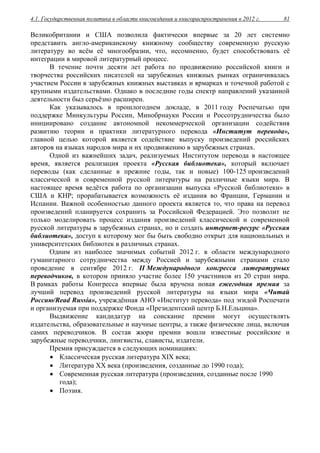 4.1. Государственная политика в области книгоиздания и книгораспространения в 2012 г. 81
Великобритании и США позволила фактически впервые за 20 лет системно
представить англо-американскому книжному сообществу современную русскую
литературу во всём её многообразии, что, несомненно, будет способствовать её
интеграции в мировой литературный процесс.
В течение почти десяти лет работа по продвижению российской книги и
творчества российских писателей на зарубежных книжных рынках ограничивалась
участием России в зарубежных книжных выставках и ярмарках и точечной работой с
крупными издательствами. Однако в последние годы спектр направлений указанной
деятельности был серьёзно расширен.
Как указывалось в прошлогоднем докладе, в 2011 году Роспечатью при
поддержке Минкультуры России, Минобрнауки России и Россотрудничества было
инициировано создание автономной некоммерческой организации содействия
развитию теории и практики литературного перевода «Институт перевода»,
главной целью которой является содействие выпуску произведений российских
авторов на языках народов мира и их продвижению в зарубежных странах.
Одной из важнейших задач, реализуемых Институтом перевода в настоящее
время, является реализация проекта «Русская библиотека», который включает
переводы (как сделанные в прежние годы, так и новые) 100-125 произведений
классической и современной русской литературы на различные языки мира. В
настоящее время ведётся работа по организации выпуска «Русской библиотеки» в
США и КНР; прорабатывается возможность её издания во Франции, Германии и
Испании. Важной особенностью данного проекта является то, что права на перевод
произведений планируется сохранить за Российской Федерацией. Это позволит не
только моделировать процесс издания произведений классической и современной
русской литературы в зарубежных странах, но и создать интернет-ресурс «Русская
библиотека», доступ к которому мог бы быть свободно открыт для национальных и
университетских библиотек в различных странах.
Одним из наиболее значимых событий 2012 г. в области международного
гуманитарного сотрудничества между Россией и зарубежными странами стало
проведение в сентябре 2012 г. II Международного конгресса литературных
переводчиков, в котором приняло участие более 150 участников из 20 стран мира.
В рамках работы Конгресса впервые была вручена новая ежегодная премия за
лучший перевод произведений русской литературы на языки мира «Читай
Россию/Read Russia», учреждённая АНО «Институт перевода» под эгидой Роспечати
и организуемая при поддержке Фонда «Президентский центр Б.Н.Ельцина».
Выдвижение кандидатур на соискание премии могут осуществлять
издательства, образовательные и научные центры, а также физические лица, включая
самих переводчиков. В состав жюри премии вошли известные российские и
зарубежные переводчики, лингвисты, слависты, издатели.
Премия присуждается в следующих номинациях:
 Классическая русская литература XIX века;
 Литература ХХ века (произведения, созданные до 1990 года);
 Современная русская литература (произведения, созданные после 1990
года);
 Поэзия.
 