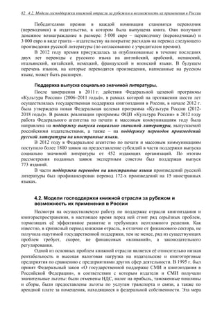 4.2. Модели господдержки книжной отрасли за рубежом и возможность их применения в России82
Победителями премии в каждой номинации становятся переводчик
(переводчики) и издательство, в котором была выпущена книга. Они получают
денежное вознаграждение в размере: 5 000 евро – переводчику (переводчикам) и
3 000 евро в виде гранта – издательству на покрытие расходов на перевод следующего
произведения русской литературы (по согласованию с учредителем премии).
В 2012 году премия присуждалась за опубликованные в течение последних
двух лет переводы с русского языка на английский, арабский, испанский,
итальянский, китайский, немецкий, французский и японский языки. В будущем
перечень языков, на которые переводятся произведения, написанные на русском
языке, может быть расширен.
Поддержка выпуска социально значимой литературы.
После завершения в 2011 г. действия Федеральной целевой программы
«Культура России» (2006–2011 годы)», в рамках которой на протяжении шести лет
осуществлялась государственная поддержка книгоиздания в России, в начале 2012 г.
была утверждена новая Федеральная целевая программа «Культура России (2012-
2018 годы)». В рамках реализации программы ФЦП «Культура России» в 2012 году
работа Федерального агентства по печати и массовым коммуникациям году была
направлена на поддержку выпуска социально значимой литературы, выпускаемой
российскими издательствами, а также – на поддержку переводов произведений
русской литературы на иностранные языки.
В 2012 году в Федеральное агентство по печати и массовым коммуникациям
поступило более 1800 заявок на предоставление субсидий в части поддержки выпуска
социально значимой литературы от 452 издающих организаций. По итогам
рассмотрения поданных заявок экспертным советом был поддержан выпуск
773 изданий.
В части поддержки переводов на иностранные языки произведений русской
литературы был профинансирован перевод 172-х произведений на 15 иностранных
языках.
4.2. Модели господдержки книжной отрасли за рубежом и
возможность их применения в России
Несмотря на осуществляемую работу по поддержке отрасли книгоиздания и
книгораспространения, в настоящее время перед ней стоит ряд серьёзных проблем,
тормозящих её эффективное развитие и требующих неотложного решения. Как
известно, в кризисный период книжная отрасль, в отличие от финансового сектора, не
получила ощутимой государственной поддержки, тем не менее, ряд из существующих
проблем требует, скорее, не финансовых «вливаний», а законодательного
регулирования.
Одной из основных проблем книжной отрасли является её относительно низкая
рентабельность и высокая налоговая нагрузка на издательские и книготорговые
предприятия по сравнению с предприятиями других сфер деятельности. В 1995 г. был
принят Федеральный закон «О государственной поддержке СМИ и книгоиздания в
Российской Федерации», в соответствии с которым издатели и СМИ получали
значительные льготы: были отменены НДС, налог на прибыль, таможенные пошлины
и сборы, были предоставлены льготы по услугам транспорта и связи, а также по
арендной плате за помещения, находящиеся в федеральной собственности. Эта мера
 