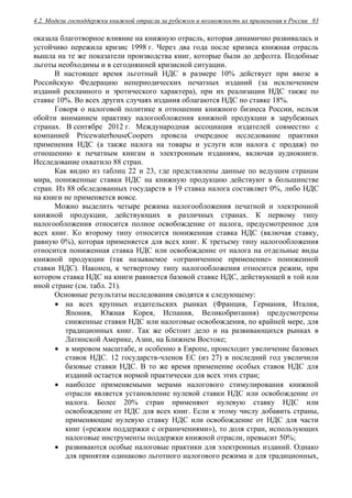 4.2. Модели господдержки книжной отрасли за рубежом и возможность их применения в России 83
оказала благотворное влияние на книжную отрасль, которая динамично развивалась и
устойчиво пережила кризис 1998 г. Через два года после кризиса книжная отрасль
вышла на те же показатели производства книг, которые были до дефолта. Подобные
льготы необходимы и в сегодняшней кризисной ситуации.
В настоящее время льготный НДС в размере 10% действует при ввозе в
Российскую Федерацию непериодических печатных изданий (за исключением
изданий рекламного и эротического характера), при их реализации НДС также по
ставке 10%. Во всех других случаях издания облагаются НДС по ставке 18%.
Говоря о налоговой политике в отношении книжного бизнеса России, нельзя
обойти вниманием практику налогообложения книжной продукции в зарубежных
странах. В сентябре 2012 г. Международная ассоциация издателей совместно с
компанией PricewaterhouseCoopers провела очередное исследование практики
применения НДС (а также налога на товары и услуги или налога с продаж) по
отношению к печатным книгам и электронным изданиям, включая аудиокниги.
Исследование охватило 88 стран.
Как видно из таблиц 22 и 23, где представлены данные по ведущим странам
мира, пониженные ставки НДС на книжную продукцию действуют в большинстве
стран. Из 88 обследованных государств в 19 ставка налога составляет 0%, либо НДС
на книги не применяется вовсе.
Можно выделить четыре режима налогообложения печатной и электронной
книжной продукции, действующих в различных странах. К первому типу
налогообложения относится полное освобождение от налога, предусмотренное для
всех книг. Ко второму типу относится пониженная ставка НДС (включая ставку,
равную 0%), которая применяется для всех книг. К третьему типу налогообложения
относится пониженная ставка НДС или освобождение от налога на отдельные виды
книжной продукции (так называемое «ограниченное применение» пониженной
ставки НДС). Наконец, к четвертому типу налогообложения относится режим, при
котором ставка НДС на книги равняется базовой ставке НДС, действующей в той или
иной стране (см. табл. 21).
Основные результаты исследования сводятся к следующему:
 на всех крупных издательских рынках (Франция, Германия, Италия,
Япония, Южная Корея, Испания, Великобритания) предусмотрены
сниженные ставки НДС или налоговые освобождения, по крайней мере, для
традиционных книг. Так же обстоит дело и на развивающихся рынках в
Латинской Америке, Азии, на Ближнем Востоке;
 в мировом масштабе, и особенно в Европе, происходит увеличение базовых
ставок НДС. 12 государств-членов ЕС (из 27) в последний год увеличили
базовые ставки НДС. В то же время применение особых ставок НДС для
изданий остается нормой практически для всех этих стран;
 наиболее применяемыми мерами налогового стимулирования книжной
отрасли является установление нулевой ставки НДС или освобождение от
налога. Более 20% стран применяют нулевую ставку НДС или
освобождение от НДС для всех книг. Если к этому числу добавить страны,
применяющие нулевую ставку НДС или освобождение от НДС для части
книг («режим поддержки с ограничениями»), то доля стран, использующих
налоговые инструменты поддержки книжной отрасли, превысит 50%;
 развиваются особые налоговые практики для электронных изданий. Однако
для принятия одинаково льготного налогового режима и для традиционных,
 