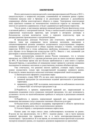 ЗАКЛЮЧЕНИЕ
Заключение
Итоги деятельности книгоиздателей и книгораспространителей России в 2012 г.
свидетельствуют о непростой ситуации, сложившейся на книжном рынке страны.
Снижение выпуска книг и брошюр и их реализации приводит к дальнейшему
сокращению объёма книготоргового оборота в стране. Электронное книгоиздание
пока серьёзного влияния на экономические показатели отрасли не оказывает. Во
многом его развитие сдерживалось и будет сдерживаться проблемами пиратства.
Тем не менее, к настоящему времени книжный рынок России фактически готов
к активной работе с электронной книгой. Этому в значительной степени способствует
современная издательская практика, при которой в авторские договоры в
большинстве случаев включается пункт о передаче издательству прав на
распространение произведения в электронной форме.
В предыдущих докладах Роспечати уже отмечались проблемы книжной
отрасли, такие как сокращение числа книжных магазинов, замещение в
специализированной рознице книжного ассортимента сопутствующими товарами,
снижение трафика покупателей и общее падение интереса к чтению, электронное
пиратство. В 2012 году к этому добавились проблемы, возникшие у книготорговой
сети «Буква» из-за банкротства издательства «АСТ». Вместе с тем, оснований для
разговоров о монополизации рынка в 2012 г. не было.
Анализ конъюнктуры книжного рынка России показывает, что в течение
кризисных лет (2008-2012 гг.) средняя розничная цена на книги поднялась примерно
на 40%. В настоящее время она всё больше приближается к цене книги в странах
Западной Европы, и дальнейшее её повышение может привести к резкому снижению
посещаемости книжных магазинов и существенному падению объёмов продаж.
Уже отмечалось, что решение многих проблем, стоящих перед отраслью,
можно осуществить только при государственной поддержке книжного рынка.
В частности, можно выделить несколько ключевых направлений такой поддержки:
1) Законодательно оформить следующие меры:
 установить ставку НДС 0% на весь цикл производства и распространения
книжной продукции (за исключением изданий эротического и рекламного
характера);
 приравнять ставку НДС на издания, выпускаемые на небумажных носителях
к ставкам НДС на печатную продукцию и др.
2) Разработать и принять нормативный правовой акт, закрепляющий за
книжными изданиями статус социально значимой продукции, что даст возможность
установить льготы по налогообложению прибыли от выпуска и реализации книжной
продукции.
3) Разработать и принять нормативный правовой акт, закрепляющий за
книжными магазинами статус социально значимых объектов культуры.
4) Осуществлять дальнейшую поддержку мероприятий в области пропаганды
чтения – как на федеральном, так и на региональных уровнях;
5) Усилить борьбу с электронным книжным пиратством.
Однако даже эти меры смогут лишь стабилизировать положение на рынке.
В целом же мы предполагаем, что в 2013 г. падение рынка – как в части выпуска
книжной продукции (по тиражам), так и в части книгораспространения (в
экземплярах) – продолжится. В то же время, по оптимистичным прогнозам отдельных
экспертов книжного рынка, его падения в денежном выражении не произойдёт.
 