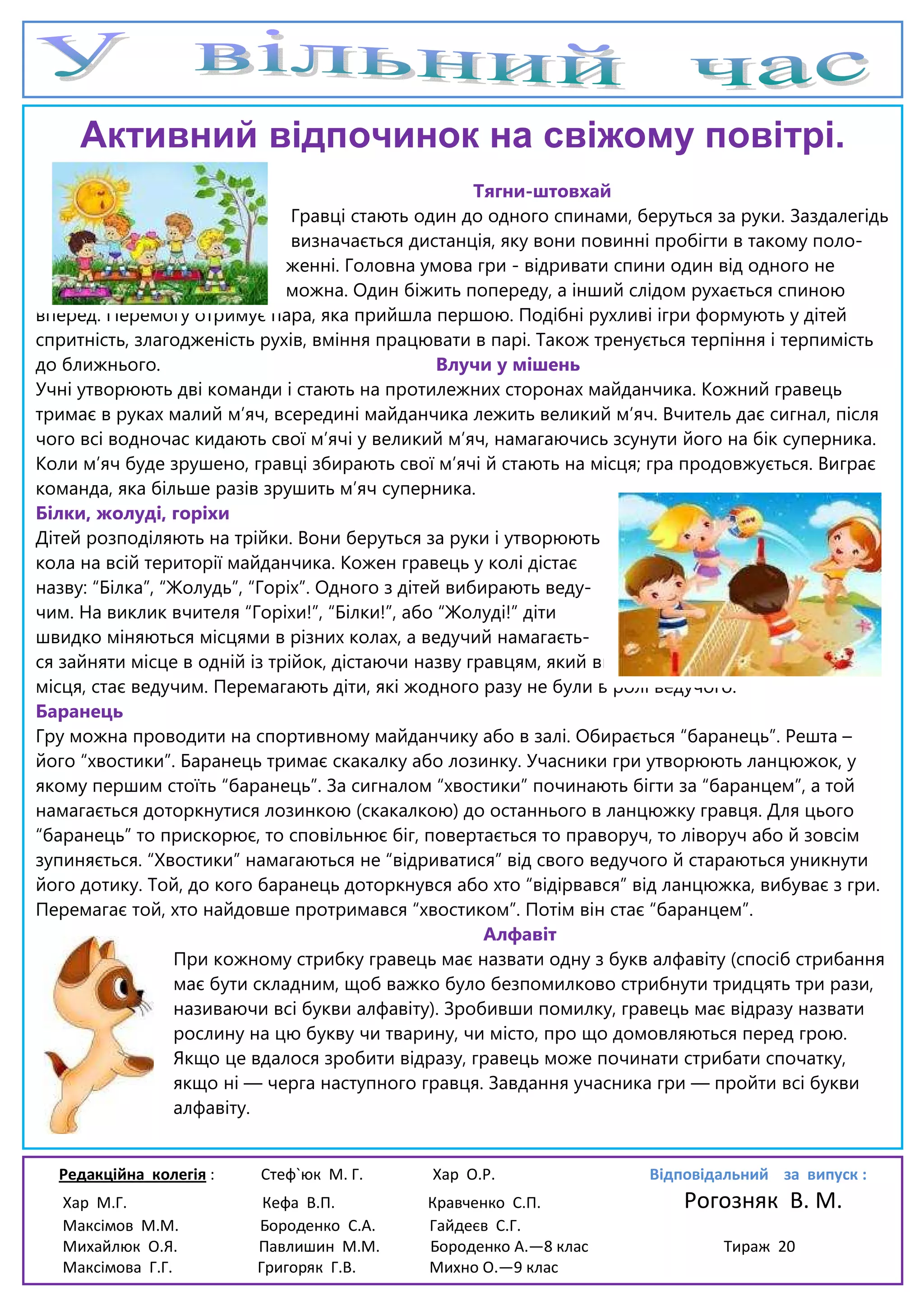 Редакційна колегія : Стеф`юк М. Г. Хар О.Р. Відповідальний за випуск :
Хар М.Г. Кефа В.П. Кравченко С.П. Рогозняк В. М.
Максімов М.М. Бороденко С.А. Гайдеєв С.Г.
Михайлюк О.Я. Павлишин М.М. Бороденко А.—8 клас Тираж 20
Максімова Г.Г. Григоряк Г.В. Михно О.—9 клас
Активний відпочинок на свіжому повітрі.
Тягни-штовхай
Гравці стають один до одного спинами, беруться за руки. Заздалегідь
визначається дистанція, яку вони повинні пробігти в такому поло-
женні. Головна умова гри - відривати спини один від одного не
можна. Один біжить попереду, а інший слідом рухається спиною
вперед. Перемогу отримує пара, яка прийшла першою. Подібні рухливі ігри формують у дітей
спритність, злагодженість рухів, вміння працювати в парі. Також тренується терпіння і терпимість
до ближнього. Влучи у мішень
Учні утворюють дві команди і стають на протилежних сторонах майданчика. Кожний гравець
тримає в руках малий м’яч, всередині майданчика лежить великий м’яч. Вчитель дає сигнал, після
чого всі водночас кидають свої м’ячі у великий м’яч, намагаючись зсунути його на бік суперника.
Коли м’яч буде зрушено, гравці збирають свої м’ячі й стають на місця; гра продовжується. Виграє
команда, яка більше разів зрушить м’яч суперника.
Білки, жолуді, горіхи
Дітей розподіляють на трійки. Вони беруться за руки і утворюють
кола на всій території майданчика. Кожен гравець у колі дістає
назву: “Білка”, “Жолудь”, “Горіх”. Одного з дітей вибирають веду-
чим. На виклик вчителя “Горіхи!”, “Білки!”, або “Жолуді!” діти
швидко міняються місцями в різних колах, а ведучий намагаєть-
ся зайняти місце в одній із трійок, дістаючи назву гравцям, який вибув. Учень, що залишився без
місця, стає ведучим. Перемагають діти, які жодного разу не були в ролі ведучого.
Баранець
Гру можна проводити на спортивному майданчику або в залі. Обирається “баранець”. Решта –
його “хвостики”. Баранець тримає скакалку або лозинку. Учасники гри утворюють ланцюжок, у
якому першим стоїть “баранець”. За сигналом “хвостики” починають бігти за “баранцем”, а той
намагається доторкнутися лозинкою (скакалкою) до останнього в ланцюжку гравця. Для цього
“баранець” то прискорює, то сповільнює біг, повертається то праворуч, то ліворуч або й зовсім
зупиняється. “Хвостики” намагаються не “відриватися” від свого ведучого й стараються уникнути
його дотику. Той, до кого баранець доторкнувся або хто “відірвався” від ланцюжка, вибуває з гри.
Перемагає той, хто найдовше протримався “хвостиком”. Потім він стає “баранцем”.
Алфавіт
При кожному стрибку гравець має назвати одну з букв алфавіту (спосіб стрибання
має бути складним, щоб важко було безпомилково стрибнути тридцять три рази,
називаючи всі букви алфавіту). Зробивши помилку, гравець має відразу назвати
рослину на цю букву чи тварину, чи місто, про що домовляються перед грою.
Якщо це вдалося зробити відразу, гравець може починати стрибати спочатку,
якщо ні — черга наступного гравця. Завдання учасника гри — пройти всі букви
алфавіту.
 