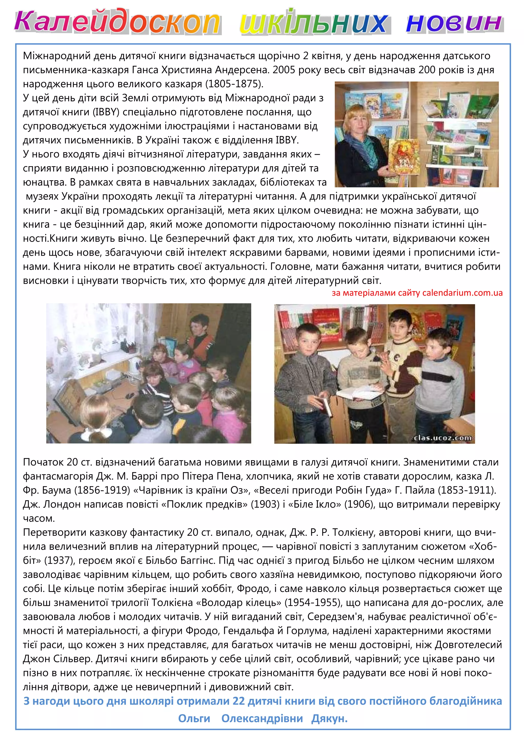 Міжнародний день дитячої книги відзначається щорічно 2 квітня, у день народження датського
письменника-казкаря Ганса Християна Андерсена. 2005 року весь світ відзначав 200 років із дня
народження цього великого казкаря
У цей день діти всій Землі отримують від Міжнародної ради з
дитячої книги (IBBY) спеціально підготовлене послання, що
супроводжується художніми ілюстраціями і настановами від
дитячих письменників. В Україні також є відділення
У нього входять діячі вітчизняної літератури, завдання яких
сприяти виданню і розповсюдженню літератури для дітей та
юнацтва. В рамках свята в навчальних закладах, бібліотеках та
музеях України проходять лекції та літературні читання. А для підтримки українс
книги - акції від громадських організацій, мета яких цілком очевидна: не можна забувати, що
книга - це безцінний дар, який може допомогти підростаючому поколінню пізнати істинні цін
ності.Книги живуть вічно. Це безперечний факт для тих, хто лю
день щось нове, збагачуючи свій інтелект яскравими барвами, новими ідеями і прописними істи
нами. Книга ніколи не втратить своєї актуальності. Головне, мати бажання читати, вчитися робити
висновки і цінувати творчість тих, хт
Початок 20 ст. відзначений багатьма новими явищами в галузі дитячої книги.
фантасмагорія Дж. М. Баррі про Піте
Фр. Баума (1856-1919) «Чарівник із країни Оз», «Веселі пригоди Робін Гуда» Г. Пайла (1853
Дж. Лондон написав повісті «Поклик предків» (1903) і «Біле Ікло» (1906), що витримали перевірку
часом.
Перетворити казкову фантастику 20 ст. випало, однак, Дж. Р. Р. То
нила величезний вплив на літературний процес,
біт» (1937), героєм якої є Більбо Баггінс. Під час однієї з пригод Більбо не цілком чесним шляхом
заволодіває чарівним кільцем, що р
собі. Це кільце потім зберігає інший хоббіт, Фродо, і саме навколо кільця розвер
більш знаменитої трилогії Толкієна «Во
завоювала любов і молодих читачів. У ній вигаданий світ, Середзем'я, набуває реалістичної об'є
мності й матеріальності, а фігури Фродо, Гендальфа й Горлума, наділені харак
тієї раси, що кожен з них представ
Джон Сільвер. Дитячі книги вбирають у себе цілий світ, особливий, чарів
пізно в них потрапляє. їх нескінченне строкате різноманіття буде радувати все нові й нові поко
ління дітвори, адже це невичерпний і
З нагоди цього дня школярі отримали 22 дитячі книги від свого постійного благодійника
Ольги
Міжнародний день дитячої книги відзначається щорічно 2 квітня, у день народження датського
казкаря Ганса Християна Андерсена. 2005 року весь світ відзначав 200 років із дня
народження цього великого казкаря (1805-1875).
У цей день діти всій Землі отримують від Міжнародної ради з
) спеціально підготовлене послання, що
супроводжується художніми ілюстраціями і настановами від
дитячих письменників. В Україні також є відділення IBBY.
входять діячі вітчизняної літератури, завдання яких –
сприяти виданню і розповсюдженню літератури для дітей та
юнацтва. В рамках свята в навчальних закладах, бібліотеках та
музеях України проходять лекції та літературні читання. А для підтримки українс
акції від громадських організацій, мета яких цілком очевидна: не можна забувати, що
це безцінний дар, який може допомогти підростаючому поколінню пізнати істинні цін
Це безперечний факт для тих, хто любить читати, відкриваючи кожен
день щось нове, збагачуючи свій інтелект яскравими барвами, новими ідеями і прописними істи
нами. Книга ніколи не втратить своєї актуальності. Головне, мати бажання читати, вчитися робити
висновки і цінувати творчість тих, хто формує для дітей літературний світ.
за матеріалами сайту
Початок 20 ст. відзначений багатьма новими явищами в галузі дитячої книги.
фантасмагорія Дж. М. Баррі про Пітера Пена, хлопчика, який не хотів ставати дорослим, казка Л.
1919) «Чарівник із країни Оз», «Веселі пригоди Робін Гуда» Г. Пайла (1853
писав повісті «Поклик предків» (1903) і «Біле Ікло» (1906), що витримали перевірку
Перетворити казкову фантастику 20 ст. випало, однак, Дж. Р. Р. Толкієну, авторові книги, що вчи
нила величезний вплив на літературний процес, — чарівної повісті з заплута
біт» (1937), героєм якої є Більбо Баггінс. Під час однієї з пригод Більбо не цілком чесним шляхом
володіває чарівним кільцем, що робить свого хазяїна невидимкою, поступово підкоряючи його
собі. Це кільце потім зберігає інший хоббіт, Фродо, і саме навколо кільця розвер
більш знаменитої трилогії Толкієна «Володар кілець» (1954-1955), що написана для до
воювала любов і молодих читачів. У ній вигаданий світ, Середзем'я, набуває реалістичної об'є
ності, а фігури Фродо, Гендальфа й Горлума, наділені харак
єї раси, що кожен з них представляє, для багатьох читачів не менш достовірні, ніж Довготелесий
Дитячі книги вбирають у себе цілий світ, особливий, чарів
пізно в них потрапляє. їх нескінченне строкате різноманіття буде радувати все нові й нові поко
ління дітвори, адже це невичерпний і дивовижний світ.
З нагоди цього дня школярі отримали 22 дитячі книги від свого постійного благодійника
Ольги Олександрівни Дякун.
Міжнародний день дитячої книги відзначається щорічно 2 квітня, у день народження датського
казкаря Ганса Християна Андерсена. 2005 року весь світ відзначав 200 років із дня
музеях України проходять лекції та літературні читання. А для підтримки української дитячої
акції від громадських організацій, мета яких цілком очевидна: не можна забувати, що
це безцінний дар, який може допомогти підростаючому поколінню пізнати істинні цін-
бить читати, відкриваючи кожен
день щось нове, збагачуючи свій інтелект яскравими барвами, новими ідеями і прописними істи-
нами. Книга ніколи не втратить своєї актуальності. Головне, мати бажання читати, вчитися робити
о формує для дітей літературний світ.
за матеріалами сайту calendarium.com.ua
Початок 20 ст. відзначений багатьма новими явищами в галузі дитячої книги. Знаменитими стали
ра Пена, хлопчика, який не хотів ставати дорослим, казка Л.
1919) «Чарівник із країни Оз», «Веселі пригоди Робін Гуда» Г. Пайла (1853-1911).
писав повісті «Поклик предків» (1903) і «Біле Ікло» (1906), що витримали перевірку
лкієну, авторові книги, що вчи-
чарівної повісті з заплутаним сюжетом «Хоб-
біт» (1937), героєм якої є Більбо Баггінс. Під час однієї з пригод Більбо не цілком чесним шляхом
димкою, поступово підкоряючи його
собі. Це кільце потім зберігає інший хоббіт, Фродо, і саме навколо кільця розвертається сюжет ще
1955), що написана для до-рослих, але
воювала любов і молодих читачів. У ній вигаданий світ, Середзем'я, набуває реалістичної об'є-
ності, а фігури Фродо, Гендальфа й Горлума, наділені характерними якостями
достовірні, ніж Довготелесий
Дитячі книги вбирають у себе цілий світ, особливий, чарівний; усе цікаве рано чи
пізно в них потрапляє. їх нескінченне строкате різноманіття буде радувати все нові й нові поко-
З нагоди цього дня школярі отримали 22 дитячі книги від свого постійного благодійника
 