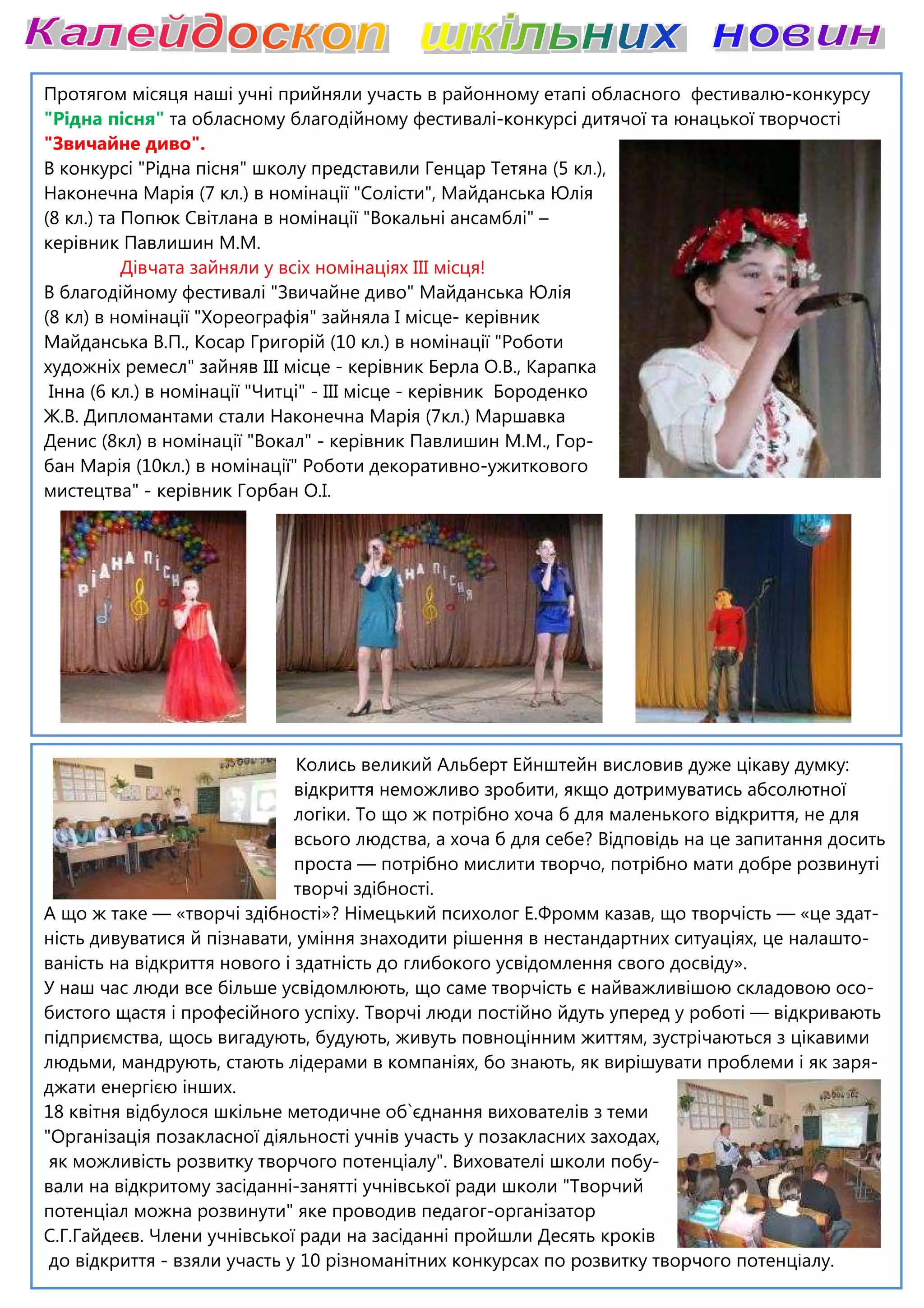Протягом місяця наші учні прийняли участь в районному етапі обласного фестивалю
"Рідна пісня" та обласному благодійному фестивалі
"Звичайне диво".
В конкурсі "Рідна пісня" школу представили Генцар Тетяна (5 кл.),
Наконечна Марія (7 кл.) в номінації "Солісти", Майданська Юлія
(8 кл.) та Попюк Світлана в номінації "Вокальні ансамблі"
керівник Павлишин М.М.
Дівчата зайняли у всіх но
В благодійному фестивалі "Звичайне диво" Майданська Юлія
(8 кл) в номінації "Хореографія" зайняла І місце
Майданська В.П., Косар Григорій (10 кл.) в номінації "Роботи
художніх ремесл" зайняв ІІІ місце
Інна (6 кл.) в номінації "Читці" - ІІІ місце
Ж.В. Дипломантами стали Наконечна Марія (7кл.) Маршавка
Денис (8кл) в номінації "Вокал" - керівник Павлишин М.М., Гор
бан Марія (10кл.) в номінації" Роботи декоративно
мистецтва" - керівник Горбан О.І.
Колись великий Альберт Ейнштейн висловив дуже цікаву думку:
відкриття неможливо зробити, якщо дотримуватись абсолютної
логіки. То що ж потрібно хоча б для маленького відкриття, не для
всього людства, а хоча б для себе? Відповідь на це запитання досить
проста
творчі здібності.
А що ж таке — «творчі здібності»? Німецький психолог Е.Фромм казав, що творчість
ність дивуватися й пізнавати, уміння знаходити рішення в нестандартних ситуаціях, це налашто
ваність на відкриття нового і здатність до глибокого
У наш час люди все більше усвідомлюють, що саме творчість є найважливішою складовою осо
бистого щастя і професійного успіху. Творчі люди постійно йдуть уперед у роботі
підприємства, щось вигадують, будують, живуть
людьми, мандрують, стають лідерами в компаніях, бо знають, як вирішувати проблеми і як заря
джати енергією інших.
18 квітня відбулося шкільне методичне об`єднання вихователів з теми
"Організація позакласної діяльності учнів участь у позакласних заходах,
як можливість розвитку творчого потенціалу". Вихователі школи побу
вали на відкритому засіданні-занятті учнівської ради школи "Творчий
потенціал можна розвинути" яке проводив педагог
С.Г.Гайдеєв. Члени учнівської ради на засіданні пройшли Десять кроків
до відкриття - взяли участь у 10 різноманітних конкурсах по розвитку творчого потенціалу.
Протягом місяця наші учні прийняли участь в районному етапі обласного фестивалю
та обласному благодійному фестивалі-конкурсі дитячої та юнацької творчості
В конкурсі "Рідна пісня" школу представили Генцар Тетяна (5 кл.),
Наконечна Марія (7 кл.) в номінації "Солісти", Майданська Юлія
номінації "Вокальні ансамблі" –
Дівчата зайняли у всіх номінаціях ІІІ місця!
В благодійному фестивалі "Звичайне диво" Майданська Юлія
(8 кл) в номінації "Хореографія" зайняла І місце- керівник
Майданська В.П., Косар Григорій (10 кл.) в номінації "Роботи
художніх ремесл" зайняв ІІІ місце - керівник Берла О.В., Карапка
ІІІ місце - керівник Бороденко
Ж.В. Дипломантами стали Наконечна Марія (7кл.) Маршавка
керівник Павлишин М.М., Гор-
бан Марія (10кл.) в номінації" Роботи декоративно-ужиткового
Колись великий Альберт Ейнштейн висловив дуже цікаву думку:
відкриття неможливо зробити, якщо дотримуватись абсолютної
логіки. То що ж потрібно хоча б для маленького відкриття, не для
всього людства, а хоча б для себе? Відповідь на це запитання досить
проста — потрібно мислити творчо, потрібно мати добре розвинуті
творчі здібності.
«творчі здібності»? Німецький психолог Е.Фромм казав, що творчість
ність дивуватися й пізнавати, уміння знаходити рішення в нестандартних ситуаціях, це налашто
ваність на відкриття нового і здатність до глибокого усвідомлення свого досвіду».
У наш час люди все більше усвідомлюють, що саме творчість є найважливішою складовою осо
бистого щастя і професійного успіху. Творчі люди постійно йдуть уперед у роботі
підприємства, щось вигадують, будують, живуть повноцінним життям, зустрічаються з цікавими
людьми, мандрують, стають лідерами в компаніях, бо знають, як вирішувати проблеми і як заря
18 квітня відбулося шкільне методичне об`єднання вихователів з теми
діяльності учнів участь у позакласних заходах,
як можливість розвитку творчого потенціалу". Вихователі школи побу-
занятті учнівської ради школи "Творчий
потенціал можна розвинути" яке проводив педагог-організатор
С.Г.Гайдеєв. Члени учнівської ради на засіданні пройшли Десять кроків
взяли участь у 10 різноманітних конкурсах по розвитку творчого потенціалу.
Протягом місяця наші учні прийняли участь в районному етапі обласного фестивалю-конкурсу
конкурсі дитячої та юнацької творчості
Колись великий Альберт Ейнштейн висловив дуже цікаву думку:
відкриття неможливо зробити, якщо дотримуватись абсолютної
логіки. То що ж потрібно хоча б для маленького відкриття, не для
всього людства, а хоча б для себе? Відповідь на це запитання досить
потрібно мислити творчо, потрібно мати добре розвинуті
«творчі здібності»? Німецький психолог Е.Фромм казав, що творчість — «це здат-
ність дивуватися й пізнавати, уміння знаходити рішення в нестандартних ситуаціях, це налашто-
усвідомлення свого досвіду».
У наш час люди все більше усвідомлюють, що саме творчість є найважливішою складовою осо-
бистого щастя і професійного успіху. Творчі люди постійно йдуть уперед у роботі — відкривають
повноцінним життям, зустрічаються з цікавими
людьми, мандрують, стають лідерами в компаніях, бо знають, як вирішувати проблеми і як заря-
взяли участь у 10 різноманітних конкурсах по розвитку творчого потенціалу.
 