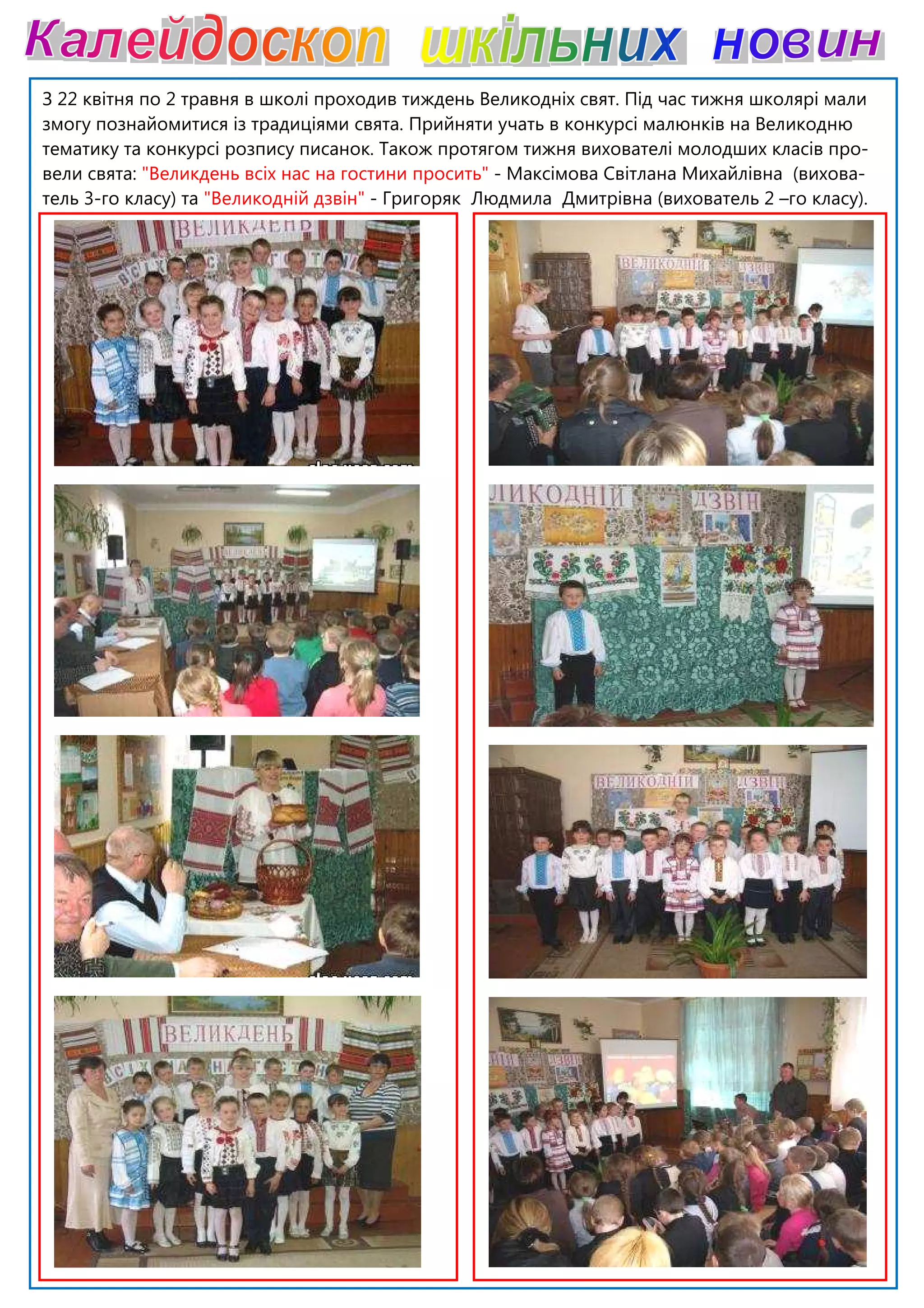 З 22 квітня по 2 травня в школі проходив тиждень Великодніх свят.
змогу познайомитися із традиціями свята. Прийняти учать в конкурсі малюнків на Великодню
тематику та конкурсі розпису писанок.
вели свята: "Великдень всіх нас на гостини просит
тель 3-го класу) та "Великодній дзвін"
З 22 квітня по 2 травня в школі проходив тиждень Великодніх свят. Під час тижня школярі мали
змогу познайомитися із традиціями свята. Прийняти учать в конкурсі малюнків на Великодню
пису писанок. Також протягом тижня вихователі молодших класів про
"Великдень всіх нас на гостини просить" - Максімова Світлана Михайлівна (вихова
"Великодній дзвін" - Григоряк Людмила Дмитрівна (вихователь 2
Під час тижня школярі мали
змогу познайомитися із традиціями свята. Прийняти учать в конкурсі малюнків на Великодню
Також протягом тижня вихователі молодших класів про-
Максімова Світлана Михайлівна (вихова-
(вихователь 2 –го класу).
 