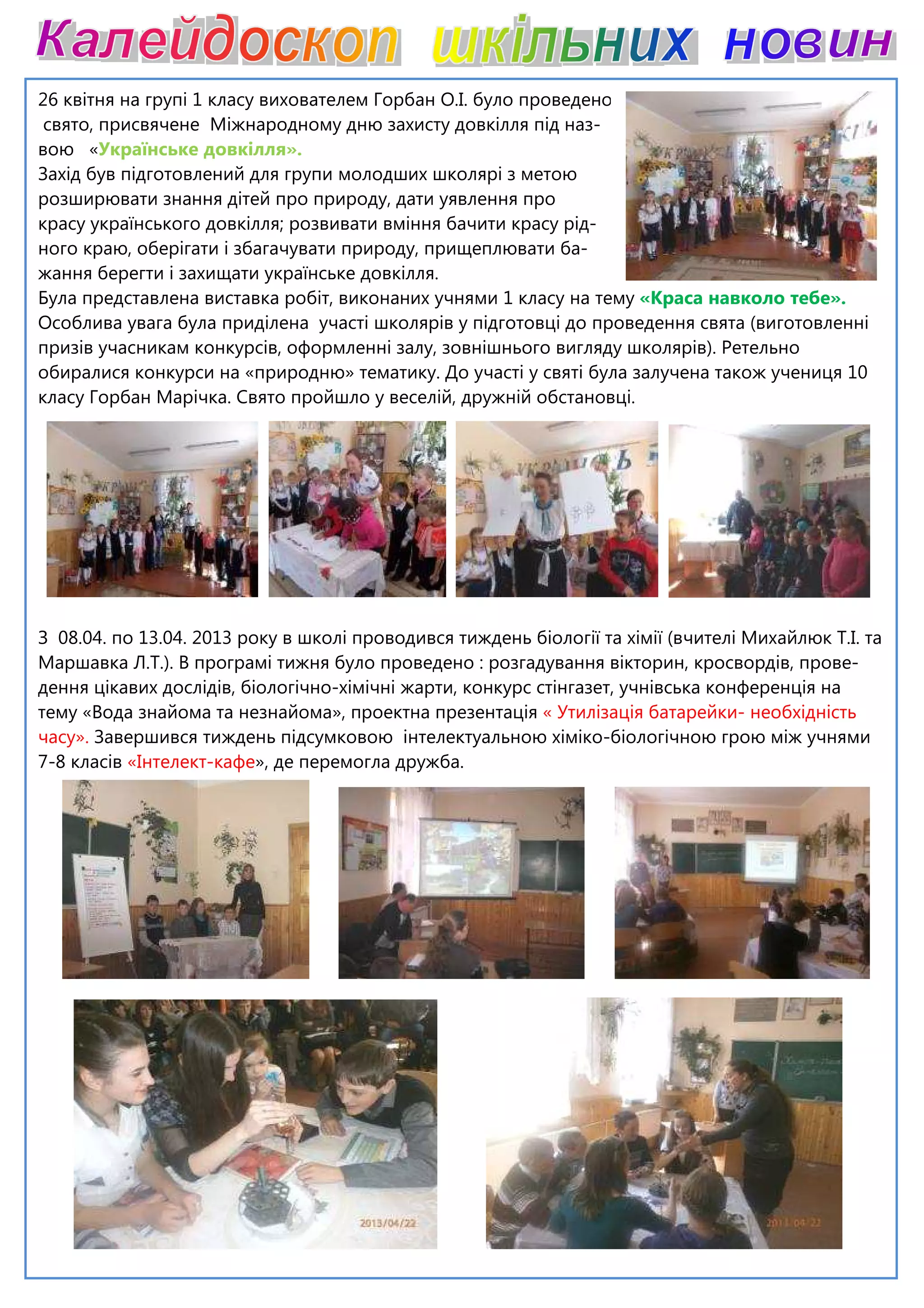 26 квітня на групі 1 класу вихователем Горбан О.І. було проведено
свято, присвячене Міжнародному дню захисту довкілля під наз
вою «Українське довкілля».
Захід був підготовлений для групи молодших школярі з метою
розширювати знання дітей про природу, дати уявлення про
красу українського довкілля; розвивати вміння бачити красу рід
ного краю, оберігати і збагачувати природу, прищеплювати ба
жання берегти і захищати українське довкілля.
Була представлена виставка робіт,
Особлива увага була приділена участі школярів у підготовці до проведення свята (виготовленні
призів учасникам конкурсів, оформленні залу, зовнішнього вигляду школярів). Ретельно
обиралися конкурси на «природню» тематику. До участі у святі була залучена т
класу Горбан Марічка. Свято пройшло у веселій, дружній обстановці.
З 08.04. по 13.04. 2013 року в школі проводився тиждень біології та хімії (вчителі Михайлюк Т.І. та
Маршавка Л.Т.). В програмі тижня було проведено : розгадування вік
дення цікавих дослідів, біологічно-
тему «Вода знайома та незнайома», проектна презентація
часу». Завершився тиждень підсумковою інтелектуальною хіміко
7-8 класів «Інтелект-кафе», де перемогла дружба.
вихователем Горбан О.І. було проведено
свято, присвячене Міжнародному дню захисту довкілля під наз-
Захід був підготовлений для групи молодших школярі з метою
розширювати знання дітей про природу, дати уявлення про
українського довкілля; розвивати вміння бачити красу рід-
ного краю, оберігати і збагачувати природу, прищеплювати ба-
жання берегти і захищати українське довкілля.
виконаних учнями 1 класу на тему «Краса навколо тебе».
Особлива увага була приділена участі школярів у підготовці до проведення свята (виготовленні
призів учасникам конкурсів, оформленні залу, зовнішнього вигляду школярів). Ретельно
обиралися конкурси на «природню» тематику. До участі у святі була залучена т
класу Горбан Марічка. Свято пройшло у веселій, дружній обстановці.
З 08.04. по 13.04. 2013 року в школі проводився тиждень біології та хімії (вчителі Михайлюк Т.І. та
Маршавка Л.Т.). В програмі тижня було проведено : розгадування вікторин, кросвордів,
-хімічні жарти, конкурс стінгазет, учнівська конференція на
тему «Вода знайома та незнайома», проектна презентація « Утилізація батарейки
Завершився тиждень підсумковою інтелектуальною хіміко-біологічною грою між учнями
, де перемогла дружба.
«Краса навколо тебе».
Особлива увага була приділена участі школярів у підготовці до проведення свята (виготовленні
призів учасникам конкурсів, оформленні залу, зовнішнього вигляду школярів). Ретельно
обиралися конкурси на «природню» тематику. До участі у святі була залучена також учениця 10
З 08.04. по 13.04. 2013 року в школі проводився тиждень біології та хімії (вчителі Михайлюк Т.І. та
торин, кросвордів, прове-
хімічні жарти, конкурс стінгазет, учнівська конференція на
« Утилізація батарейки- необхідність
біологічною грою між учнями
 