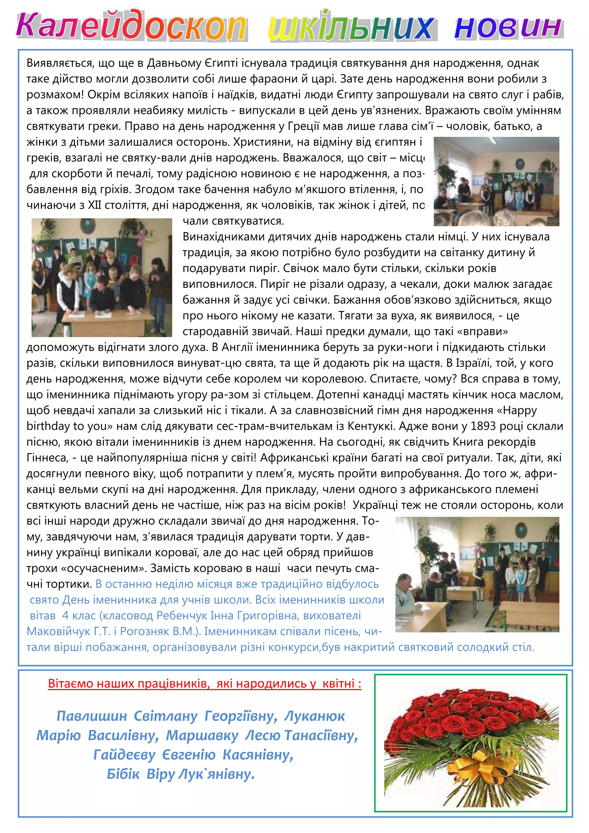Виявляється, що ще в Давньому Єгипті існувала традиція святкування дня народження, однак
таке дійство могли дозволити собі лише фараони й царі. Зате день народження вони робили з
розмахом! Окрім всіляких напоїв і наїдків, видатні люди Єгипту запрошували на
а також проявляли неабияку милість
святкувати греки. Право на день народження у Греції мав лише глава сім’ї
жінки з дітьми залишалися осторонь.
греків, взагалі не святку-вали днів народжень. Вважалося, що світ
для скорботи й печалі, тому радісною новиною є не народження, а поз
бавлення від гріхів. Згодом таке бачення набуло м’якшого втілення, і, по
чинаючи з XII століття, дні народження, як чоловіків, так жінок і дітей, по
чали святкуватися.
Винахідниками дитячих днів народжень стали німці. У них існувала
традиція, за якою потрібно було розбудити на світанку дитину й
подарувати пиріг. Свічок мало бути стільки, скільки років
виповнилося. Пиріг не різали одразу, а чекали, доки малюк загадає
бажання й задує усі свічки. Бажання обов’язково здійсниться, якщо
про нього нікому не казати.
стародавній звичай. Наші предки думали, що такі «вправи»
допоможуть відігнати злого духа. В Англії іменинника беруть за руки
разів, скільки виповнилося винува
день народження, може відчути себе королем чи королевою. Спитаєте, чому? Вся справа в тому,
що іменинника піднімають угору ра
щоб невдачі хапали за слизький ніс і тікали.
birthday to you» нам слід дякувати сес
пісню, якою вітали іменинників із днем народження. На сьогодні, як свідчить Книга рекордів
Гіннеса, - це найпопулярніша пісня у світі!
досягнули певного віку, щоб потрапити у плем’я, мусять пройти випробування. Д
канці вельми скупі на дні народження. Для прикладу, члени одного з африканського племені
святкують власний день не частіше, ніж раз на вісім років!
всі інші народи дружно складали звичаї до дня народжен
му, завдячуючи нам, з’явилася традиція дарувати торти. У дав
нину українці випікали короваї, але до нас цей
трохи «осучасненим». Замість короваю в наші
чні тортики. В останню неділю місяця вже традиційно відбулось
свято День іменинника для учнів школи. Всіх іменинників школи
вітав 4 клас (класовод Ребенчук Інна Григорівна, вихователі
Маковійчук Г.Т. і Рогозняк В.М.). Іменинникам співали пісень, чи
тали вірші побажання, організовували різні конкурси,був накритий
Вітаємо наших працівників, які народились у квітні :
Павлишин Світлану Георгіївну, Луканюк
Марію Василівну, Маршавку Лесю Танасіївну,
Гайдеєву Євгенію Касянівну,
Бібік Віру Лук`янівну.
Виявляється, що ще в Давньому Єгипті існувала традиція святкування дня народження, однак
таке дійство могли дозволити собі лише фараони й царі. Зате день народження вони робили з
розмахом! Окрім всіляких напоїв і наїдків, видатні люди Єгипту запрошували на
а також проявляли неабияку милість - випускали в цей день ув’язнених. Вражають своїм умінням
святкувати греки. Право на день народження у Греції мав лише глава сім’ї
ки з дітьми залишалися осторонь. Християни, на відміну від єгиптян і
вали днів народжень. Вважалося, що світ – місце
для скорботи й печалі, тому радісною новиною є не народження, а поз-
бавлення від гріхів. Згодом таке бачення набуло м’якшого втілення, і, по-
століття, дні народження, як чоловіків, так жінок і дітей, по
чали святкуватися.
Винахідниками дитячих днів народжень стали німці. У них існувала
традиція, за якою потрібно було розбудити на світанку дитину й
подарувати пиріг. Свічок мало бути стільки, скільки років
виповнилося. Пиріг не різали одразу, а чекали, доки малюк загадає
бажання й задує усі свічки. Бажання обов’язково здійсниться, якщо
про нього нікому не казати. Тягати за вуха, як виявилося,
стародавній звичай. Наші предки думали, що такі «вправи»
допоможуть відігнати злого духа. В Англії іменинника беруть за руки-ноги і
винуват-цю свята, та ще й додають рік на щастя. В Ізраїлі, той, у кого
день народження, може відчути себе королем чи королевою. Спитаєте, чому? Вся справа в тому,
що іменинника піднімають угору ра-зом зі стільцем. Дотепні канадці мастять кінчик носа маслом,
щоб невдачі хапали за слизький ніс і тікали. А за славнозвісний гімн дня народження «Happy
birthday to you» нам слід дякувати сес-трам-вчителькам із Кентуккі. Адже вони у 1893 році склали
тали іменинників із днем народження. На сьогодні, як свідчить Книга рекордів
це найпопулярніша пісня у світі! Африканські країни багаті на свої ритуали. Так, діти, які
досягнули певного віку, щоб потрапити у плем’я, мусять пройти випробування. Д
канці вельми скупі на дні народження. Для прикладу, члени одного з африканського племені
святкують власний день не частіше, ніж раз на вісім років! Українці теж не стояли осторонь, коли
всі інші народи дружно складали звичаї до дня народження. То-
му, завдячуючи нам, з’явилася традиція дарувати торти. У дав-
нину українці випікали короваї, але до нас цей обряд прийшов
трохи «осучасненим». Замість короваю в наші часи печуть сма-
В останню неділю місяця вже традиційно відбулось
свято День іменинника для учнів школи. Всіх іменинників школи
вітав 4 клас (класовод Ребенчук Інна Григорівна, вихователі
Маковійчук Г.Т. і Рогозняк В.М.). Іменинникам співали пісень, чи-
тали вірші побажання, організовували різні конкурси,був накритий святковий солодкий стіл.
Вітаємо наших працівників, які народились у квітні :
Павлишин Світлану Георгіївну, Луканюк
Марію Василівну, Маршавку Лесю Танасіївну,
Гайдеєву Євгенію Касянівну,
Бібік Віру Лук`янівну.
Виявляється, що ще в Давньому Єгипті існувала традиція святкування дня народження, однак
таке дійство могли дозволити собі лише фараони й царі. Зате день народження вони робили з
розмахом! Окрім всіляких напоїв і наїдків, видатні люди Єгипту запрошували на свято слуг і рабів,
Вражають своїм умінням
святкувати греки. Право на день народження у Греції мав лише глава сім’ї – чоловік, батько, а
місце
-
-
-
Винахідниками дитячих днів народжень стали німці. У них існувала
традиція, за якою потрібно було розбудити на світанку дитину й
подарувати пиріг. Свічок мало бути стільки, скільки років
виповнилося. Пиріг не різали одразу, а чекали, доки малюк загадає
бажання й задує усі свічки. Бажання обов’язково здійсниться, якщо
Тягати за вуха, як виявилося, - це
стародавній звичай. Наші предки думали, що такі «вправи»
ноги і підкидають стільки
цю свята, та ще й додають рік на щастя. В Ізраїлі, той, у кого
день народження, може відчути себе королем чи королевою. Спитаєте, чому? Вся справа в тому,
стільцем. Дотепні канадці мастять кінчик носа маслом,
А за славнозвісний гімн дня народження «Happy
вчителькам із Кентуккі. Адже вони у 1893 році склали
тали іменинників із днем народження. На сьогодні, як свідчить Книга рекордів
Африканські країни багаті на свої ритуали. Так, діти, які
досягнули певного віку, щоб потрапити у плем’я, мусять пройти випробування. До того ж, афри-
канці вельми скупі на дні народження. Для прикладу, члени одного з африканського племені
Українці теж не стояли осторонь, коли
святковий солодкий стіл.
 