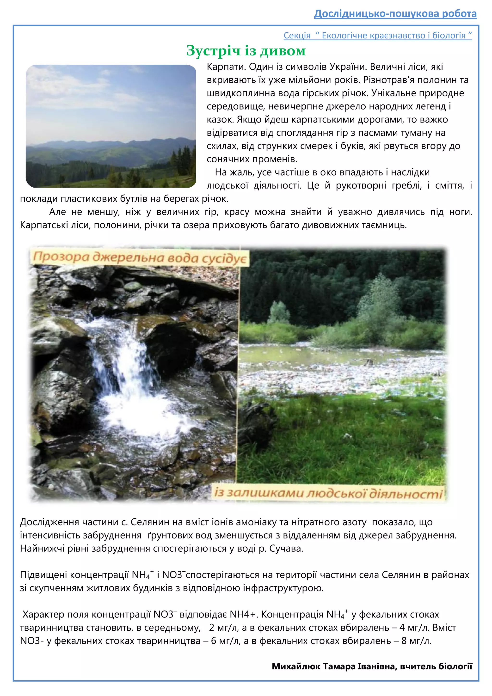 поклади пластикових бутлів на берегах річок.
Але не меншу, ніж у величних гір, красу можна знайти й уважно дивля
Карпатські ліси, полонини, річки та озера приховують багато дивовижних таємниць.
Дослідження частини с. Селянин на вміст іонів амоніаку та
інтенсивність забруднення ґрунтових вод зменшується з віддаленням від джерел забруднення.
Найнижчі рівні забруднення спостерігаються у воді р. Сучава.
Підвищені концентрації NH4
+
і NO3
зі скупченням житлових будинків з відповідною інфраструктурою.
Характер поля концентрації NO3–
тваринництва становить, в середньому, 2 мг/л, а в фекальних стоках вбиралень
NO3- у фекальних стоках тваринництва
Дослідницько
Секція “ Екологічне краєзнавство і біологія ”
Зустріч із дивом
Карпати. Один із символів України. Величні ліси, які
вкривають їх уже мільйони років. Різнотрав'я полонин та
швидкоплинна вода гірських річок. Унікальне природне
середовище, невичерпне джерело народних легенд і
казок. Якщо йдеш карпатськими дорогами, то важко
відірватися від споглядання гір з пасмами туману на
схилах, від струнких смерек і буків, які рвуться вгору до
сонячних променів.
На жаль, усе частіше в око впада
людської діяльності. Це й рукотворні греблі, і сміття, і
регах річок.
Але не меншу, ніж у величних гір, красу можна знайти й уважно дивля
ни, річки та озера приховують багато дивовижних таємниць.
Дослідження частини с. Селянин на вміст іонів амоніаку та нітратного азоту показало, що
інтенсивність забруднення ґрунтових вод зменшується з віддаленням від джерел забруднення.
Найнижчі рівні забруднення спостерігаються у воді р. Сучава.
і NO3–
спостерігаються на території частини
зі скупченням житлових будинків з відповідною інфраструктурою.
відповідає NH4+. Концентрація NH4
+
у фекальних стоках
тваринництва становить, в середньому, 2 мг/л, а в фекальних стоках вбиралень
у фекальних стоках тваринництва – 6 мг/л, а в фекальних стоках вбиралень
Михайлюк Тамара Іванівна,
Дослідницько-пошукова робота
Секція “ Екологічне краєзнавство і біологія ”
Карпати. Один із символів України. Величні ліси, які
вкривають їх уже мільйони років. Різнотрав'я полонин та
швидкоплинна вода гірських річок. Унікальне природне
вичерпне джерело народних легенд і
казок. Якщо йдеш карпатськими дорогами, то важко
атися від споглядання гір з пасмами туману на
схилах, від струнких смерек і буків, які рвуться вгору до
На жаль, усе частіше в око впадають і наслідки
людської діяльності. Це й рукотворні греблі, і сміття, і
Але не меншу, ніж у величних гір, красу можна знайти й уважно дивлячись під ноги.
ни, річки та озера приховують багато дивовижних таємниць.
нітратного азоту показало, що
інтенсивність забруднення ґрунтових вод зменшується з віддаленням від джерел забруднення.
спостерігаються на території частини села Селянин в районах
у фекальних стоках
тваринництва становить, в середньому, 2 мг/л, а в фекальних стоках вбиралень – 4 мг/л. Вміст
6 мг/л, а в фекальних стоках вбиралень – 8 мг/л.
Михайлюк Тамара Іванівна, вчитель біології
 