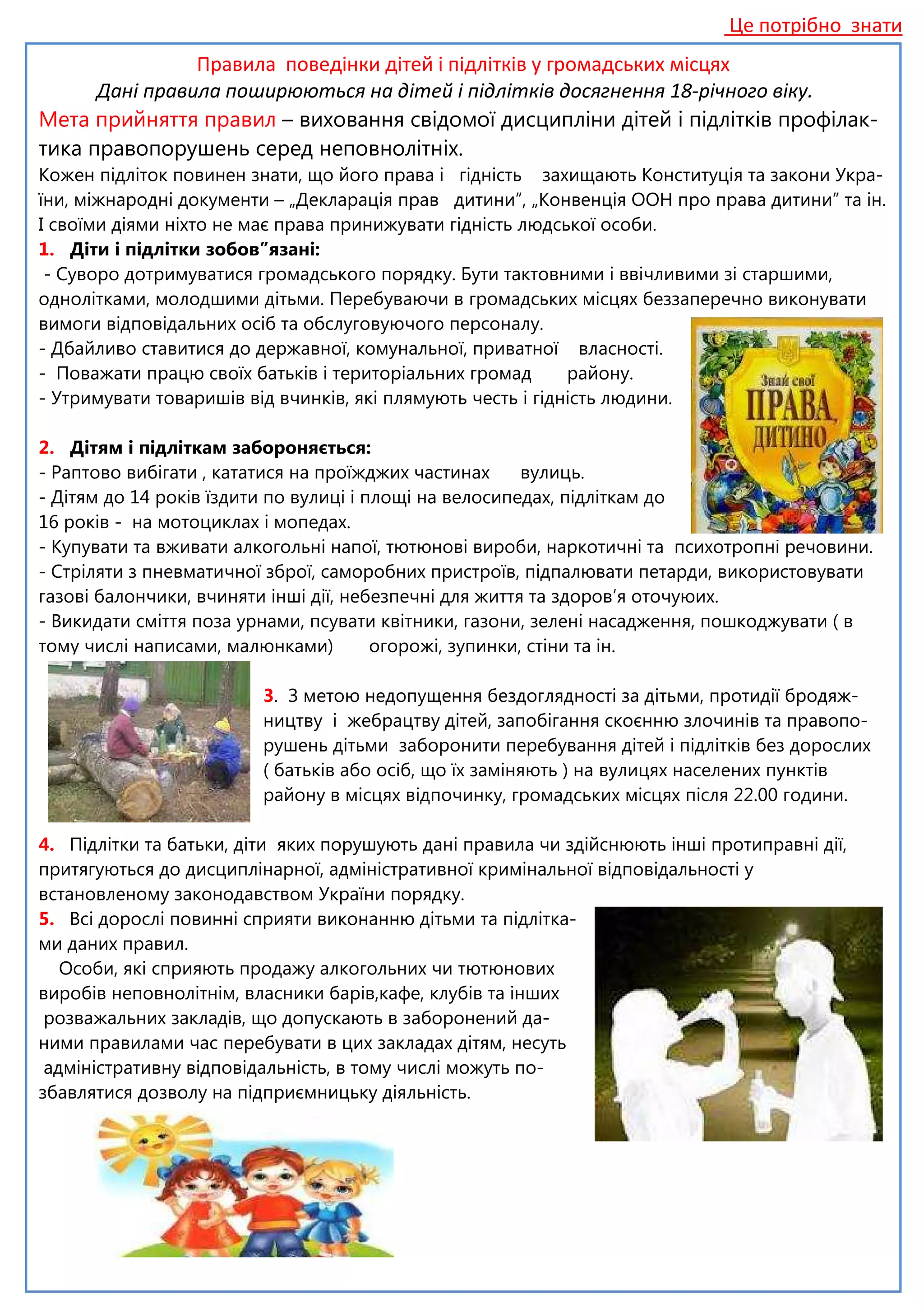 Це потрібно знати
Правила поведінки дітей і підлітків у громадських місцях
Дані правила поширюються на дітей і підлітків досягнення 18-річного віку.
Мета прийняття правил – виховання свідомої дисципліни дітей і підлітків профілак-
тика правопорушень серед неповнолітніх.
Кожен підліток повинен знати, що його права і гідність захищають Конституція та закони Укра-
їни, міжнародні документи – „Декларація прав дитини”, „Конвенція ООН про права дитини” та ін.
І своїми діями ніхто не має права принижувати гідність людської особи.
1. Діти і підлітки зобов”язані:
- Суворо дотримуватися громадського порядку. Бути тактовними і ввічливими зі старшими,
однолітками, молодшими дітьми. Перебуваючи в громадських місцях беззаперечно виконувати
вимоги відповідальних осіб та обслуговуючого персоналу.
- Дбайливо ставитися до державної, комунальної, приватної власності.
- Поважати працю своїх батьків і територіальних громад району.
- Утримувати товаришів від вчинків, які плямують честь і гідність людини.
2. Дітям і підліткам забороняється:
- Раптово вибігати , кататися на проїжджих частинах вулиць.
- Дітям до 14 років їздити по вулиці і площі на велосипедах, підліткам до
16 років - на мотоциклах і мопедах.
- Купувати та вживати алкогольні напої, тютюнові вироби, наркотичні та психотропні речовини.
- Стріляти з пневматичної зброї, саморобних пристроїв, підпалювати петарди, використовувати
газові балончики, вчиняти інші дії, небезпечні для життя та здоров’я оточуюих.
- Викидати сміття поза урнами, псувати квітники, газони, зелені насадження, пошкоджувати ( в
тому числі написами, малюнками) огорожі, зупинки, стіни та ін.
3. З метою недопущення бездоглядності за дітьми, протидії бродяж-
ництву і жебрацтву дітей, запобігання скоєнню злочинів та правопо-
рушень дітьми заборонити перебування дітей і підлітків без дорослих
( батьків або осіб, що їх заміняють ) на вулицях населених пунктів
району в місцях відпочинку, громадських місцях після 22.00 години.
4. Підлітки та батьки, діти яких порушують дані правила чи здійснюють інші протиправні дії,
притягуються до дисциплінарної, адміністративної кримінальної відповідальності у
встановленому законодавством України порядку.
5. Всі дорослі повинні сприяти виконанню дітьми та підлітка-
ми даних правил.
Особи, які сприяють продажу алкогольних чи тютюнових
виробів неповнолітнім, власники барів,кафе, клубів та інших
розважальних закладів, що допускають в заборонений да-
ними правилами час перебувати в цих закладах дітям, несуть
адміністративну відповідальність, в тому числі можуть по-
збавлятися дозволу на підприємницьку діяльність.
 