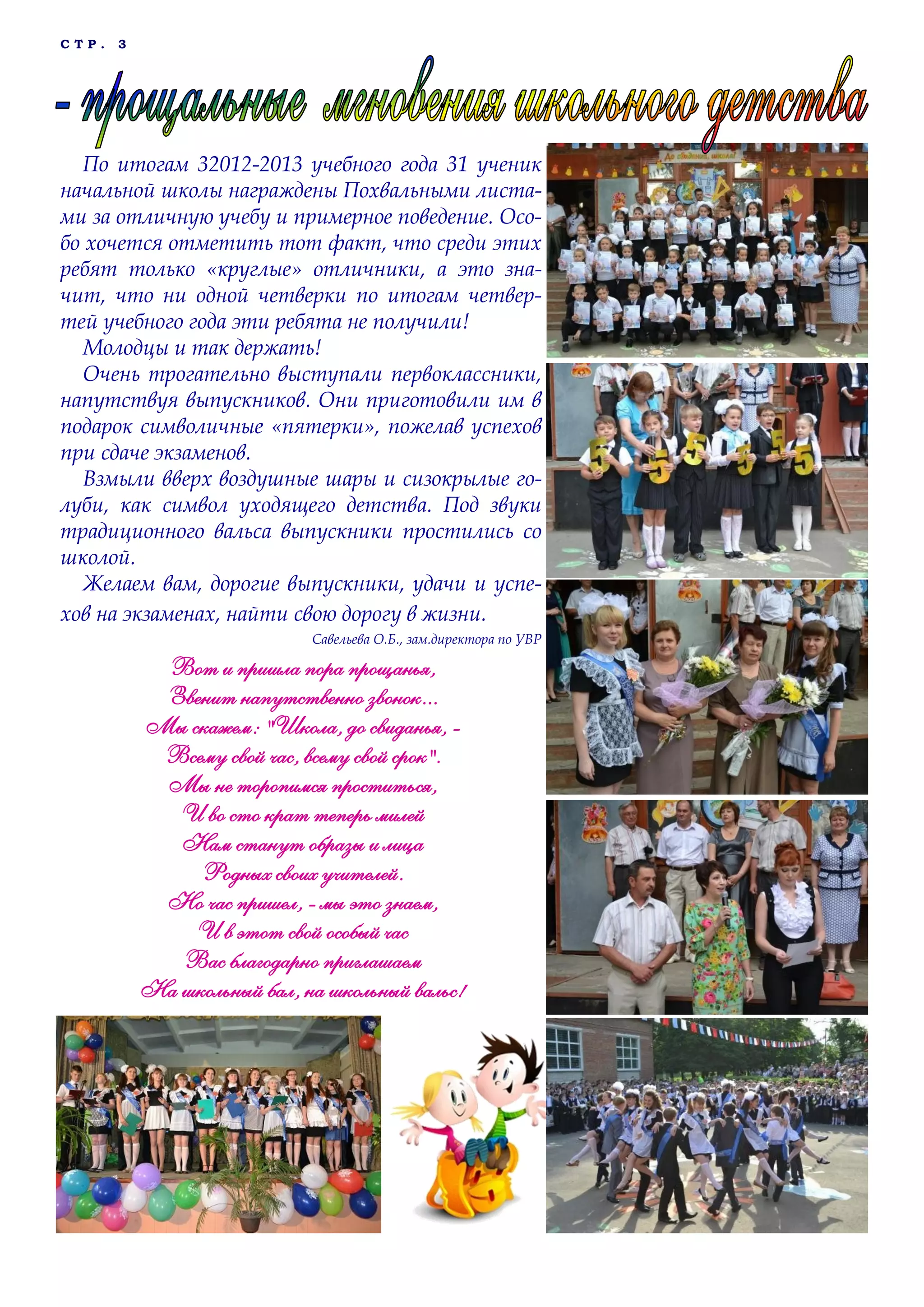 С Т Р . 3
По итогам 32012-2013 учебного года 31 ученик
начальной школы награждены Похвальными листа-
ми за отличную учебу и примерное поведение. Осо-
бо хочется отметить тот факт, что среди этих
ребят только «круглые» отличники, а это зна-
чит, что ни одной четверки по итогам четвер-
тей учебного года эти ребята не получили!
Молодцы и так держать!
Очень трогательно выступали первоклассники,
напутствуя выпускников. Они приготовили им в
подарок символичные «пятерки», пожелав успехов
при сдаче экзаменов.
Взмыли вверх воздушные шары и сизокрылые го-
луби, как символ уходящего детства. Под звуки
традиционного вальса выпускники простились со
школой.
Желаем вам, дорогие выпускники, удачи и успе-
хов на экзаменах, найти свою дорогу в жизни.
Савельева О.Б., зам.директора по УВР
Вот и пришла пора прощанья,
Звенит напутственно звонок...
Мы скажем: "Школа, до свиданья, -
Всему свой час, всему свой срок".
Мы не торопимся проститься,
И во сто крат теперь милей
Нам станут образы и лица
Родных своих учителей.
Но час пришел, - мы это знаем,
И в этот свой особый час
Вас благодарно приглашаем
На школьный бал, на школьный вальс!
 