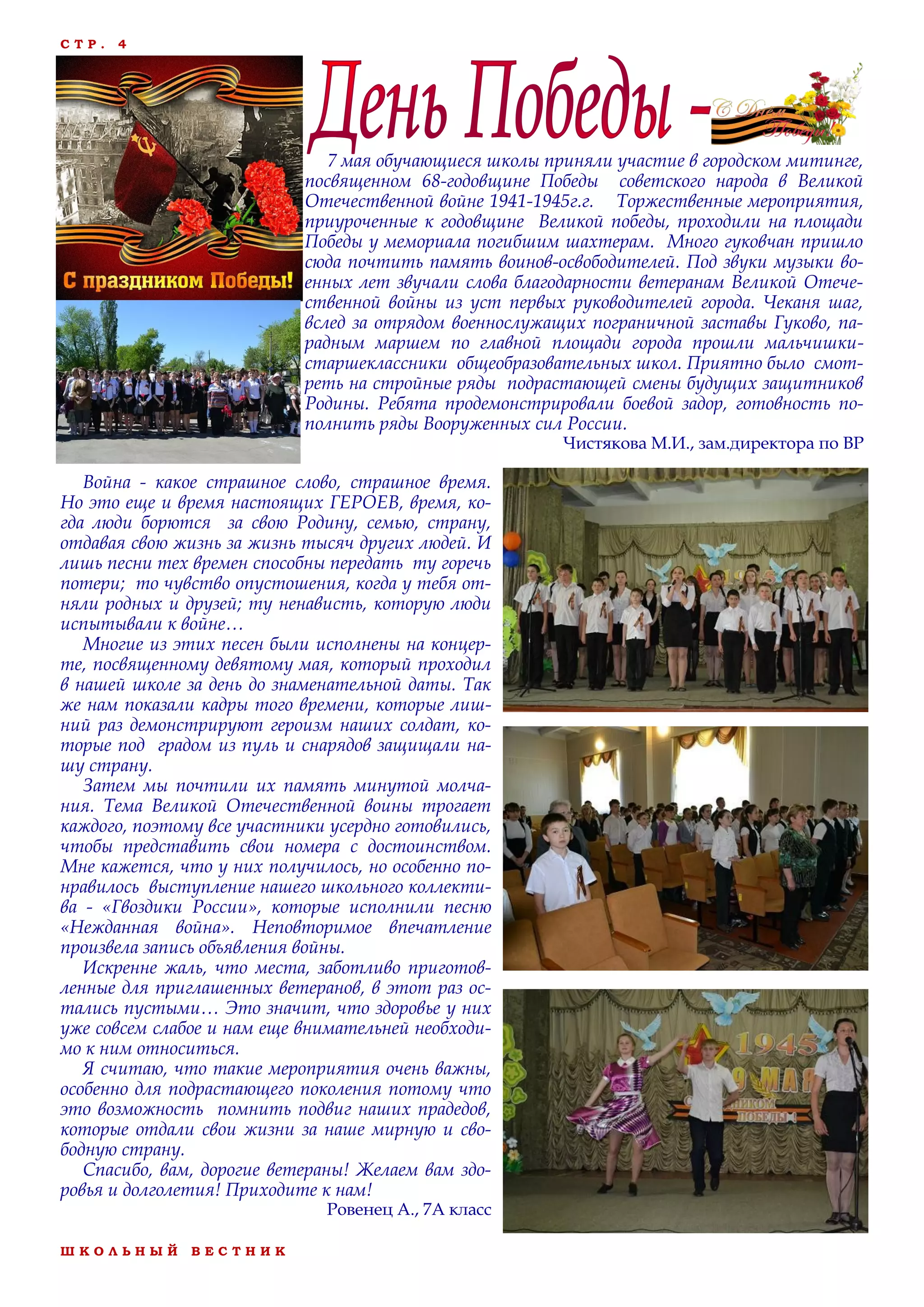 Ш К О Л Ь Н Ы Й В Е С Т Н И К
С Т Р . 4
7 мая обучающиеся школы приняли участие в городском митинге,
посвященном 68-годовщине Победы советского народа в Великой
Отечественной войне 1941-1945г.г. Торжественные мероприятия,
приуроченные к годовщине Великой победы, проходили на площади
Победы у мемориала погибшим шахтерам. Много гуковчан пришло
сюда почтить память воинов-освободителей. Под звуки музыки во-
енных лет звучали слова благодарности ветеранам Великой Отече-
ственной войны из уст первых руководителей города. Чеканя шаг,
вслед за отрядом военнослужащих пограничной заставы Гуково, па-
радным маршем по главной площади города прошли мальчишки-
старшеклассники общеобразовательных школ. Приятно было смот-
реть на стройные ряды подрастающей смены будущих защитников
Родины. Ребята продемонстрировали боевой задор, готовность по-
полнить ряды Вооруженных сил России.
Чистякова М.И., зам.директора по ВР
Война - какое страшное слово, страшное время.
Но это еще и время настоящих ГЕРОЕВ, время, ко-
гда люди борются за свою Родину, семью, страну,
отдавая свою жизнь за жизнь тысяч других людей. И
лишь песни тех времен способны передать ту горечь
потери; то чувство опустошения, когда у тебя от-
няли родных и друзей; ту ненависть, которую люди
испытывали к войне…
Многие из этих песен были исполнены на концер-
те, посвященному девятому мая, который проходил
в нашей школе за день до знаменательной даты. Так
же нам показали кадры того времени, которые лиш-
ний раз демонстрируют героизм наших солдат, ко-
торые под градом из пуль и снарядов защищали на-
шу страну.
Затем мы почтили их память минутой молча-
ния. Тема Великой Отечественной воины трогает
каждого, поэтому все участники усердно готовились,
чтобы представить свои номера с достоинством.
Мне кажется, что у них получилось, но особенно по-
нравилось выступление нашего школьного коллекти-
ва - «Гвоздики России», которые исполнили песню
«Нежданная война». Неповторимое впечатление
произвела запись объявления войны.
Искренне жаль, что места, заботливо приготов-
ленные для приглашенных ветеранов, в этот раз ос-
тались пустыми… Это значит, что здоровье у них
уже совсем слабое и нам еще внимательней необходи-
мо к ним относиться.
Я считаю, что такие мероприятия очень важны,
особенно для подрастающего поколения потому что
это возможность помнить подвиг наших прадедов,
которые отдали свои жизни за наше мирную и сво-
бодную страну.
Спасибо, вам, дорогие ветераны! Желаем вам здо-
ровья и долголетия! Приходите к нам!
Ровенец А., 7А класс
 