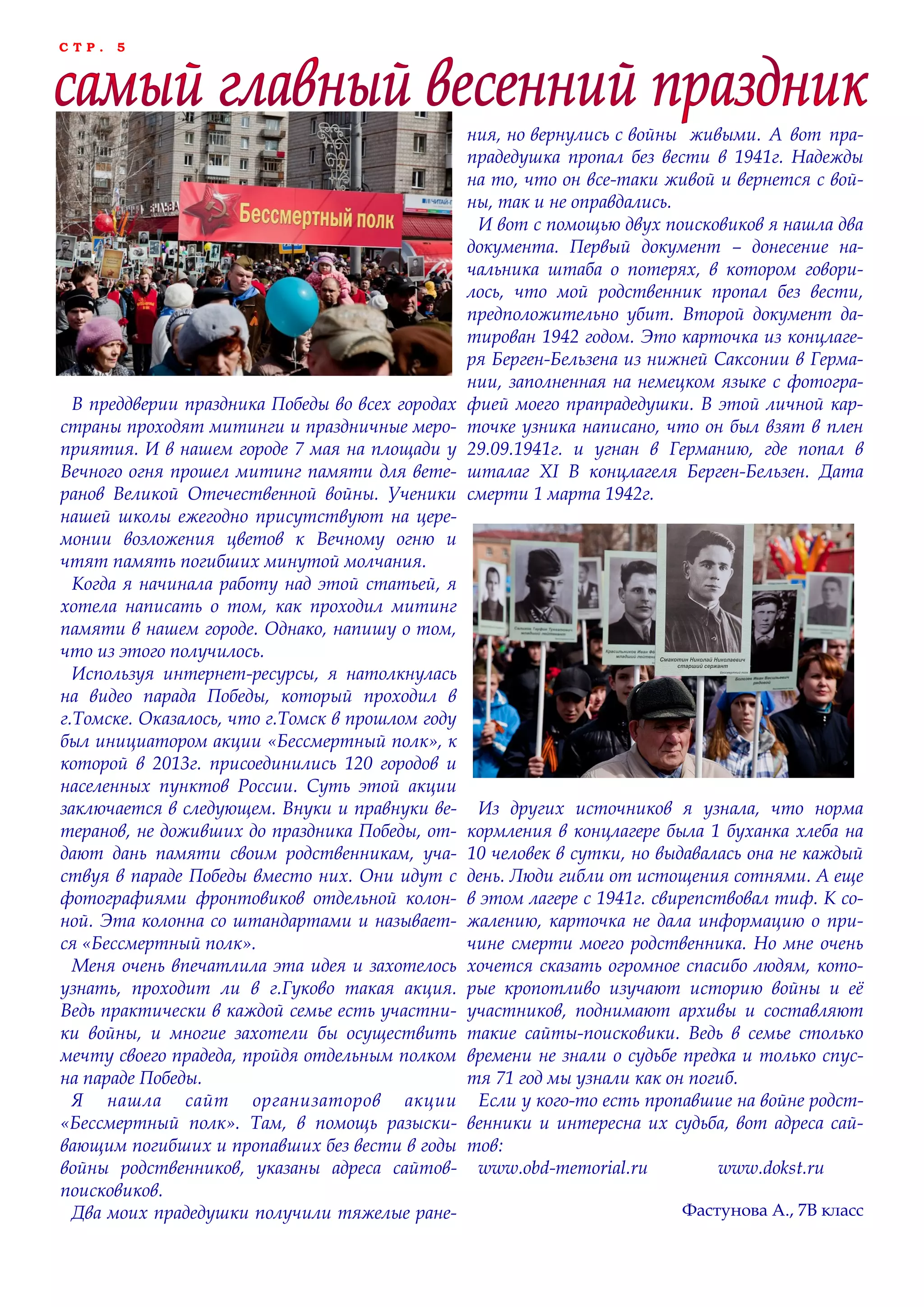 С Т Р . 5
В преддверии праздника Победы во всех городах
страны проходят митинги и праздничные меро-
приятия. И в нашем городе 7 мая на площади у
Вечного огня прошел митинг памяти для вете-
ранов Великой Отечественной войны. Ученики
нашей школы ежегодно присутствуют на цере-
монии возложения цветов к Вечному огню и
чтят память погибших минутой молчания.
Когда я начинала работу над этой статьей, я
хотела написать о том, как проходил митинг
памяти в нашем городе. Однако, напишу о том,
что из этого получилось.
Используя интернет-ресурсы, я натолкнулась
на видео парада Победы, который проходил в
г.Томске. Оказалось, что г.Томск в прошлом году
был инициатором акции «Бессмертный полк», к
которой в 2013г. присоединились 120 городов и
населенных пунктов России. Суть этой акции
заключается в следующем. Внуки и правнуки ве-
теранов, не доживших до праздника Победы, от-
дают дань памяти своим родственникам, уча-
ствуя в параде Победы вместо них. Они идут с
фотографиями фронтовиков отдельной колон-
ной. Эта колонна со штандартами и называет-
ся «Бессмертный полк».
Меня очень впечатлила эта идея и захотелось
узнать, проходит ли в г.Гуково такая акция.
Ведь практически в каждой семье есть участни-
ки войны, и многие захотели бы осуществить
мечту своего прадеда, пройдя отдельным полком
на параде Победы.
Я нашла сайт организаторов акции
«Бессмертный полк». Там, в помощь разыски-
вающим погибших и пропавших без вести в годы
войны родственников, указаны адреса сайтов-
поисковиков.
Два моих прадедушки получили тяжелые ране-
ния, но вернулись с войны живыми. А вот пра-
прадедушка пропал без вести в 1941г. Надежды
на то, что он все-таки живой и вернется с вой-
ны, так и не оправдались.
И вот с помощью двух поисковиков я нашла два
документа. Первый документ – донесение на-
чальника штаба о потерях, в котором говори-
лось, что мой родственник пропал без вести,
предположительно убит. Второй документ да-
тирован 1942 годом. Это карточка из концлаге-
ря Берген-Бельзена из нижней Саксонии в Герма-
нии, заполненная на немецком языке с фотогра-
фией моего прапрадедушки. В этой личной кар-
точке узника написано, что он был взят в плен
29.09.1941г. и угнан в Германию, где попал в
шталаг XI В концлагеля Берген-Бельзен. Дата
смерти 1 марта 1942г.
Из других источников я узнала, что норма
кормления в концлагере была 1 буханка хлеба на
10 человек в сутки, но выдавалась она не каждый
день. Люди гибли от истощения сотнями. А еще
в этом лагере с 1941г. свирепствовал тиф. К со-
жалению, карточка не дала информацию о при-
чине смерти моего родственника. Но мне очень
хочется сказать огромное спасибо людям, кото-
рые кропотливо изучают историю войны и еѐ
участников, поднимают архивы и составляют
такие сайты-поисковики. Ведь в семье столько
времени не знали о судьбе предка и только спус-
тя 71 год мы узнали как он погиб.
Если у кого-то есть пропавшие на войне родст-
венники и интересна их судьба, вот адреса сай-
тов:
www.obd-memorial.ru www.dokst.ru
Фастунова А., 7В класс
 