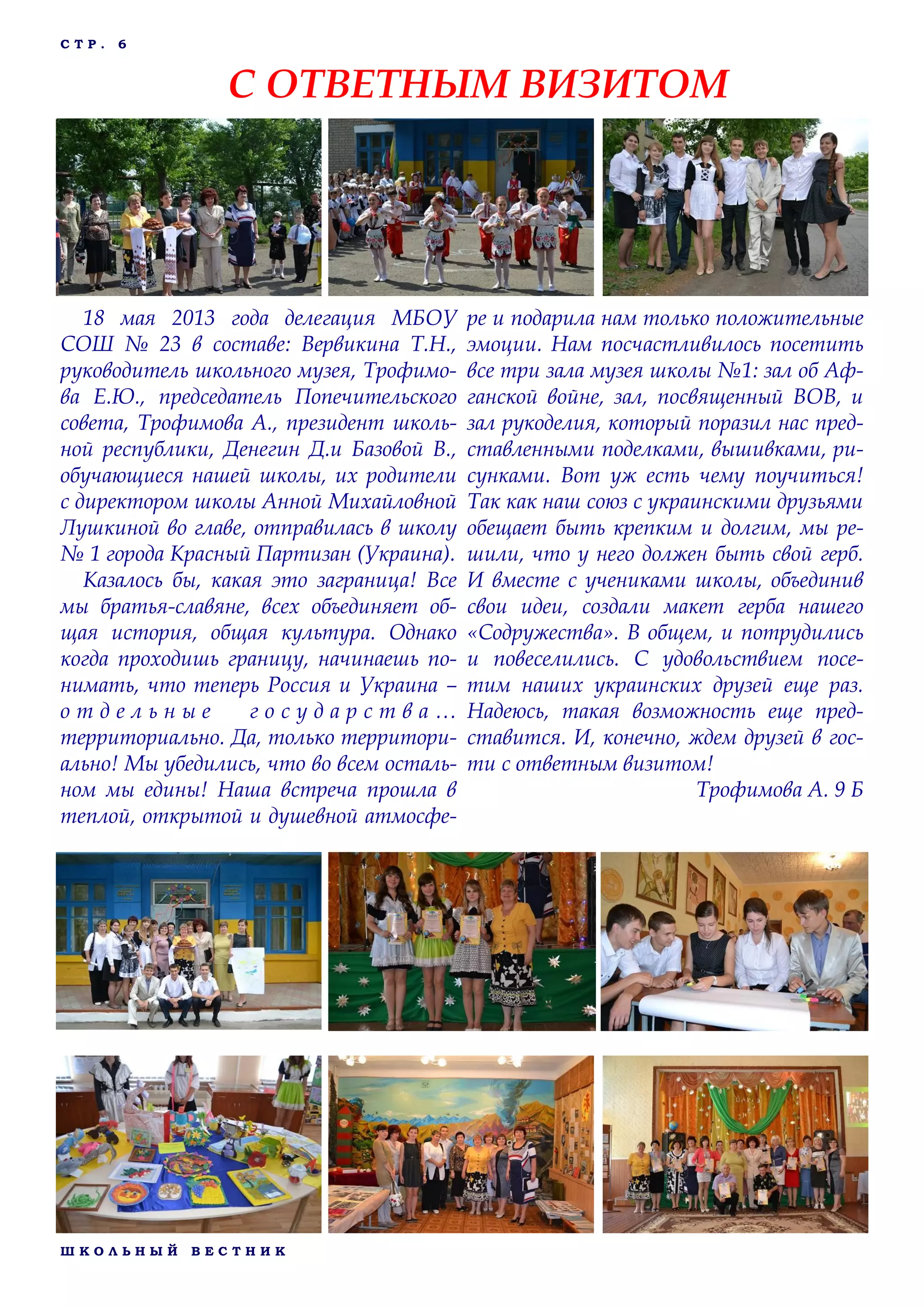 Ш К О Л Ь Н Ы Й В Е С Т Н И К
С Т Р . 6
18 мая 2013 года делегация МБОУ
СОШ № 23 в составе: Вервикина Т.Н.,
руководитель школьного музея, Трофимо-
ва Е.Ю., председатель Попечительского
совета, Трофимова А., президент школь-
ной республики, Денегин Д.и Базовой В.,
обучающиеся нашей школы, их родители
с директором школы Анной Михайловной
Лушкиной во главе, отправилась в школу
№ 1 города Красный Партизан (Украина).
Казалось бы, какая это заграница! Все
мы братья-славяне, всех объединяет об-
щая история, общая культура. Однако
когда проходишь границу, начинаешь по-
нимать, что теперь Россия и Украина –
о т д е л ь н ы е г о с у д а р с т в а …
территориально. Да, только территори-
ально! Мы убедились, что во всем осталь-
ном мы едины! Наша встреча прошла в
теплой, открытой и душевной атмосфе-
ре и подарила нам только положительные
эмоции. Нам посчастливилось посетить
все три зала музея школы №1: зал об Аф-
ганской войне, зал, посвященный ВОВ, и
зал рукоделия, который поразил нас пред-
ставленными поделками, вышивками, ри-
сунками. Вот уж есть чему поучиться!
Так как наш союз с украинскими друзьями
обещает быть крепким и долгим, мы ре-
шили, что у него должен быть свой герб.
И вместе с учениками школы, объединив
свои идеи, создали макет герба нашего
«Содружества». В общем, и потрудились
и повеселились. С удовольствием посе-
тим наших украинских друзей еще раз.
Надеюсь, такая возможность еще пред-
ставится. И, конечно, ждем друзей в гос-
ти с ответным визитом!
Трофимова А. 9 Б
С ОТВЕТНЫМ ВИЗИТОМ
 