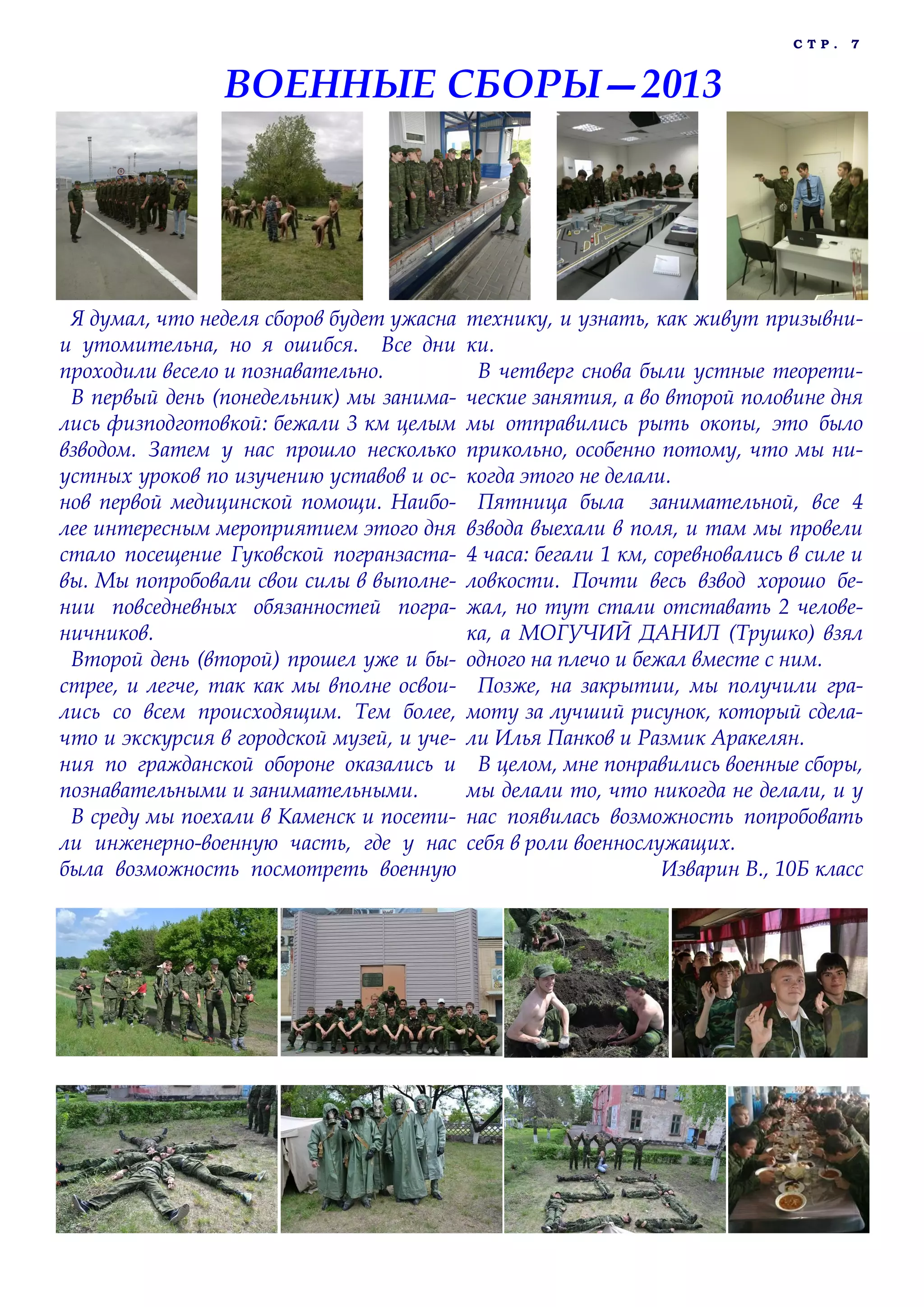 С Т Р . 7
Я думал, что неделя сборов будет ужасна
и утомительна, но я ошибся. Все дни
проходили весело и познавательно.
В первый день (понедельник) мы занима-
лись физподготовкой: бежали 3 км целым
взводом. Затем у нас прошло несколько
устных уроков по изучению уставов и ос-
нов первой медицинской помощи. Наибо-
лее интересным мероприятием этого дня
стало посещение Гуковской погранзаста-
вы. Мы попробовали свои силы в выполне-
нии повседневных обязанностей погра-
ничников.
Второй день (второй) прошел уже и бы-
стрее, и легче, так как мы вполне освои-
лись со всем происходящим. Тем более,
что и экскурсия в городской музей, и уче-
ния по гражданской обороне оказались и
познавательными и занимательными.
В среду мы поехали в Каменск и посети-
ли инженерно-военную часть, где у нас
была возможность посмотреть военную
технику, и узнать, как живут призывни-
ки.
В четверг снова были устные теорети-
ческие занятия, а во второй половине дня
мы отправились рыть окопы, это было
прикольно, особенно потому, что мы ни-
когда этого не делали.
Пятница была занимательной, все 4
взвода выехали в поля, и там мы провели
4 часа: бегали 1 км, соревновались в силе и
ловкости. Почти весь взвод хорошо бе-
жал, но тут стали отставать 2 челове-
ка, а МОГУЧИЙ ДАНИЛ (Трушко) взял
одного на плечо и бежал вместе с ним.
Позже, на закрытии, мы получили гра-
моту за лучший рисунок, который сдела-
ли Илья Панков и Размик Аракелян.
В целом, мне понравились военные сборы,
мы делали то, что никогда не делали, и у
нас появилась возможность попробовать
себя в роли военнослужащих.
Изварин В., 10Б класс
ВОЕННЫЕ СБОРЫ—2013
 