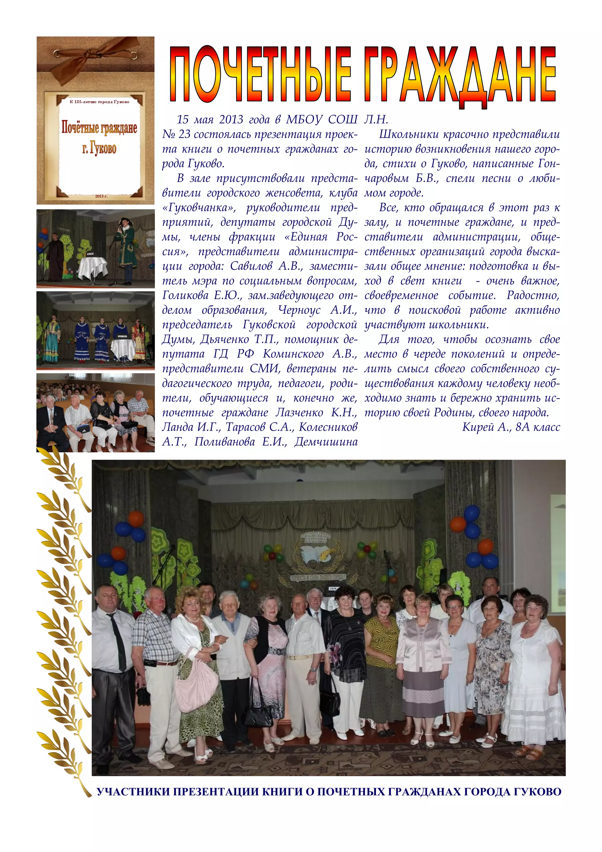 15 мая 2013 года в МБОУ СОШ
№ 23 состоялась презентация проек-
та книги о почетных гражданах го-
рода Гуково.
В зале присутствовали предста-
вители городского женсовета, клуба
«Гуковчанка», руководители пред-
приятий, депутаты городской Ду-
мы, члены фракции «Единая Рос-
сия», представители администра-
ции города: Савилов А.В., замести-
тель мэра по социальным вопросам,
Голикова Е.Ю., зам.заведующего от-
делом образования, Черноус А.И.,
председатель Гуковской городской
Думы, Дьяченко Т.П., помощник де-
путата ГД РФ Коминского А.В.,
представители СМИ, ветераны пе-
дагогического труда, педагоги, роди-
тели, обучающиеся и, конечно же,
почетные граждане Лазченко К.Н.,
Ланда И.Г., Тарасов С.А., Колесников
А.Т., Поливанова Е.И., Демчишина
Л.Н.
Школьники красочно представили
историю возникновения нашего горо-
да, стихи о Гуково, написанные Гон-
чаровым Б.В., спели песни о люби-
мом городе.
Все, кто обращался в этот раз к
залу, и почетные граждане, и пред-
ставители администрации, обще-
ственных организаций города выска-
зали общее мнение: подготовка и вы-
ход в свет книги - очень важное,
своевременное событие. Радостно,
что в поисковой работе активно
участвуют школьники.
Для того, чтобы осознать свое
место в череде поколений и опреде-
лить смысл своего собственного су-
ществования каждому человеку необ-
ходимо знать и бережно хранить ис-
торию своей Родины, своего народа.
Кирей А., 8А класс
УЧАСТНИКИ ПРЕЗЕНТАЦИИ КНИГИ О ПОЧЕТНЫХ ГРАЖДАНАХ ГОРОДА ГУКОВО
 
