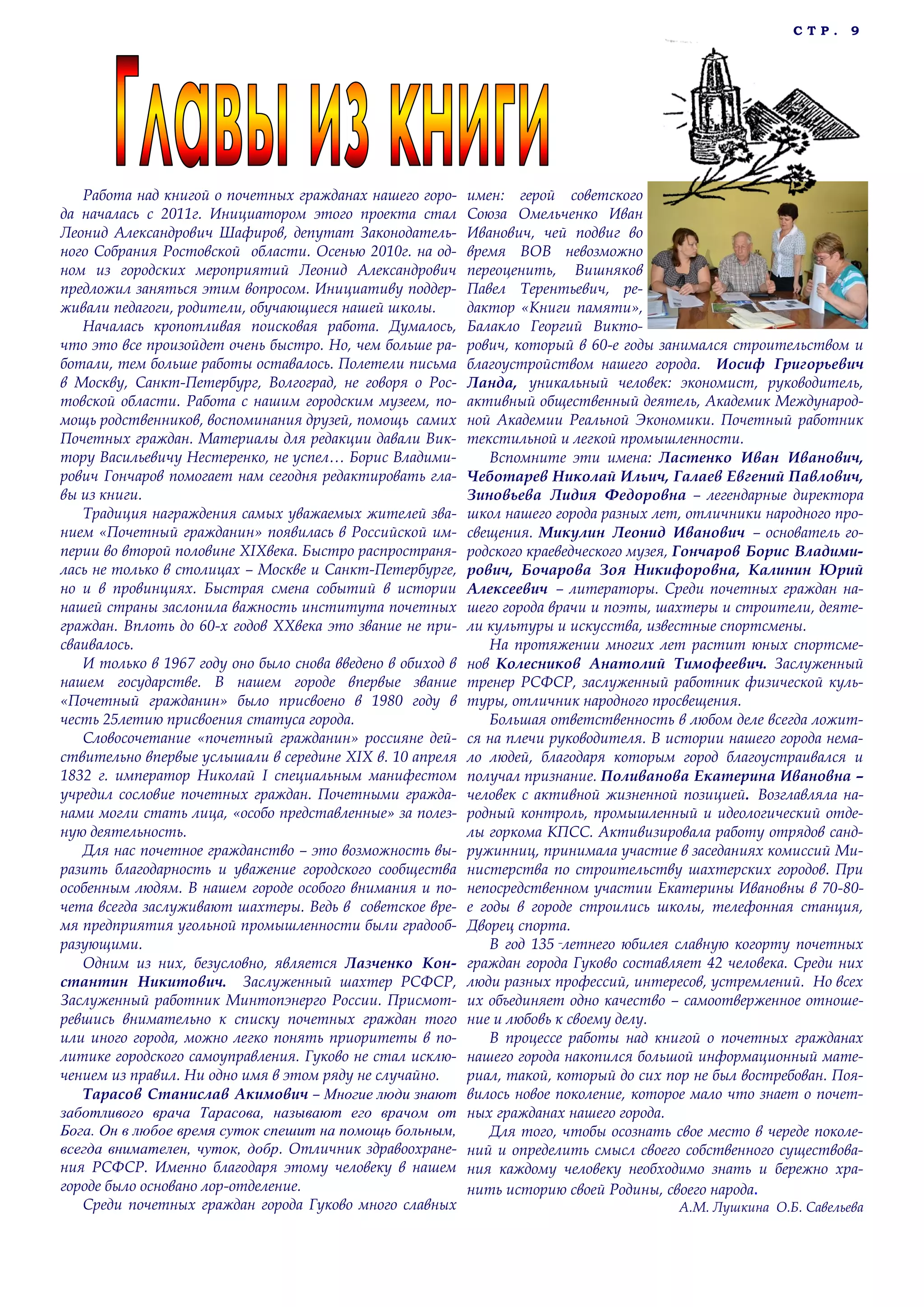 С Т Р . 9
Работа над книгой о почетных гражданах нашего горо-
да началась с 2011г. Инициатором этого проекта стал
Леонид Александрович Шафиров, депутат Законодатель-
ного Собрания Ростовской области. Осенью 2010г. на од-
ном из городских мероприятий Леонид Александрович
предложил заняться этим вопросом. Инициативу поддер-
живали педагоги, родители, обучающиеся нашей школы.
Началась кропотливая поисковая работа. Думалось,
что это все произойдет очень быстро. Но, чем больше ра-
ботали, тем больше работы оставалось. Полетели письма
в Москву, Санкт-Петербург, Волгоград, не говоря о Рос-
товской области. Работа с нашим городским музеем, по-
мощь родственников, воспоминания друзей, помощь самих
Почетных граждан. Материалы для редакции давали Вик-
тору Васильевичу Нестеренко, не успел… Борис Владими-
рович Гончаров помогает нам сегодня редактировать гла-
вы из книги.
Традиция награждения самых уважаемых жителей зва-
нием «Почетный гражданин» появилась в Российской им-
перии во второй половине XIXвека. Быстро распространя-
лась не только в столицах – Москве и Санкт-Петербурге,
но и в провинциях. Быстрая смена событий в истории
нашей страны заслонила важность института почетных
граждан. Вплоть до 60-х годов XXвека это звание не при-
сваивалось.
И только в 1967 году оно было снова введено в обиход в
нашем государстве. В нашем городе впервые звание
«Почетный гражданин» было присвоено в 1980 году в
честь 25летию присвоения статуса города.
Словосочетание «почетный гражданин» россияне дей-
ствительно впервые услышали в середине XIX в. 10 апреля
1832 г. император Николай I специальным манифестом
учредил сословие почетных граждан. Почетными гражда-
нами могли стать лица, «особо представленные» за полез-
ную деятельность.
Для нас почетное гражданство – это возможность вы-
разить благодарность и уважение городского сообщества
особенным людям. В нашем городе особого внимания и по-
чета всегда заслуживают шахтеры. Ведь в советское вре-
мя предприятия угольной промышленности были градооб-
разующими.
Одним из них, безусловно, является Лазченко Кон-
стантин Никитович. Заслуженный шахтер РСФСР,
Заслуженный работник Минтопэнерго России. Присмот-
ревшись внимательно к списку почетных граждан того
или иного города, можно легко понять приоритеты в по-
литике городского самоуправления. Гуково не стал исклю-
чением из правил. Ни одно имя в этом ряду не случайно.
Тарасов Станислав Акимович – Многие люди знают
заботливого врача Тарасова, называют его врачом от
Бога. Он в любое время суток спешит на помощь больным,
всегда внимателен, чуток, добр. Отличник здравоохране-
ния РСФСР. Именно благодаря этому человеку в нашем
городе было основано лор-отделение.
Среди почетных граждан города Гуково много славных
имен: герой советского
Союза Омельченко Иван
Иванович, чей подвиг во
время ВОВ невозможно
переоценить, Вишняков
Павел Терентьевич, ре-
дактор «Книги памяти»,
Балакло Георгий Викто-
рович, который в 60-е годы занимался строительством и
благоустройством нашего города. Иосиф Григорьевич
Ланда, уникальный человек: экономист, руководитель,
активный общественный деятель, Академик Международ-
ной Академии Реальной Экономики. Почетный работник
текстильной и легкой промышленности.
Вспомните эти имена: Ластенко Иван Иванович,
Чеботарев Николай Ильич, Галаев Евгений Павлович,
Зиновьева Лидия Федоровна – легендарные директора
школ нашего города разных лет, отличники народного про-
свещения. Микулин Леонид Иванович – основатель го-
родского краеведческого музея, Гончаров Борис Владими-
рович, Бочарова Зоя Никифоровна, Калинин Юрий
Алексеевич – литераторы. Среди почетных граждан на-
шего города врачи и поэты, шахтеры и строители, деяте-
ли культуры и искусства, известные спортсмены.
На протяжении многих лет растит юных спортсме-
нов Колесников Анатолий Тимофеевич. Заслуженный
тренер РСФСР, заслуженный работник физической куль-
туры, отличник народного просвещения.
Большая ответственность в любом деле всегда ложит-
ся на плечи руководителя. В истории нашего города нема-
ло людей, благодаря которым город благоустраивался и
получал признание. Поливанова Екатерина Ивановна –
человек с активной жизненной позицией. Возглавляла на-
родный контроль, промышленный и идеологический отде-
лы горкома КПСС. Активизировала работу отрядов санд-
ружинниц, принимала участие в заседаниях комиссий Ми-
нистерства по строительству шахтерских городов. При
непосредственном участии Екатерины Ивановны в 70-80-
е годы в городе строились школы, телефонная станция,
Дворец спорта.
В год 135‑летнего юбилея славную когорту почетных
граждан города Гуково составляет 42 человека. Среди них
люди разных профессий, интересов, устремлений. Но всех
их объединяет одно качество – самоотверженное отноше-
ние и любовь к своему делу.
В процессе работы над книгой о почетных гражданах
нашего города накопился большой информационный мате-
риал, такой, который до сих пор не был востребован. Поя-
вилось новое поколение, которое мало что знает о почет-
ных гражданах нашего города.
Для того, чтобы осознать свое место в череде поколе-
ний и определить смысл своего собственного существова-
ния каждому человеку необходимо знать и бережно хра-
нить историю своей Родины, своего народа.
А.М. Лушкина О.Б. Савельева
 