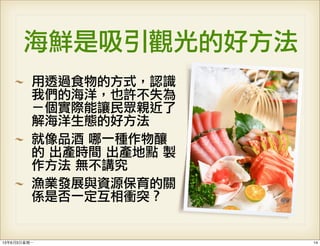 海鮮是吸引觀光的好方法
用透過食物的方式，認識
我們的海洋，也許不失為
ㄧ個實際能讓民眾親近了
解海洋生態的好方法
就像品酒	 哪一種作物釀
的	 出產時間	 出產地點	 製
作方法	 無不講究	 
漁業發展與資源保育的關
係是否一定互相衝突？
1413年6月3⽇日星期⼀一
 