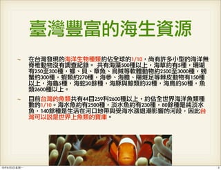 臺灣豐富的海生資源
在台灣發現的海洋生物種類約佔全球的1/10，尚有許多小型的海洋無
脊椎動物沒有調查紀錄。	 共有海藻500種以上，海草約有5種，珊瑚
有250至300種，螺、貝、章魚、烏賊等軟體動物約2500至3000種，螃
蟹約300種，蝦類約270種，海參、海膽、陽燧足等棘皮動物有150種
以上，海龜5種，海蛇20餘種，海豚與鯨類約32種，海鳥約50種，魚
類2600種以上。
目前台灣的魚類共有44目259科2600種以上，約佔全世界海洋魚類種
數的1/10。海水魚約有2500種，淡水魚約有230種，80餘種是純淡水
魚，140餘種是生活在河口地帶與受海水漲退潮影響的河段，因此台
灣可以說是世界上魚類的寶庫。
213年6月3⽇日星期⼀一
 