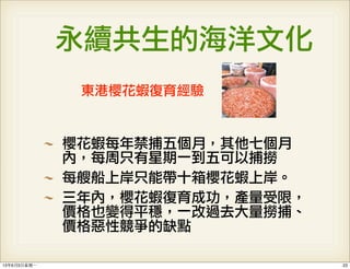 永續共生的海洋文化
東港櫻花蝦復育經驗
櫻花蝦每年禁捕五個月，其他七個月
內，每周只有星期一到五可以捕撈
每艘船上岸只能帶十箱櫻花蝦上岸。
三年內，櫻花蝦復育成功，產量受限，
價格也變得平穩，一改過去大量撈捕、
價格惡性競爭的缺點
2313年6月3⽇日星期⼀一
 