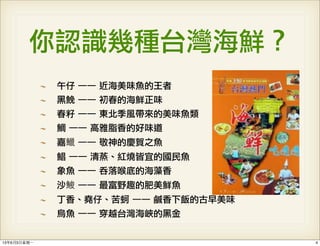 你認識幾種台灣海鮮？
午仔	 ──	 近海美味魚的王者
黑鮸	 ──	 初春的海鮮正味
春籽	 ──	 東北季風帶來的美味魚類
鯛	 ──	 高雅脂香的好味道
嘉鱲	 ──	 敬神的慶賀之魚
鯧	 ──	 清蒸、紅燒皆宜的國民魚
象魚	 ──	 吞落喉底的海藻香
沙鮻	 ──	 最富野趣的肥美鮮魚
丁香、堯仔、苦蚵	 ──	 鹹香下飯的古早美味
烏魚	 ──	 穿越台灣海峽的黑金
413年6月3⽇日星期⼀一
 