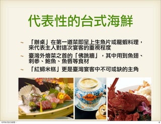 代表性的台式海鮮
「辦桌」在第一道菜即呈上生魚片或龍蝦料理，
來代表主人對這次宴客的重視程度
臺灣外燴菜之首的「佛跳牆」，其中用到魚翅、
刺參、鮑魚、魚唇等食材
「紅蟳米糕」更是臺灣宴客中不可或缺的主角
813年6月3⽇日星期⼀一
 