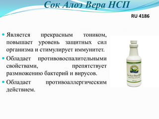 Сок Алоэ Вера HCП
RU 4186
 Является прекрасным тоником,
повышает уровень защитных сил
организма и стимулирует иммунитет.
 Обладает противовоспалительными
свойствами, препятствует
размножению бактерий и вирусов.
 Обладает противоаллергическим
действием.
 