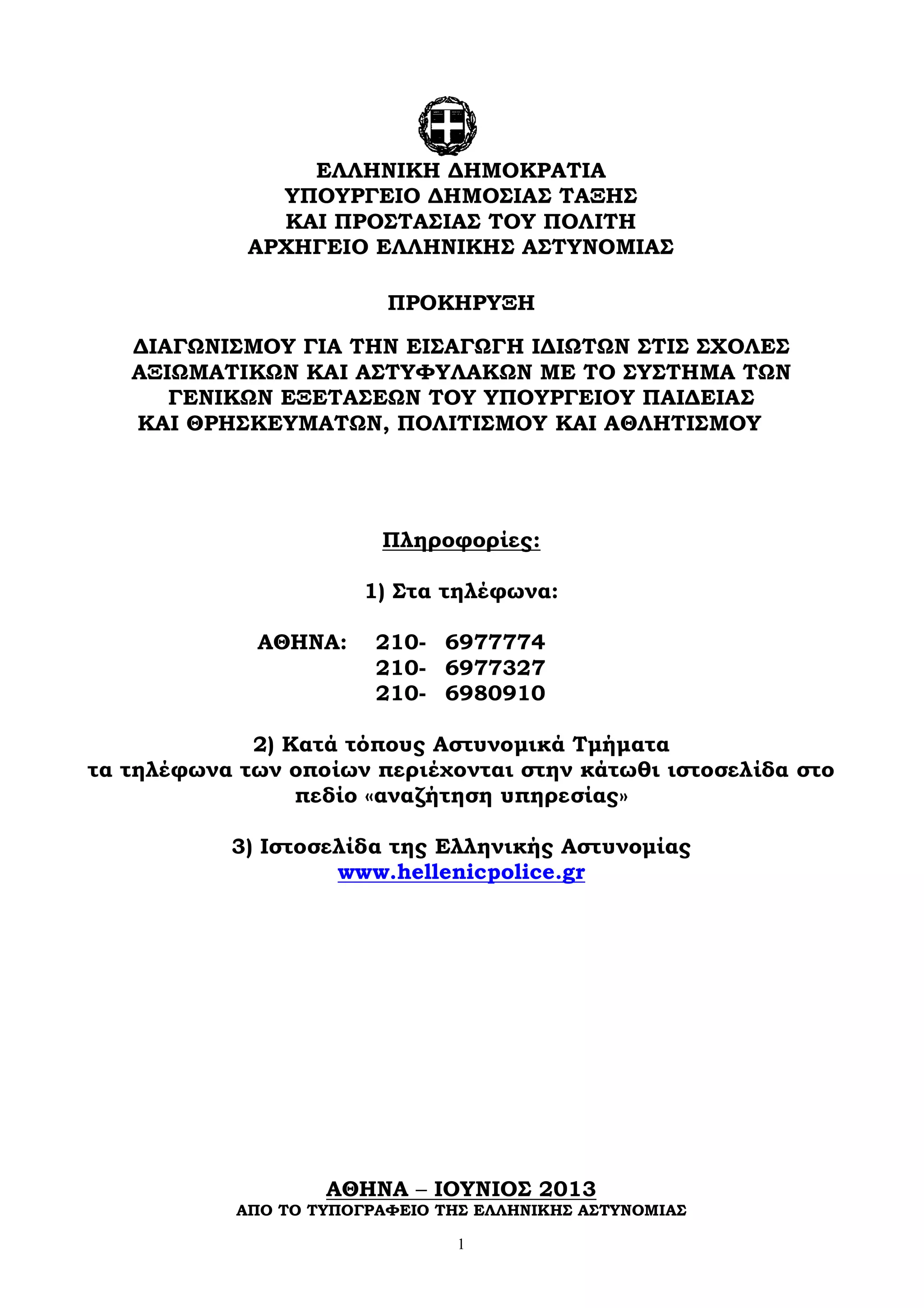 1
ΠΡΟΚΗΡΥΞΗ
ΔΙΑΓΩΝΙΣΜΟΥ ΓΙΑ ΤΗΝ ΕΙΣΑΓΩΓΗ ΙΔΙΩΤΩΝ ΣΤΙΣ ΣΧΟΛΕΣ
ΑΞΙΩΜΑΤΙΚΩΝ ΚΑΙ ΑΣΤΥΦΥΛΑΚΩΝ ΜΕ ΤΟ ΣΥΣΤΗΜΑ ΤΩΝ
ΓΕΝΙΚΩΝ ΕΞΕΤΑΣΕΩΝ ΤΟΥ ΥΠΟΥΡΓΕΙΟΥ ΠΑΙΔΕΙΑΣ
ΚΑΙ ΘΡΗΣΚΕΥΜΑΤΩΝ, ΠΟΛΙΤΙΣΜΟΥ ΚΑΙ ΑΘΛΗΤΙΣΜΟΥ
Πληροφορίες:
1) Στα τηλέφωνα:
ΑΘΗΝΑ:
2) Κατά τόπους Αστυνομικά Τμήματα
τα τηλέφωνα των οποίων περιέχονται στην κάτωθι ιστοσελίδα στο
πεδίο «αναζήτηση υπηρεσίας»
3) Ιστοσελίδα της Ελληνικής Αστυνομίας
www.hellenicpolice.gr
ΑΘΗΝΑ – ΙΟΥΝΙΟΣ 2013
ΑΠΟ ΤΟ ΤΥΠΟΓΡΑΦΕΙΟ ΤΗΣ ΕΛΛΗΝΙΚΗΣ ΑΣΤΥΝΟΜΙΑΣ
ΕΛΛΗΝΙΚΗ ΔΗΜΟΚΡΑΤΙΑ
ΥΠΟΥΡΓΕΙΟ ΔΗΜΟΣΙΑΣ ΤΑΞΗΣ
ΚΑΙ ΠΡΟΣΤΑΣΙΑΣ ΤΟΥ ΠΟΛΙΤΗ
ΑΡΧΗΓΕΙΟ ΕΛΛΗΝΙΚΗΣ ΑΣΤΥΝΟΜΙΑΣ
210-
210-
6977774
6977327
210- 6980910
 