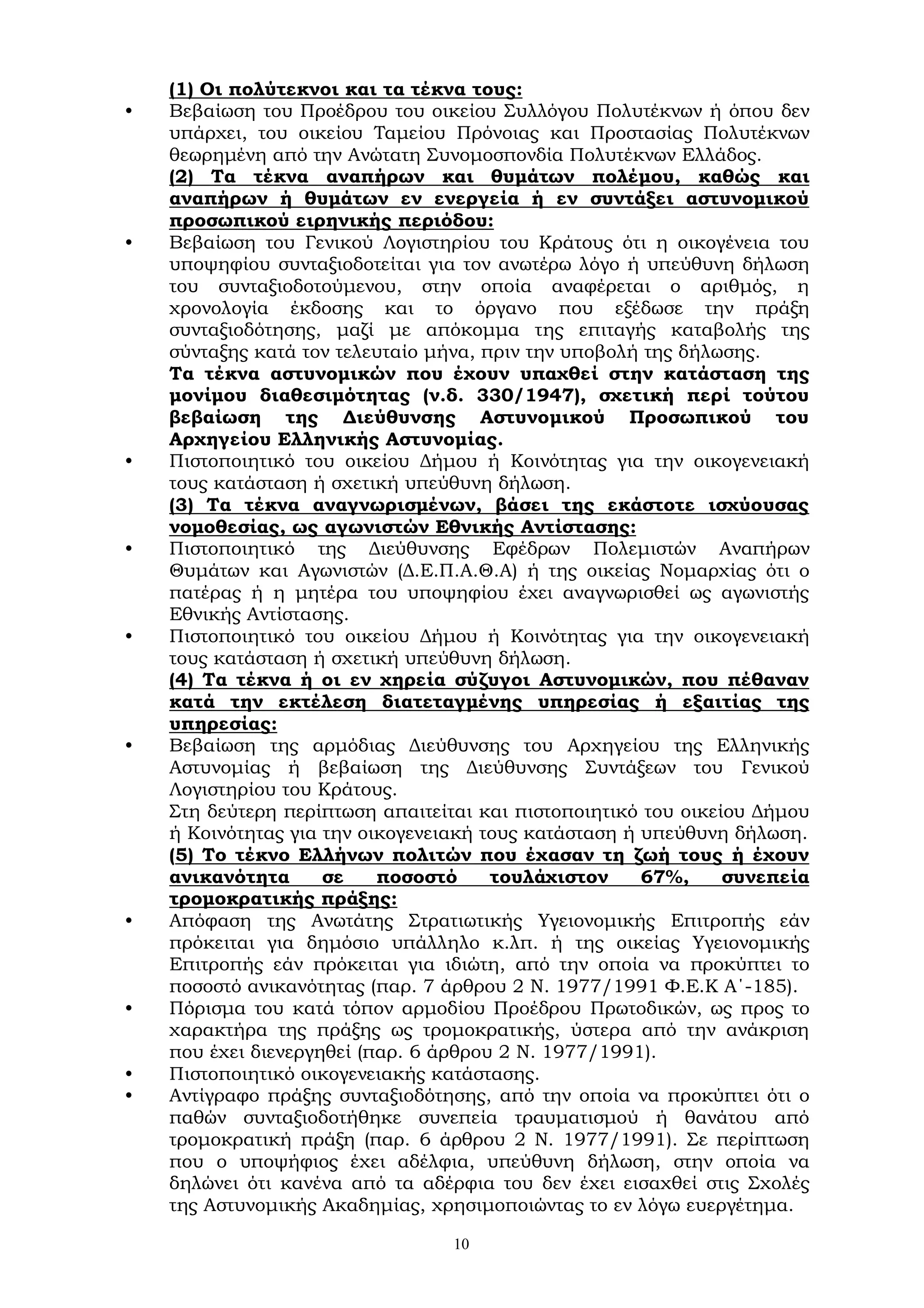 10
(1) Οι πολύτεκνοι και τα τέκνα τους:
• Βεβαίωση του Προέδρου του οικείου Συλλόγου Πολυτέκνων ή όπου δεν
υπάρχει, του οικείου Ταμείου Πρόνοιας και Προστασίας Πολυτέκνων
θεωρημένη από την Ανώτατη Συνομοσπονδία Πολυτέκνων Ελλάδος.
(2) Τα τέκνα αναπήρων και θυμάτων πολέμου, καθώς και
αναπήρων ή θυμάτων εν ενεργεία ή εν συντάξει αστυνομικού
προσωπικού ειρηνικής περιόδου:
• Βεβαίωση του Γενικού Λογιστηρίου του Κράτους ότι η οικογένεια του
υποψηφίου συνταξιοδοτείται για τον ανωτέρω λόγο ή υπεύθυνη δήλωση
του συνταξιοδοτούμενου, στην οποία αναφέρεται ο αριθμός, η
χρονολογία έκδοσης και το όργανο που εξέδωσε την πράξη
συνταξιοδότησης, μαζί με απόκομμα της επιταγής καταβολής της
σύνταξης κατά τον τελευταίο μήνα, πριν την υποβολή της δήλωσης.
Τα τέκνα αστυνομικών που έχουν υπαχθεί στην κατάσταση της
μονίμου διαθεσιμότητας (ν.δ. 330/1947), σχετική περί τούτου
βεβαίωση της Διεύθυνσης Αστυνομικού Προσωπικού του
Αρχηγείου Ελληνικής Αστυνομίας.
• Πιστοποιητικό του οικείου Δήμου ή Κοινότητας για την οικογενειακή
τους κατάσταση ή σχετική υπεύθυνη δήλωση.
(3) Τα τέκνα αναγνωρισμένων, βάσει της εκάστοτε ισχύουσας
νομοθεσίας, ως αγωνιστών Εθνικής Αντίστασης:
• Πιστοποιητικό της Διεύθυνσης Εφέδρων Πολεμιστών Αναπήρων
Θυμάτων και Αγωνιστών (Δ.Ε.Π.Α.Θ.Α) ή της οικείας Νομαρχίας ότι ο
πατέρας ή η μητέρα του υποψηφίου έχει αναγνωρισθεί ως αγωνιστής
Εθνικής Αντίστασης.
• Πιστοποιητικό του οικείου Δήμου ή Κοινότητας για την οικογενειακή
τους κατάσταση ή σχετική υπεύθυνη δήλωση.
(4) Τα τέκνα ή οι εν χηρεία σύζυγοι Αστυνομικών, που πέθαναν
κατά την εκτέλεση διατεταγμένης υπηρεσίας ή εξαιτίας της
υπηρεσίας:
• Βεβαίωση της αρμόδιας Διεύθυνσης του Αρχηγείου της Ελληνικής
Αστυνομίας ή βεβαίωση της Διεύθυνσης Συντάξεων του Γενικού
Λογιστηρίου του Κράτους.
Στη δεύτερη περίπτωση απαιτείται και πιστοποιητικό του οικείου Δήμου
ή Κοινότητας για την οικογενειακή τους κατάσταση ή υπεύθυνη δήλωση.
(5) Το τέκνο Ελλήνων πολιτών που έχασαν τη ζωή τους ή έχουν
ανικανότητα σε ποσοστό τουλάχιστον 67%, συνεπεία
τρομοκρατικής πράξης:
• Απόφαση της Ανωτάτης Στρατιωτικής Υγειονομικής Επιτροπής εάν
πρόκειται για δημόσιο υπάλληλο κ.λπ. ή της οικείας Υγειονομικής
Επιτροπής εάν πρόκειται για ιδιώτη, από την οποία να προκύπτει το
ποσοστό ανικανότητας (παρ. 7 άρθρου 2 Ν. 1977/1991 Φ.Ε.Κ Α΄-185).
• Πόρισμα του κατά τόπον αρμοδίου Προέδρου Πρωτοδικών, ως προς το
χαρακτήρα της πράξης ως τρομοκρατικής, ύστερα από την ανάκριση
που έχει διενεργηθεί (παρ. 6 άρθρου 2 Ν. 1977/1991).
• Πιστοποιητικό οικογενειακής κατάστασης.
• Αντίγραφο πράξης συνταξιοδότησης, από την οποία να προκύπτει ότι ο
παθών συνταξιοδοτήθηκε συνεπεία τραυματισμού ή θανάτου από
τρομοκρατική πράξη (παρ. 6 άρθρου 2 Ν. 1977/1991). Σε περίπτωση
που ο υποψήφιος έχει αδέλφια, υπεύθυνη δήλωση, στην οποία να
δηλώνει ότι κανένα από τα αδέρφια του δεν έχει εισαχθεί στις Σχολές
της Αστυνομικής Ακαδημίας, χρησιμοποιώντας το εν λόγω ευεργέτημα.
 