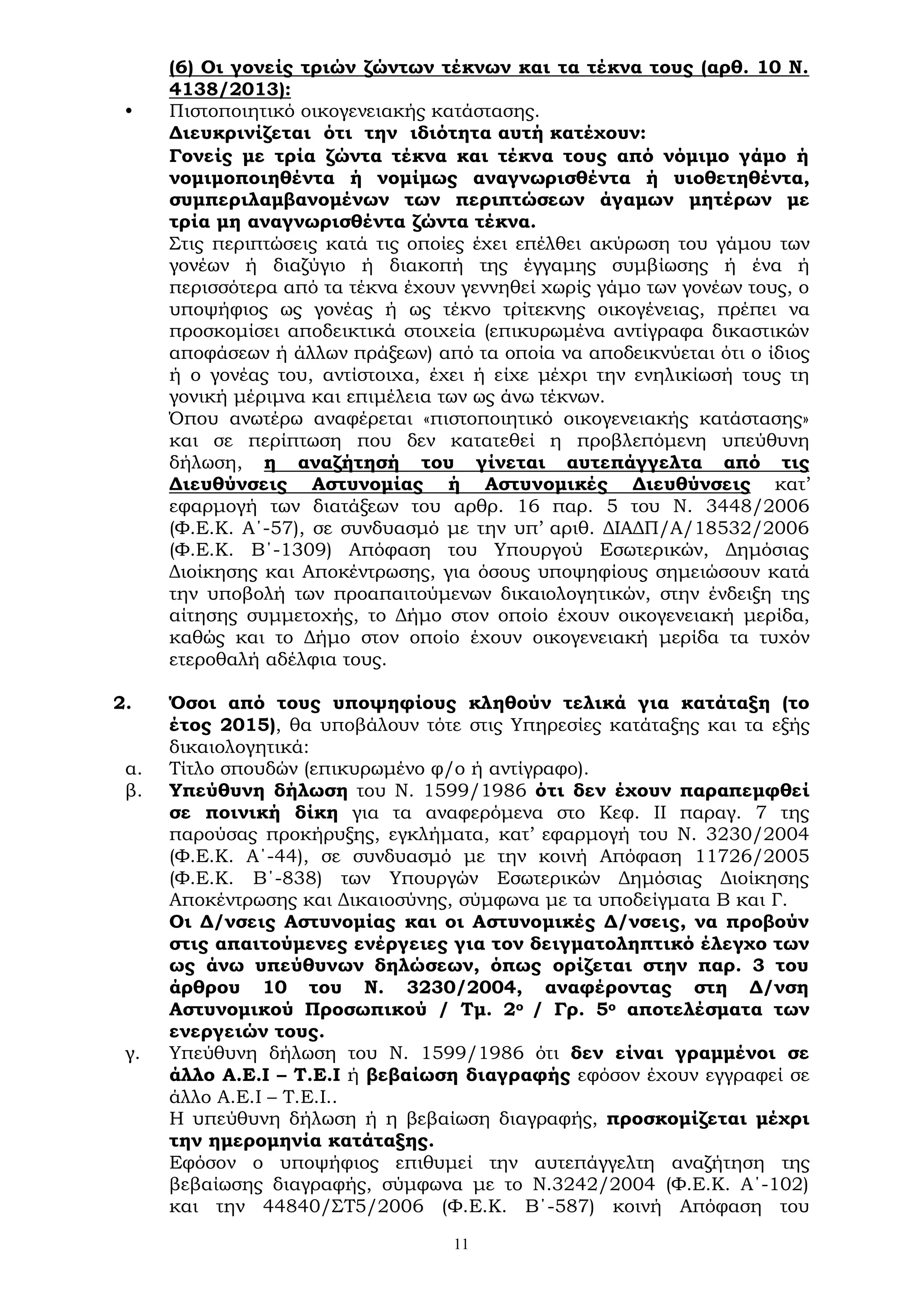 11
(6) Οι γονείς τριών ζώντων τέκνων και τα τέκνα τους (αρθ. 10 Ν.
4138/2013):
• Πιστοποιητικό οικογενειακής κατάστασης.
Διευκρινίζεται ότι την ιδιότητα αυτή κατέχουν:
Γονείς με τρία ζώντα τέκνα και τέκνα τους από νόμιμο γάμο ή
νομιμοποιηθέντα ή νομίμως αναγνωρισθέντα ή υιοθετηθέντα,
συμπεριλαμβανομένων των περιπτώσεων άγαμων μητέρων με
τρία μη αναγνωρισθέντα ζώντα τέκνα.
Στις περιπτώσεις κατά τις οποίες έχει επέλθει ακύρωση του γάμου των
γονέων ή διαζύγιο ή διακοπή της έγγαμης συμβίωσης ή ένα ή
περισσότερα από τα τέκνα έχουν γεννηθεί χωρίς γάμο των γονέων τους, ο
υποψήφιος ως γονέας ή ως τέκνο τρίτεκνης οικογένειας, πρέπει να
προσκομίσει αποδεικτικά στοιχεία (επικυρωμένα αντίγραφα δικαστικών
αποφάσεων ή άλλων πράξεων) από τα οποία να αποδεικνύεται ότι ο ίδιος
ή ο γονέας του, αντίστοιχα, έχει ή είχε μέχρι την ενηλικίωσή τους τη
γονική μέριμνα και επιμέλεια των ως άνω τέκνων.
Όπου ανωτέρω αναφέρεται «πιστοποιητικό οικογενειακής κατάστασης»
και σε περίπτωση που δεν κατατεθεί η προβλεπόμενη υπεύθυνη
δήλωση, η αναζήτησή του γίνεται αυτεπάγγελτα από τις
Διευθύνσεις Αστυνομίας ή Αστυνομικές Διευθύνσεις κατ’
εφαρμογή των διατάξεων του αρθρ. 16 παρ. 5 του Ν. 3448/2006
(Φ.Ε.Κ. Α΄-57), σε συνδυασμό με την υπ’ αριθ. ΔΙΑΔΠ/Α/18532/2006
(Φ.Ε.Κ. Β΄-1309) Απόφαση του Υπουργού Εσωτερικών, Δημόσιας
Διοίκησης και Αποκέντρωσης, για όσους υποψηφίους σημειώσουν κατά
την υποβολή των προαπαιτούμενων δικαιολογητικών, στην ένδειξη της
αίτησης συμμετοχής, το Δήμο στον οποίο έχουν οικογενειακή μερίδα,
καθώς και το Δήμο στον οποίο έχουν οικογενειακή μερίδα τα τυχόν
ετεροθαλή αδέλφια τους.
2. Όσοι από τους υποψηφίους κληθούν τελικά για κατάταξη (το
έτος 2015), θα υποβάλουν τότε στις Υπηρεσίες κατάταξης και τα εξής
δικαιολογητικά:
α. Τίτλο σπουδών (επικυρωμένο φ/ο ή αντίγραφο).
β. Υπεύθυνη δήλωση του Ν. 1599/1986 ότι δεν έχουν παραπεμφθεί
σε ποινική δίκη για τα αναφερόμενα στο Κεφ. ΙΙ παραγ. 7 της
παρούσας προκήρυξης, εγκλήματα, κατ’ εφαρμογή του Ν. 3230/2004
(Φ.Ε.Κ. Α΄-44), σε συνδυασμό με την κοινή Απόφαση 11726/2005
(Φ.Ε.Κ. Β΄-838) των Υπουργών Εσωτερικών Δημόσιας Διοίκησης
Αποκέντρωσης και Δικαιοσύνης, σύμφωνα με τα υποδείγματα Β και Γ.
Οι Δ/νσεις Αστυνομίας και οι Αστυνομικές Δ/νσεις, να προβούν
στις απαιτούμενες ενέργειες για τον δειγματοληπτικό έλεγχο των
ως άνω υπεύθυνων δηλώσεων, όπως ορίζεται στην παρ. 3 του
άρθρου 10 του Ν. 3230/2004, αναφέροντας στη Δ/νση
Αστυνομικού Προσωπικού / Τμ. 2ο / Γρ. 5ο αποτελέσματα των
ενεργειών τους.
γ. Υπεύθυνη δήλωση του Ν. 1599/1986 ότι δεν είναι γραμμένοι σε
άλλο Α.Ε.Ι – Τ.Ε.Ι ή βεβαίωση διαγραφής εφόσον έχουν εγγραφεί σε
άλλο Α.Ε.Ι – Τ.Ε.Ι..
Η υπεύθυνη δήλωση ή η βεβαίωση διαγραφής, προσκομίζεται μέχρι
την ημερομηνία κατάταξης.
Εφόσον ο υποψήφιος επιθυμεί την αυτεπάγγελτη αναζήτηση της
βεβαίωσης διαγραφής, σύμφωνα με το Ν.3242/2004 (Φ.Ε.Κ. Α΄-102)
και την 44840/ΣΤ5/2006 (Φ.Ε.Κ. Β΄-587) κοινή Απόφαση του
 