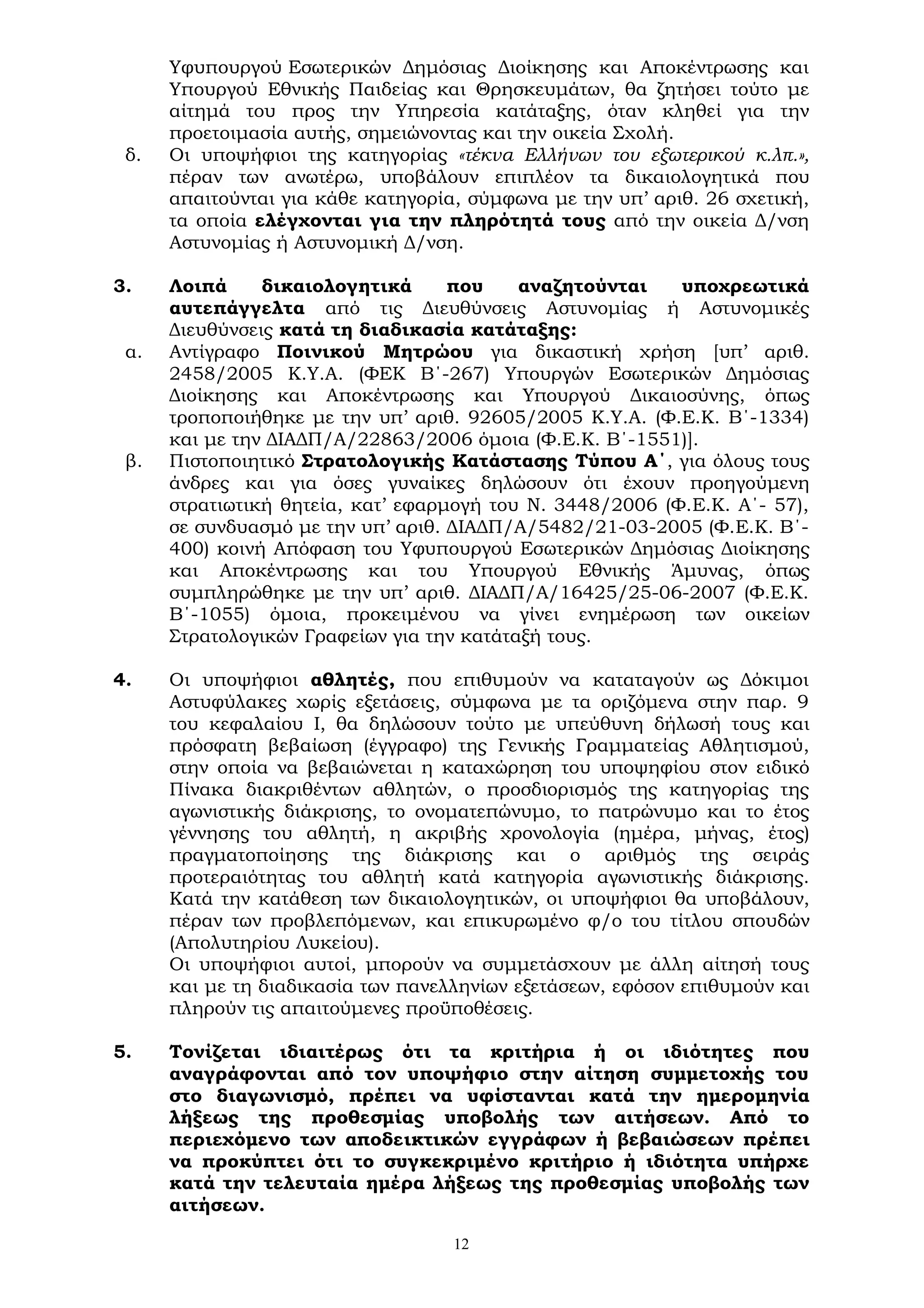 12
Υφυπουργού Εσωτερικών Δημόσιας Διοίκησης και Αποκέντρωσης και
Υπουργού Εθνικής Παιδείας και Θρησκευμάτων, θα ζητήσει τούτο με
αίτημά του προς την Υπηρεσία κατάταξης, όταν κληθεί για την
προετοιμασία αυτής, σημειώνοντας και την οικεία Σχολή.
δ. Οι υποψήφιοι της κατηγορίας «τέκνα Ελλήνων του εξωτερικού κ.λπ.»,
πέραν των ανωτέρω, υποβάλουν επιπλέον τα δικαιολογητικά που
απαιτούνται για κάθε κατηγορία, σύμφωνα με την υπ’ αριθ. 26 σχετική,
τα οποία ελέγχονται για την πληρότητά τους από την οικεία Δ/νση
Αστυνομίας ή Αστυνομική Δ/νση.
3. Λοιπά δικαιολογητικά που αναζητούνται υποχρεωτικά
αυτεπάγγελτα από τις Διευθύνσεις Αστυνομίας ή Αστυνομικές
Διευθύνσεις κατά τη διαδικασία κατάταξης:
α. Αντίγραφο Ποινικού Μητρώου για δικαστική χρήση [υπ’ αριθ.
2458/2005 Κ.Υ.Α. (ΦΕΚ Β΄-267) Υπουργών Εσωτερικών Δημόσιας
Διοίκησης και Αποκέντρωσης και Υπουργού Δικαιοσύνης, όπως
τροποποιήθηκε με την υπ’ αριθ. 92605/2005 Κ.Υ.Α. (Φ.Ε.Κ. Β΄-1334)
και με την ΔΙΑΔΠ/Α/22863/2006 όμοια (Φ.Ε.Κ. Β΄-1551)].
β. Πιστοποιητικό Στρατολογικής Κατάστασης Τύπου Α΄, για όλους τους
άνδρες και για όσες γυναίκες δηλώσουν ότι έχουν προηγούμενη
στρατιωτική θητεία, κατ’ εφαρμογή του Ν. 3448/2006 (Φ.Ε.Κ. Α΄- 57),
σε συνδυασμό με την υπ’ αριθ. ΔΙΑΔΠ/Α/5482/21-03-2005 (Φ.Ε.Κ. Β΄-
400) κοινή Απόφαση του Υφυπουργού Εσωτερικών Δημόσιας Διοίκησης
και Αποκέντρωσης και του Υπουργού Εθνικής Άμυνας, όπως
συμπληρώθηκε με την υπ’ αριθ. ΔΙΑΔΠ/Α/16425/25-06-2007 (Φ.Ε.Κ.
Β΄-1055) όμοια, προκειμένου να γίνει ενημέρωση των οικείων
Στρατολογικών Γραφείων για την κατάταξή τους.
4. Οι υποψήφιοι αθλητές, που επιθυμούν να καταταγούν ως Δόκιμοι
Αστυφύλακες χωρίς εξετάσεις, σύμφωνα με τα οριζόμενα στην παρ. 9
του κεφαλαίου Ι, θα δηλώσουν τούτο με υπεύθυνη δήλωσή τους και
πρόσφατη βεβαίωση (έγγραφο) της Γενικής Γραμματείας Αθλητισμού,
στην οποία να βεβαιώνεται η καταχώρηση του υποψηφίου στον ειδικό
Πίνακα διακριθέντων αθλητών, ο προσδιορισμός της κατηγορίας της
αγωνιστικής διάκρισης, το ονοματεπώνυμο, το πατρώνυμο και το έτος
γέννησης του αθλητή, η ακριβής χρονολογία (ημέρα, μήνας, έτος)
πραγματοποίησης της διάκρισης και ο αριθμός της σειράς
προτεραιότητας του αθλητή κατά κατηγορία αγωνιστικής διάκρισης.
Κατά την κατάθεση των δικαιολογητικών, οι υποψήφιοι θα υποβάλουν,
πέραν των προβλεπόμενων, και επικυρωμένο φ/ο του τίτλου σπουδών
(Απολυτηρίου Λυκείου).
Οι υποψήφιοι αυτοί, μπορούν να συμμετάσχουν με άλλη αίτησή τους
και με τη διαδικασία των πανελληνίων εξετάσεων, εφόσον επιθυμούν και
πληρούν τις απαιτούμενες προϋποθέσεις.
5. Τονίζεται ιδιαιτέρως ότι τα κριτήρια ή οι ιδιότητες που
αναγράφονται από τον υποψήφιο στην αίτηση συμμετοχής του
στο διαγωνισμό, πρέπει να υφίστανται κατά την ημερομηνία
λήξεως της προθεσμίας υποβολής των αιτήσεων. Από το
περιεχόμενο των αποδεικτικών εγγράφων ή βεβαιώσεων πρέπει
να προκύπτει ότι το συγκεκριμένο κριτήριο ή ιδιότητα υπήρχε
κατά την τελευταία ημέρα λήξεως της προθεσμίας υποβολής των
αιτήσεων.
 