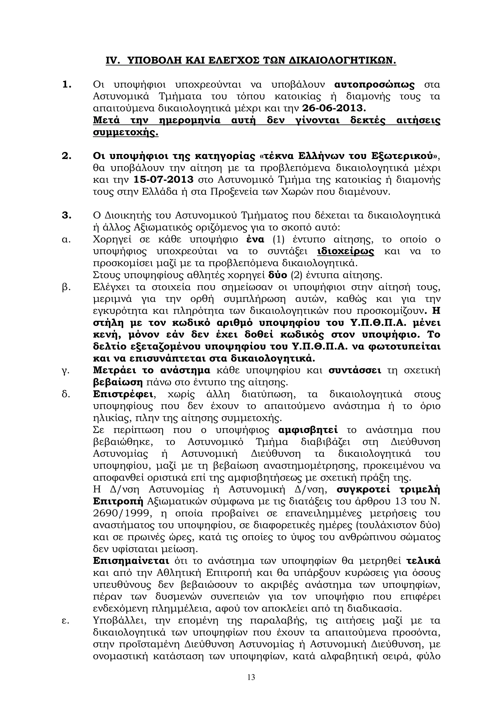13
ΙV. ΥΠΟΒΟΛΗ ΚΑΙ ΕΛΕΓΧΟΣ ΤΩΝ ΔΙΚΑΙΟΛΟΓΗΤΙΚΩΝ.
1. Οι υποψήφιοι υποχρεούνται να υποβάλουν αυτοπροσώπως στα
Αστυνομικά Τμήματα του τόπου κατοικίας ή διαμονής τους τα
απαιτούμενα δικαιολογητικά μέχρι και την 26-06-2013.
Μετά την ημερομηνία αυτή δεν γίνονται δεκτές αιτήσεις
συμμετοχής.
2. Οι υποψήφιοι της κατηγορίας «τέκνα Ελλήνων του Εξωτερικού»,
θα υποβάλουν την αίτηση με τα προβλεπόμενα δικαιολογητικά μέχρι
και την 15-07-2013 στο Αστυνομικό Τμήμα της κατοικίας ή διαμονής
τους στην Ελλάδα ή στα Προξενεία των Χωρών που διαμένουν.
3. Ο Διοικητής του Αστυνομικού Τμήματος που δέχεται τα δικαιολογητικά
ή άλλος Αξιωματικός οριζόμενος για το σκοπό αυτό:
α. Χορηγεί σε κάθε υποψήφιο ένα (1) έντυπο αίτησης, το οποίο ο
υποψήφιος υποχρεούται να το συντάξει ιδιοχείρως και να το
προσκομίσει μαζί με τα προβλεπόμενα δικαιολογητικά.
Στους υποψηφίους αθλητές χορηγεί δύο (2) έντυπα αίτησης.
β. Ελέγχει τα στοιχεία που σημείωσαν οι υποψήφιοι στην αίτησή τους,
μεριμνά για την ορθή συμπλήρωση αυτών, καθώς και για την
εγκυρότητα και πληρότητα των δικαιολογητικών που προσκομίζουν. Η
στήλη με τον κωδικό αριθμό υποψηφίου του Υ.Π.Θ.Π.Α. μένει
κενή, μόνον εάν δεν έχει δοθεί κωδικός στον υποψήφιο. Το
δελτίο εξεταζομένου υποψηφίου του Υ.Π.Θ.Π.Α. να φωτοτυπείται
και να επισυνάπτεται στα δικαιολογητικά.
γ. Μετράει το ανάστημα κάθε υποψηφίου και συντάσσει τη σχετική
βεβαίωση πάνω στο έντυπο της αίτησης.
δ. Επιστρέφει, χωρίς άλλη διατύπωση, τα δικαιολογητικά στους
υποψηφίους που δεν έχουν το απαιτούμενο ανάστημα ή το όριο
ηλικίας, πλην της αίτησης συμμετοχής.
Σε περίπτωση που ο υποψήφιος αμφισβητεί το ανάστημα που
βεβαιώθηκε, το Αστυνομικό Τμήμα διαβιβάζει στη Διεύθυνση
Αστυνομίας ή Αστυνομική Διεύθυνση τα δικαιολογητικά του
υποψηφίου, μαζί με τη βεβαίωση αναστημομέτρησης, προκειμένου να
αποφανθεί οριστικά επί της αμφισβητήσεως με σχετική πράξη της.
Η Δ/νση Αστυνομίας ή Αστυνομική Δ/νση, συγκροτεί τριμελή
Επιτροπή Αξιωματικών σύμφωνα με τις διατάξεις του άρθρου 13 του Ν.
2690/1999, η οποία προβαίνει σε επανειλημμένες μετρήσεις του
αναστήματος του υποψηφίου, σε διαφορετικές ημέρες (τουλάχιστον δύο)
και σε πρωινές ώρες, κατά τις οποίες το ύψος του ανθρώπινου σώματος
δεν υφίσταται μείωση.
Επισημαίνεται ότι το ανάστημα των υποψηφίων θα μετρηθεί τελικά
και από την Αθλητική Επιτροπή και θα υπάρξουν κυρώσεις για όσους
υπευθύνους δεν βεβαιώσουν το ακριβές ανάστημα των υποψηφίων,
πέραν των δυσμενών συνεπειών για τον υποψήφιο που επιφέρει
ενδεχόμενη πλημμέλεια, αφού τον αποκλείει από τη διαδικασία.
ε. Υποβάλλει, την επομένη της παραλαβής, τις αιτήσεις μαζί με τα
δικαιολογητικά των υποψηφίων που έχουν τα απαιτούμενα προσόντα,
στην προϊσταμένη Διεύθυνση Αστυνομίας ή Αστυνομική Διεύθυνση, με
ονομαστική κατάσταση των υποψηφίων, κατά αλφαβητική σειρά, φύλο
 