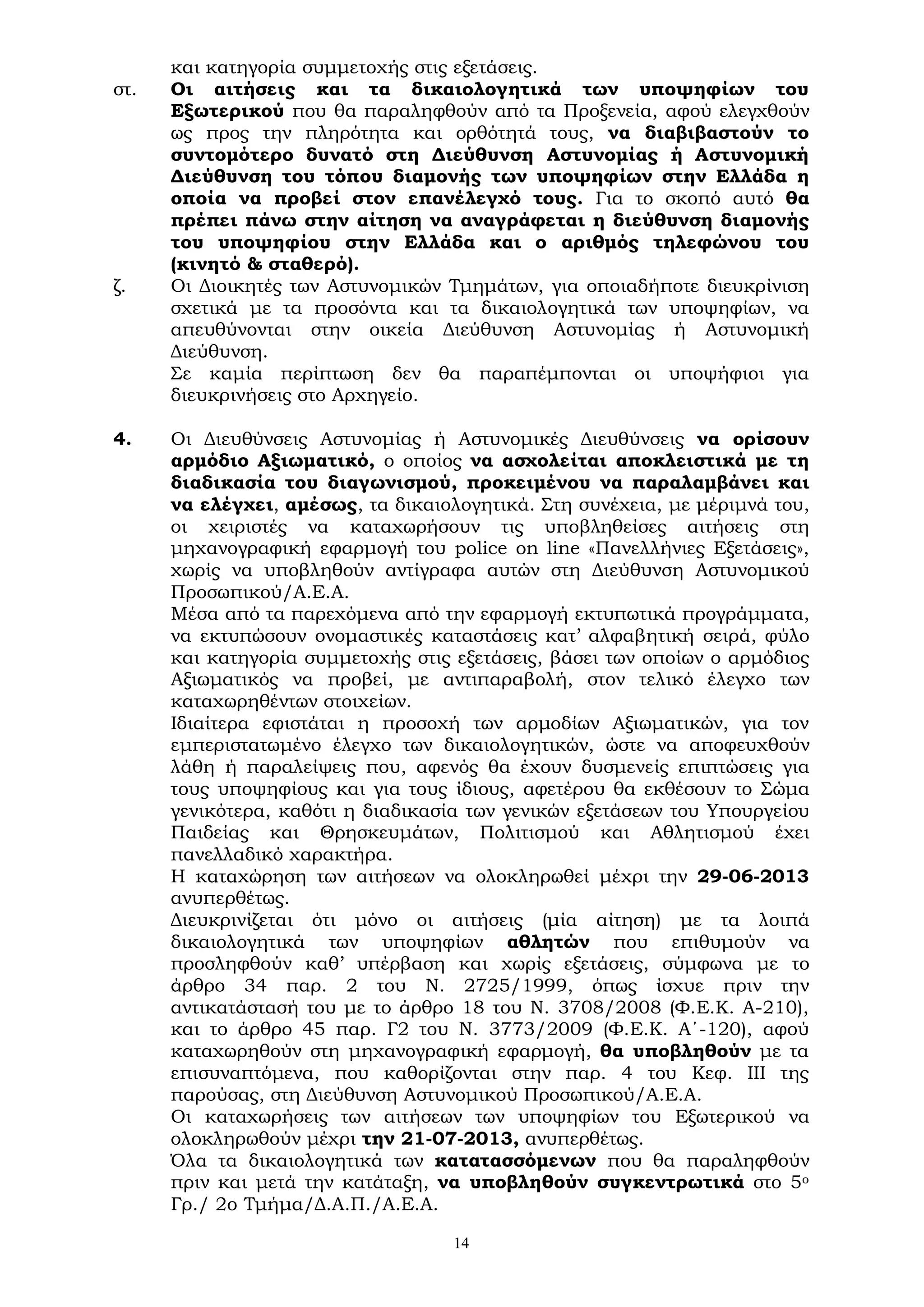 14
και κατηγορία συμμετοχής στις εξετάσεις.
στ. Οι αιτήσεις και τα δικαιολογητικά των υποψηφίων του
Εξωτερικού που θα παραληφθούν από τα Προξενεία, αφού ελεγχθούν
ως προς την πληρότητα και ορθότητά τους, να διαβιβαστούν το
συντομότερο δυνατό στη Διεύθυνση Αστυνομίας ή Αστυνομική
Διεύθυνση του τόπου διαμονής των υποψηφίων στην Ελλάδα η
οποία να προβεί στον επανέλεγχό τους. Για το σκοπό αυτό θα
πρέπει πάνω στην αίτηση να αναγράφεται η διεύθυνση διαμονής
του υποψηφίου στην Ελλάδα και ο αριθμός τηλεφώνου του
(κινητό & σταθερό).
ζ. Οι Διοικητές των Αστυνομικών Τμημάτων, για οποιαδήποτε διευκρίνιση
σχετικά με τα προσόντα και τα δικαιολογητικά των υποψηφίων, να
απευθύνονται στην οικεία Διεύθυνση Αστυνομίας ή Αστυνομική
Διεύθυνση.
Σε καμία περίπτωση δεν θα παραπέμπονται οι υποψήφιοι για
διευκρινήσεις στο Αρχηγείο.
4. Οι Διευθύνσεις Αστυνομίας ή Αστυνομικές Διευθύνσεις να ορίσουν
αρμόδιο Αξιωματικό, ο οποίος να ασχολείται αποκλειστικά με τη
διαδικασία του διαγωνισμού, προκειμένου να παραλαμβάνει και
να ελέγχει, αμέσως, τα δικαιολογητικά. Στη συνέχεια, με μέριμνά του,
οι χειριστές να καταχωρήσουν τις υποβληθείσες αιτήσεις στη
μηχανογραφική εφαρμογή του police on line «Πανελλήνιες Εξετάσεις»,
χωρίς να υποβληθούν αντίγραφα αυτών στη Διεύθυνση Αστυνομικού
Προσωπικού/Α.Ε.Α.
Μέσα από τα παρεχόμενα από την εφαρμογή εκτυπωτικά προγράμματα,
να εκτυπώσουν ονομαστικές καταστάσεις κατ’ αλφαβητική σειρά, φύλο
και κατηγορία συμμετοχής στις εξετάσεις, βάσει των οποίων ο αρμόδιος
Αξιωματικός να προβεί, με αντιπαραβολή, στον τελικό έλεγχο των
καταχωρηθέντων στοιχείων.
Ιδιαίτερα εφιστάται η προσοχή των αρμοδίων Αξιωματικών, για τον
εμπεριστατωμένο έλεγχο των δικαιολογητικών, ώστε να αποφευχθούν
λάθη ή παραλείψεις που, αφενός θα έχουν δυσμενείς επιπτώσεις για
τους υποψηφίους και για τους ίδιους, αφετέρου θα εκθέσουν το Σώμα
γενικότερα, καθότι η διαδικασία των γενικών εξετάσεων του Υπουργείου
Παιδείας και Θρησκευμάτων, Πολιτισμού και Αθλητισμού έχει
πανελλαδικό χαρακτήρα.
Η καταχώρηση των αιτήσεων να ολοκληρωθεί μέχρι την 29-06-2013
ανυπερθέτως.
Διευκρινίζεται ότι μόνο οι αιτήσεις (μία αίτηση) με τα λοιπά
δικαιολογητικά των υποψηφίων αθλητών που επιθυμούν να
προσληφθούν καθ’ υπέρβαση και χωρίς εξετάσεις, σύμφωνα με το
άρθρο 34 παρ. 2 του Ν. 2725/1999, όπως ίσχυε πριν την
αντικατάστασή του με το άρθρο 18 του Ν. 3708/2008 (Φ.Ε.Κ. Α-210),
και το άρθρο 45 παρ. Γ2 του Ν. 3773/2009 (Φ.Ε.Κ. Α΄-120), αφού
καταχωρηθούν στη μηχανογραφική εφαρμογή, θα υποβληθούν με τα
επισυναπτόμενα, που καθορίζονται στην παρ. 4 του Κεφ. ΙΙΙ της
παρούσας, στη Διεύθυνση Αστυνομικού Προσωπικού/Α.Ε.Α.
Οι καταχωρήσεις των αιτήσεων των υποψηφίων του Εξωτερικού να
ολοκληρωθούν μέχρι την 21-07-2013, ανυπερθέτως.
Όλα τα δικαιολογητικά των κατατασσόμενων που θα παραληφθούν
πριν και μετά την κατάταξη, να υποβληθούν συγκεντρωτικά στo 5ο
Γρ./ 2o Τμήμα/Δ.Α.Π./Α.Ε.Α.
 