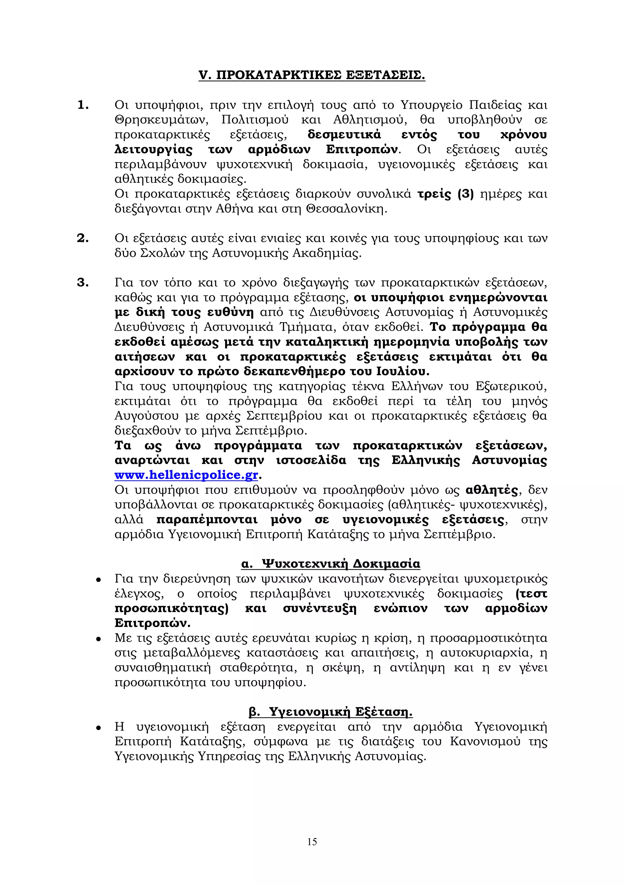 15
V. ΠΡΟΚΑΤΑΡΚΤΙΚΕΣ ΕΞΕΤΑΣΕΙΣ.
1. Οι υποψήφιοι, πριν την επιλογή τους από το Υπουργείο Παιδείας και
Θρησκευμάτων, Πολιτισμού και Αθλητισμού, θα υποβληθούν σε
προκαταρκτικές εξετάσεις, δεσμευτικά εντός του χρόνου
λειτουργίας των αρμόδιων Επιτροπών. Οι εξετάσεις αυτές
περιλαμβάνουν ψυχοτεχνική δοκιμασία, υγειονομικές εξετάσεις και
αθλητικές δοκιμασίες.
Οι προκαταρκτικές εξετάσεις διαρκούν συνολικά τρείς (3) ημέρες και
διεξάγονται στην Αθήνα και στη Θεσσαλονίκη.
2. Οι εξετάσεις αυτές είναι ενιαίες και κοινές για τους υποψηφίους και των
δύο Σχολών της Αστυνομικής Ακαδημίας.
3. Για τον τόπο και το χρόνο διεξαγωγής των προκαταρκτικών εξετάσεων,
καθώς και για το πρόγραμμα εξέτασης, οι υποψήφιοι ενημερώνονται
με δική τους ευθύνη από τις Διευθύνσεις Αστυνομίας ή Αστυνομικές
Διευθύνσεις ή Αστυνομικά Τμήματα, όταν εκδοθεί. Το πρόγραμμα θα
εκδοθεί αμέσως μετά την καταληκτική ημερομηνία υποβολής των
αιτήσεων και οι προκαταρκτικές εξετάσεις εκτιμάται ότι θα
αρχίσουν το πρώτο δεκαπενθήμερο του Ιουλίου.
Για τους υποψηφίους της κατηγορίας τέκνα Ελλήνων του Εξωτερικού,
εκτιμάται ότι το πρόγραμμα θα εκδοθεί περί τα τέλη του μηνός
Αυγούστου με αρχές Σεπτεμβρίου και οι προκαταρκτικές εξετάσεις θα
διεξαχθούν το μήνα Σεπτέμβριο.
Τα ως άνω προγράμματα των προκαταρκτικών εξετάσεων,
αναρτώνται και στην ιστοσελίδα της Ελληνικής Αστυνομίας
www.hellenicpolice.gr.
Οι υποψήφιοι που επιθυμούν να προσληφθούν μόνο ως αθλητές, δεν
υποβάλλονται σε προκαταρκτικές δοκιμασίες (αθλητικές- ψυχοτεχνικές),
αλλά παραπέμπονται μόνο σε υγειονομικές εξετάσεις, στην
αρμόδια Υγειονομική Επιτροπή Κατάταξης το μήνα Σεπτέμβριο.
α. Ψυχοτεχνική Δοκιμασία
 Για την διερεύνηση των ψυχικών ικανοτήτων διενεργείται ψυχομετρικός
έλεγχος, ο οποίος περιλαμβάνει ψυχοτεχνικές δοκιμασίες (τεστ
προσωπικότητας) και συνέντευξη ενώπιον των αρμοδίων
Επιτροπών.
 Με τις εξετάσεις αυτές ερευνάται κυρίως η κρίση, η προσαρμοστικότητα
στις μεταβαλλόμενες καταστάσεις και απαιτήσεις, η αυτοκυριαρχία, η
συναισθηματική σταθερότητα, η σκέψη, η αντίληψη και η εν γένει
προσωπικότητα του υποψηφίου.
β. Υγειονομική Εξέταση.
 Η υγειονομική εξέταση ενεργείται από την αρμόδια Υγειονομική
Επιτροπή Κατάταξης, σύμφωνα με τις διατάξεις του Κανονισμού της
Υγειονομικής Υπηρεσίας της Ελληνικής Αστυνομίας.
 