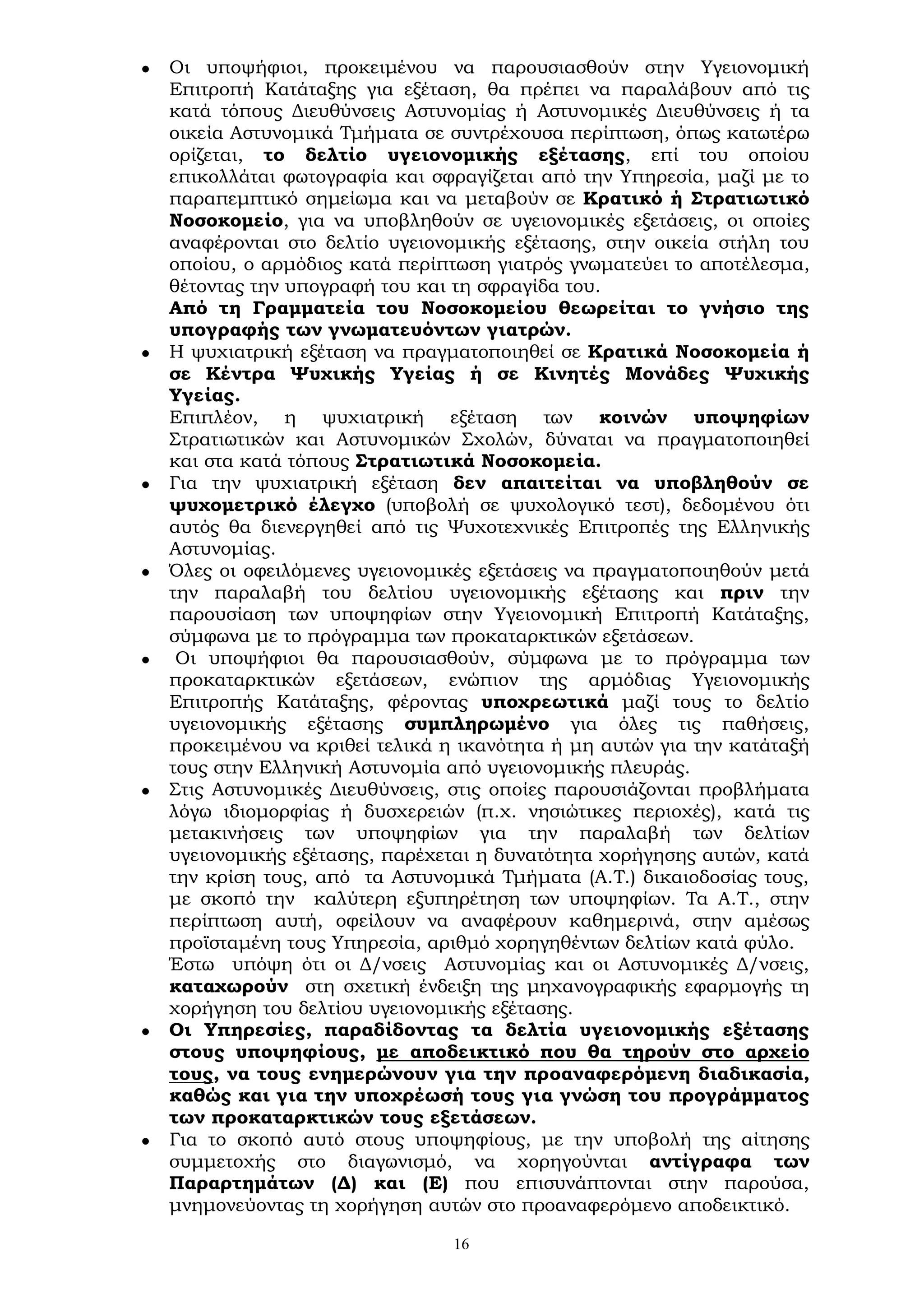 16
 Οι υποψήφιοι, προκειμένου να παρουσιασθούν στην Υγειονομική
Επιτροπή Κατάταξης για εξέταση, θα πρέπει να παραλάβουν από τις
κατά τόπους Διευθύνσεις Αστυνομίας ή Αστυνομικές Διευθύνσεις ή τα
οικεία Αστυνομικά Τμήματα σε συντρέχουσα περίπτωση, όπως κατωτέρω
ορίζεται, το δελτίο υγειονομικής εξέτασης, επί του οποίου
επικολλάται φωτογραφία και σφραγίζεται από την Υπηρεσία, μαζί με το
παραπεμπτικό σημείωμα και να μεταβούν σε Κρατικό ή Στρατιωτικό
Νοσοκομείο, για να υποβληθούν σε υγειονομικές εξετάσεις, οι οποίες
αναφέρονται στο δελτίο υγειονομικής εξέτασης, στην οικεία στήλη του
οποίου, ο αρμόδιος κατά περίπτωση γιατρός γνωματεύει το αποτέλεσμα,
θέτοντας την υπογραφή του και τη σφραγίδα του.
Από τη Γραμματεία του Νοσοκομείου θεωρείται το γνήσιο της
υπογραφής των γνωματευόντων γιατρών.
 Η ψυχιατρική εξέταση να πραγματοποιηθεί σε Κρατικά Νοσοκομεία ή
σε Κέντρα Ψυχικής Υγείας ή σε Κινητές Μονάδες Ψυχικής
Υγείας.
Επιπλέον, η ψυχιατρική εξέταση των κοινών υποψηφίων
Στρατιωτικών και Αστυνομικών Σχολών, δύναται να πραγματοποιηθεί
και στα κατά τόπους Στρατιωτικά Νοσοκομεία.
 Για την ψυχιατρική εξέταση δεν απαιτείται να υποβληθούν σε
ψυχομετρικό έλεγχο (υποβολή σε ψυχολογικό τεστ), δεδομένου ότι
αυτός θα διενεργηθεί από τις Ψυχοτεχνικές Επιτροπές της Ελληνικής
Αστυνομίας.
 Όλες οι οφειλόμενες υγειονομικές εξετάσεις να πραγματοποιηθούν μετά
την παραλαβή του δελτίου υγειονομικής εξέτασης και πριν την
παρουσίαση των υποψηφίων στην Υγειονομική Επιτροπή Κατάταξης,
σύμφωνα με το πρόγραμμα των προκαταρκτικών εξετάσεων.
 Οι υποψήφιοι θα παρουσιασθούν, σύμφωνα με το πρόγραμμα των
προκαταρκτικών εξετάσεων, ενώπιον της αρμόδιας Υγειονομικής
Επιτροπής Κατάταξης, φέροντας υποχρεωτικά μαζί τους το δελτίο
υγειονομικής εξέτασης συμπληρωμένο για όλες τις παθήσεις,
προκειμένου να κριθεί τελικά η ικανότητα ή μη αυτών για την κατάταξή
τους στην Ελληνική Αστυνομία από υγειονομικής πλευράς.
 Στις Αστυνομικές Διευθύνσεις, στις οποίες παρουσιάζονται προβλήματα
λόγω ιδιομορφίας ή δυσχερειών (π.χ. νησιώτικες περιοχές), κατά τις
μετακινήσεις των υποψηφίων για την παραλαβή των δελτίων
υγειονομικής εξέτασης, παρέχεται η δυνατότητα χορήγησης αυτών, κατά
την κρίση τους, από τα Αστυνομικά Τμήματα (Α.Τ.) δικαιοδοσίας τους,
με σκοπό την καλύτερη εξυπηρέτηση των υποψηφίων. Τα Α.Τ., στην
περίπτωση αυτή, οφείλουν να αναφέρουν καθημερινά, στην αμέσως
προϊσταμένη τους Υπηρεσία, αριθμό χορηγηθέντων δελτίων κατά φύλο.
Έστω υπόψη ότι οι Δ/νσεις Αστυνομίας και οι Αστυνομικές Δ/νσεις,
καταχωρούν στη σχετική ένδειξη της μηχανογραφικής εφαρμογής τη
χορήγηση του δελτίου υγειονομικής εξέτασης.
 Οι Υπηρεσίες, παραδίδοντας τα δελτία υγειονομικής εξέτασης
στους υποψηφίους, με αποδεικτικό που θα τηρούν στο αρχείο
τους, να τους ενημερώνουν για την προαναφερόμενη διαδικασία,
καθώς και για την υποχρέωσή τους για γνώση του προγράμματος
των προκαταρκτικών τους εξετάσεων.
 Για το σκοπό αυτό στους υποψηφίους, με την υποβολή της αίτησης
συμμετοχής στο διαγωνισμό, να χορηγούνται αντίγραφα των
Παραρτημάτων (Δ) και (Ε) που επισυνάπτονται στην παρούσα,
μνημονεύοντας τη χορήγηση αυτών στο προαναφερόμενο αποδεικτικό.
 