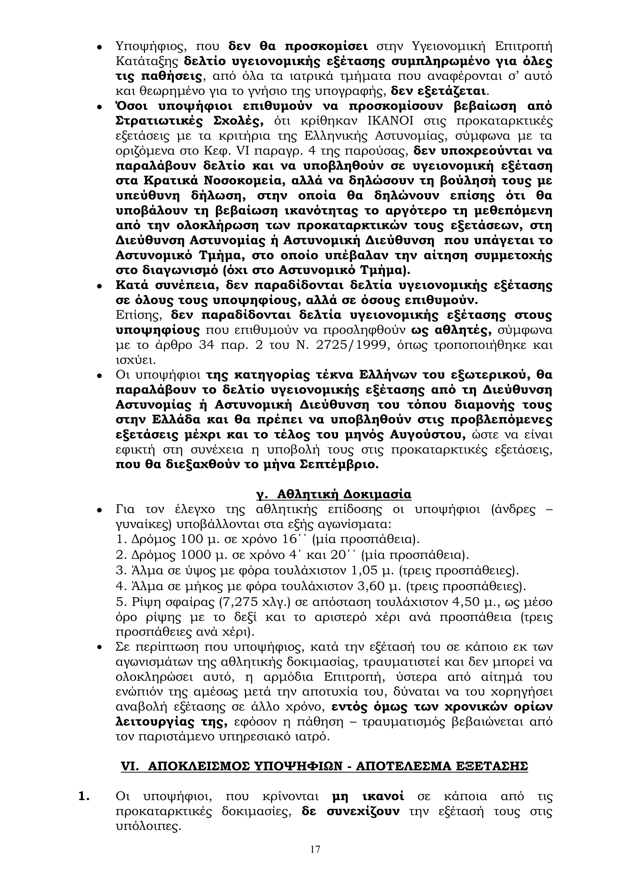 17
 Υποψήφιος, που δεν θα προσκομίσει στην Υγειονομική Επιτροπή
Κατάταξης δελτίο υγειονομικής εξέτασης συμπληρωμένο για όλες
τις παθήσεις, από όλα τα ιατρικά τμήματα που αναφέρονται σ’ αυτό
και θεωρημένο για το γνήσιο της υπογραφής, δεν εξετάζεται.
 Όσοι υποψήφιοι επιθυμούν να προσκομίσουν βεβαίωση από
Στρατιωτικές Σχολές, ότι κρίθηκαν ΙΚΑΝΟΙ στις προκαταρκτικές
εξετάσεις με τα κριτήρια της Ελληνικής Αστυνομίας, σύμφωνα με τα
οριζόμενα στο Κεφ. VI παραγρ. 4 της παρούσας, δεν υποχρεούνται να
παραλάβουν δελτίο και να υποβληθούν σε υγειονομική εξέταση
στα Κρατικά Νοσοκομεία, αλλά να δηλώσουν τη βούλησή τους με
υπεύθυνη δήλωση, στην οποία θα δηλώνουν επίσης ότι θα
υποβάλουν τη βεβαίωση ικανότητας το αργότερο τη μεθεπόμενη
από την ολοκλήρωση των προκαταρκτικών τους εξετάσεων, στη
Διεύθυνση Αστυνομίας ή Αστυνομική Διεύθυνση που υπάγεται το
Αστυνομικό Τμήμα, στο οποίο υπέβαλαν την αίτηση συμμετοχής
στο διαγωνισμό (όχι στο Αστυνομικό Τμήμα).
 Κατά συνέπεια, δεν παραδίδονται δελτία υγειονομικής εξέτασης
σε όλους τους υποψηφίους, αλλά σε όσους επιθυμούν.
Επίσης, δεν παραδίδονται δελτία υγειονομικής εξέτασης στους
υποψηφίους που επιθυμούν να προσληφθούν ως αθλητές, σύμφωνα
με το άρθρο 34 παρ. 2 του Ν. 2725/1999, όπως τροποποιήθηκε και
ισχύει.
 Οι υποψήφιοι της κατηγορίας τέκνα Ελλήνων του εξωτερικού, θα
παραλάβουν το δελτίο υγειονομικής εξέτασης από τη Διεύθυνση
Αστυνομίας ή Αστυνομική Διεύθυνση του τόπου διαμονής τους
στην Ελλάδα και θα πρέπει να υποβληθούν στις προβλεπόμενες
εξετάσεις μέχρι και το τέλος του μηνός Αυγούστου, ώστε να είναι
εφικτή στη συνέχεια η υποβολή τους στις προκαταρκτικές εξετάσεις,
που θα διεξαχθούν το μήνα Σεπτέμβριο.
γ. Αθλητική Δοκιμασία
 Για τον έλεγχο της αθλητικής επίδοσης οι υποψήφιοι (άνδρες –
γυναίκες) υποβάλλονται στα εξής αγωνίσματα:
1. Δρόμος 100 μ. σε χρόνο 16΄΄ (μία προσπάθεια).
2. Δρόμος 1000 μ. σε χρόνο 4΄ και 20΄΄ (μία προσπάθεια).
3. Άλμα σε ύψος με φόρα τουλάχιστον 1,05 μ. (τρεις προσπάθειες).
4. Άλμα σε μήκος με φόρα τουλάχιστον 3,60 μ. (τρεις προσπάθειες).
5. Ρίψη σφαίρας (7,275 χλγ.) σε απόσταση τουλάχιστον 4,50 μ., ως μέσο
όρο ρίψης με το δεξί και το αριστερό χέρι ανά προσπάθεια (τρεις
προσπάθειες ανά χέρι).
• Σε περίπτωση που υποψήφιος, κατά την εξέτασή του σε κάποιο εκ των
αγωνισμάτων της αθλητικής δοκιμασίας, τραυματιστεί και δεν μπορεί να
ολοκληρώσει αυτό, η αρμόδια Επιτροπή, ύστερα από αίτημά του
ενώπιόν της αμέσως μετά την αποτυχία του, δύναται να του χορηγήσει
αναβολή εξέτασης σε άλλο χρόνο, εντός όμως των χρονικών ορίων
λειτουργίας της, εφόσον η πάθηση – τραυματισμός βεβαιώνεται από
τον παριστάμενο υπηρεσιακό ιατρό.
VI. ΑΠΟΚΛΕΙΣΜΟΣ ΥΠΟΨΗΦΙΩΝ - ΑΠΟΤΕΛΕΣΜΑ ΕΞΕΤΑΣΗΣ
1. Οι υποψήφιοι, που κρίνονται μη ικανοί σε κάποια από τις
προκαταρκτικές δοκιμασίες, δε συνεχίζουν την εξέτασή τους στις
υπόλοιπες.
 