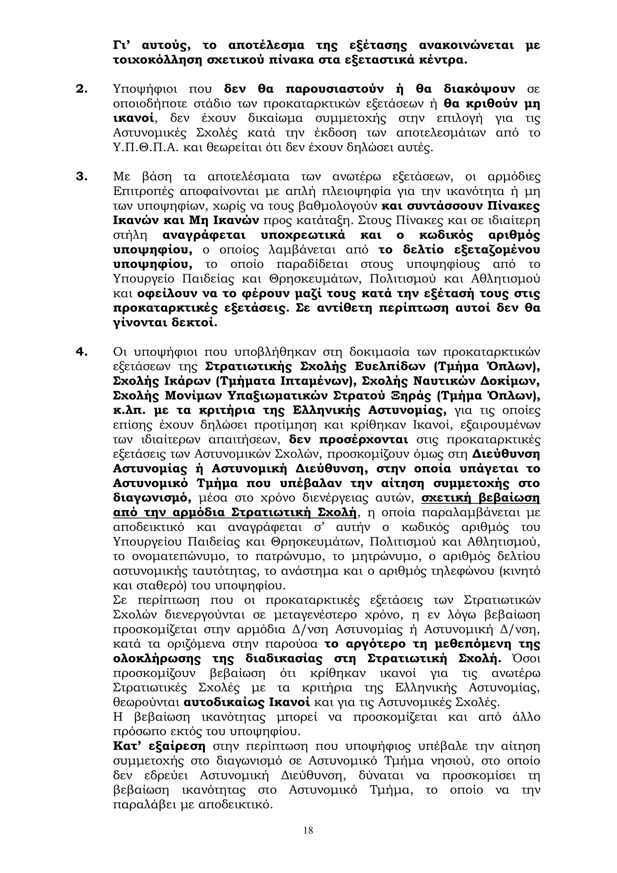 18
Γι’ αυτούς, το αποτέλεσμα της εξέτασης ανακοινώνεται με
τοιχοκόλληση σχετικού πίνακα στα εξεταστικά κέντρα.
2. Υποψήφιοι που δεν θα παρουσιαστούν ή θα διακόψουν σε
οποιοδήποτε στάδιο των προκαταρκτικών εξετάσεων ή θα κριθούν μη
ικανοί, δεν έχουν δικαίωμα συμμετοχής στην επιλογή για τις
Αστυνομικές Σχολές κατά την έκδοση των αποτελεσμάτων από το
Υ.Π.Θ.Π.Α. και θεωρείται ότι δεν έχουν δηλώσει αυτές.
3. Με βάση τα αποτελέσματα των ανωτέρω εξετάσεων, οι αρμόδιες
Επιτροπές αποφαίνονται με απλή πλειοψηφία για την ικανότητα ή μη
των υποψηφίων, χωρίς να τους βαθμολογούν και συντάσσουν Πίνακες
Ικανών και Μη Ικανών προς κατάταξη. Στους Πίνακες και σε ιδιαίτερη
στήλη αναγράφεται υποχρεωτικά και ο κωδικός αριθμός
υποψηφίου, ο οποίος λαμβάνεται από το δελτίο εξεταζομένου
υποψηφίου, το οποίο παραδίδεται στους υποψηφίους από το
Υπουργείο Παιδείας και Θρησκευμάτων, Πολιτισμού και Αθλητισμού
και οφείλουν να το φέρουν μαζί τους κατά την εξέτασή τους στις
προκαταρκτικές εξετάσεις. Σε αντίθετη περίπτωση αυτοί δεν θα
γίνονται δεκτοί.
4. Οι υποψήφιοι που υποβλήθηκαν στη δοκιμασία των προκαταρκτικών
εξετάσεων της Στρατιωτικής Σχολής Ευελπίδων (Τμήμα Όπλων),
Σχολής Ικάρων (Τμήματα Ιπταμένων), Σχολής Ναυτικών Δοκίμων,
Σχολής Μονίμων Υπαξιωματικών Στρατού Ξηράς (Τμήμα Όπλων),
κ.λπ. με τα κριτήρια της Ελληνικής Αστυνομίας, για τις οποίες
επίσης έχουν δηλώσει προτίμηση και κρίθηκαν Ικανοί, εξαιρουμένων
των ιδιαίτερων απαιτήσεων, δεν προσέρχονται στις προκαταρκτικές
εξετάσεις των Αστυνομικών Σχολών, προσκομίζουν όμως στη Διεύθυνση
Αστυνομίας ή Αστυνομική Διεύθυνση, στην οποία υπάγεται το
Αστυνομικό Τμήμα που υπέβαλαν την αίτηση συμμετοχής στο
διαγωνισμό, μέσα στο χρόνο διενέργειας αυτών, σχετική βεβαίωση
από την αρμόδια Στρατιωτική Σχολή, η οποία παραλαμβάνεται με
αποδεικτικό και αναγράφεται σ’ αυτήν ο κωδικός αριθμός του
Υπουργείου Παιδείας και Θρησκευμάτων, Πολιτισμού και Αθλητισμού,
το ονοματεπώνυμο, το πατρώνυμο, το μητρώνυμο, ο αριθμός δελτίου
αστυνομικής ταυτότητας, το ανάστημα και ο αριθμός τηλεφώνου (κινητό
και σταθερό) του υποψηφίου.
Σε περίπτωση που οι προκαταρκτικές εξετάσεις των Στρατιωτικών
Σχολών διενεργούνται σε μεταγενέστερο χρόνο, η εν λόγω βεβαίωση
προσκομίζεται στην αρμόδια Δ/νση Αστυνομίας ή Αστυνομική Δ/νση,
κατά τα οριζόμενα στην παρούσα το αργότερο τη μεθεπόμενη της
ολοκλήρωσης της διαδικασίας στη Στρατιωτική Σχολή. Όσοι
προσκομίζουν βεβαίωση ότι κρίθηκαν ικανοί για τις ανωτέρω
Στρατιωτικές Σχολές με τα κριτήρια της Ελληνικής Αστυνομίας,
θεωρούνται αυτοδικαίως Ικανοί και για τις Αστυνομικές Σχολές.
Η βεβαίωση ικανότητας μπορεί να προσκομίζεται και από άλλο
πρόσωπο εκτός του υποψηφίου.
Κατ’ εξαίρεση στην περίπτωση που υποψήφιος υπέβαλε την αίτηση
συμμετοχής στο διαγωνισμό σε Αστυνομικό Τμήμα νησιού, στο οποίο
δεν εδρεύει Αστυνομική Διεύθυνση, δύναται να προσκομίσει τη
βεβαίωση ικανότητας στο Αστυνομικό Τμήμα, το οποίο να την
παραλάβει με αποδεικτικό.
 