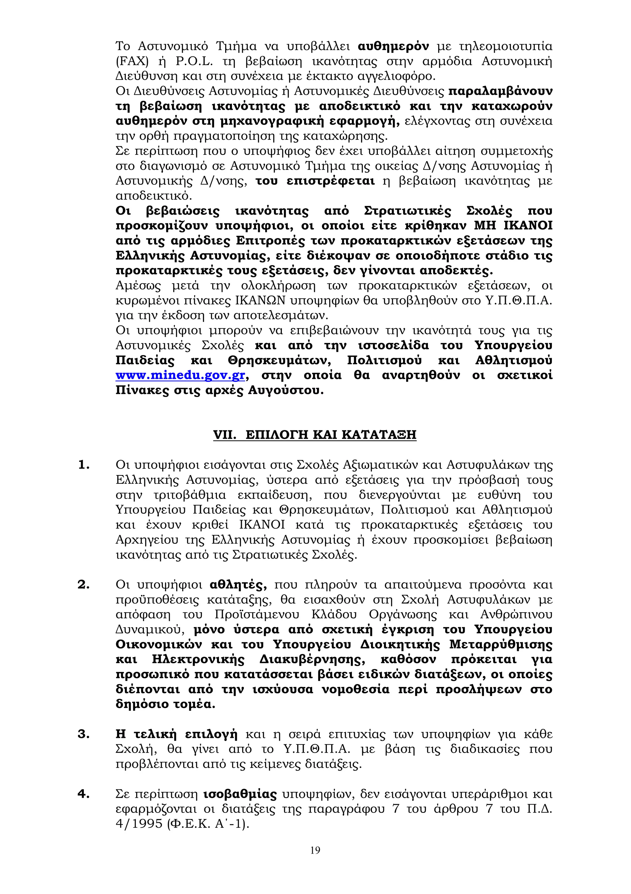 19
Το Αστυνομικό Τμήμα να υποβάλλει αυθημερόν με τηλεομοιοτυπία
(FAX) ή P.O.L. τη βεβαίωση ικανότητας στην αρμόδια Αστυνομική
Διεύθυνση και στη συνέχεια με έκτακτο αγγελιοφόρο.
Οι Διευθύνσεις Αστυνομίας ή Αστυνομικές Διευθύνσεις παραλαμβάνουν
τη βεβαίωση ικανότητας με αποδεικτικό και την καταχωρούν
αυθημερόν στη μηχανογραφική εφαρμογή, ελέγχοντας στη συνέχεια
την ορθή πραγματοποίηση της καταχώρησης.
Σε περίπτωση που ο υποψήφιος δεν έχει υποβάλλει αίτηση συμμετοχής
στο διαγωνισμό σε Αστυνομικό Τμήμα της οικείας Δ/νσης Αστυνομίας ή
Αστυνομικής Δ/νσης, του επιστρέφεται η βεβαίωση ικανότητας με
αποδεικτικό.
Οι βεβαιώσεις ικανότητας από Στρατιωτικές Σχολές που
προσκομίζουν υποψήφιοι, οι οποίοι είτε κρίθηκαν ΜΗ ΙΚΑΝΟΙ
από τις αρμόδιες Επιτροπές των προκαταρκτικών εξετάσεων της
Ελληνικής Αστυνομίας, είτε διέκοψαν σε οποιοδήποτε στάδιο τις
προκαταρκτικές τους εξετάσεις, δεν γίνονται αποδεκτές.
Αμέσως μετά την ολοκλήρωση των προκαταρκτικών εξετάσεων, οι
κυρωμένοι πίνακες ΙΚΑΝΩΝ υποψηφίων θα υποβληθούν στο Υ.Π.Θ.Π.Α.
για την έκδοση των αποτελεσμάτων.
Οι υποψήφιοι μπορούν να επιβεβαιώνουν την ικανότητά τους για τις
Αστυνομικές Σχολές και από την ιστοσελίδα του Υπουργείου
Παιδείας και Θρησκευμάτων, Πολιτισμού και Αθλητισμού
www.minedu.gov.gr, στην οποία θα αναρτηθούν οι σχετικοί
Πίνακες στις αρχές Αυγούστου.
VII. ΕΠΙΛΟΓΗ ΚΑΙ ΚΑΤΑΤΑΞΗ
1. Οι υποψήφιοι εισάγονται στις Σχολές Αξιωματικών και Αστυφυλάκων της
Ελληνικής Αστυνομίας, ύστερα από εξετάσεις για την πρόσβασή τους
στην τριτοβάθμια εκπαίδευση, που διενεργούνται με ευθύνη του
Υπουργείου Παιδείας και Θρησκευμάτων, Πολιτισμού και Αθλητισμού
και έχουν κριθεί ΙΚΑΝΟΙ κατά τις προκαταρκτικές εξετάσεις του
Αρχηγείου της Ελληνικής Αστυνομίας ή έχουν προσκομίσει βεβαίωση
ικανότητας από τις Στρατιωτικές Σχολές.
2. Οι υποψήφιοι αθλητές, που πληρούν τα απαιτούμενα προσόντα και
προϋποθέσεις κατάταξης, θα εισαχθούν στη Σχολή Αστυφυλάκων με
απόφαση του Προϊστάμενου Κλάδου Οργάνωσης και Ανθρώπινου
Δυναμικού, μόνο ύστερα από σχετική έγκριση του Υπουργείου
Οικονομικών και του Υπουργείου Διοικητικής Μεταρρύθμισης
και Ηλεκτρονικής Διακυβέρνησης, καθόσον πρόκειται για
προσωπικό που κατατάσσεται βάσει ειδικών διατάξεων, οι οποίες
διέπονται από την ισχύουσα νομοθεσία περί προσλήψεων στο
δημόσιο τομέα.
3. Η τελική επιλογή και η σειρά επιτυχίας των υποψηφίων για κάθε
Σχολή, θα γίνει από το Υ.Π.Θ.Π.Α. με βάση τις διαδικασίες που
προβλέπονται από τις κείμενες διατάξεις.
4. Σε περίπτωση ισοβαθμίας υποψηφίων, δεν εισάγονται υπεράριθμοι και
εφαρμόζονται οι διατάξεις της παραγράφου 7 του άρθρου 7 του Π.Δ.
4/1995 (Φ.Ε.Κ. Α΄-1).
 