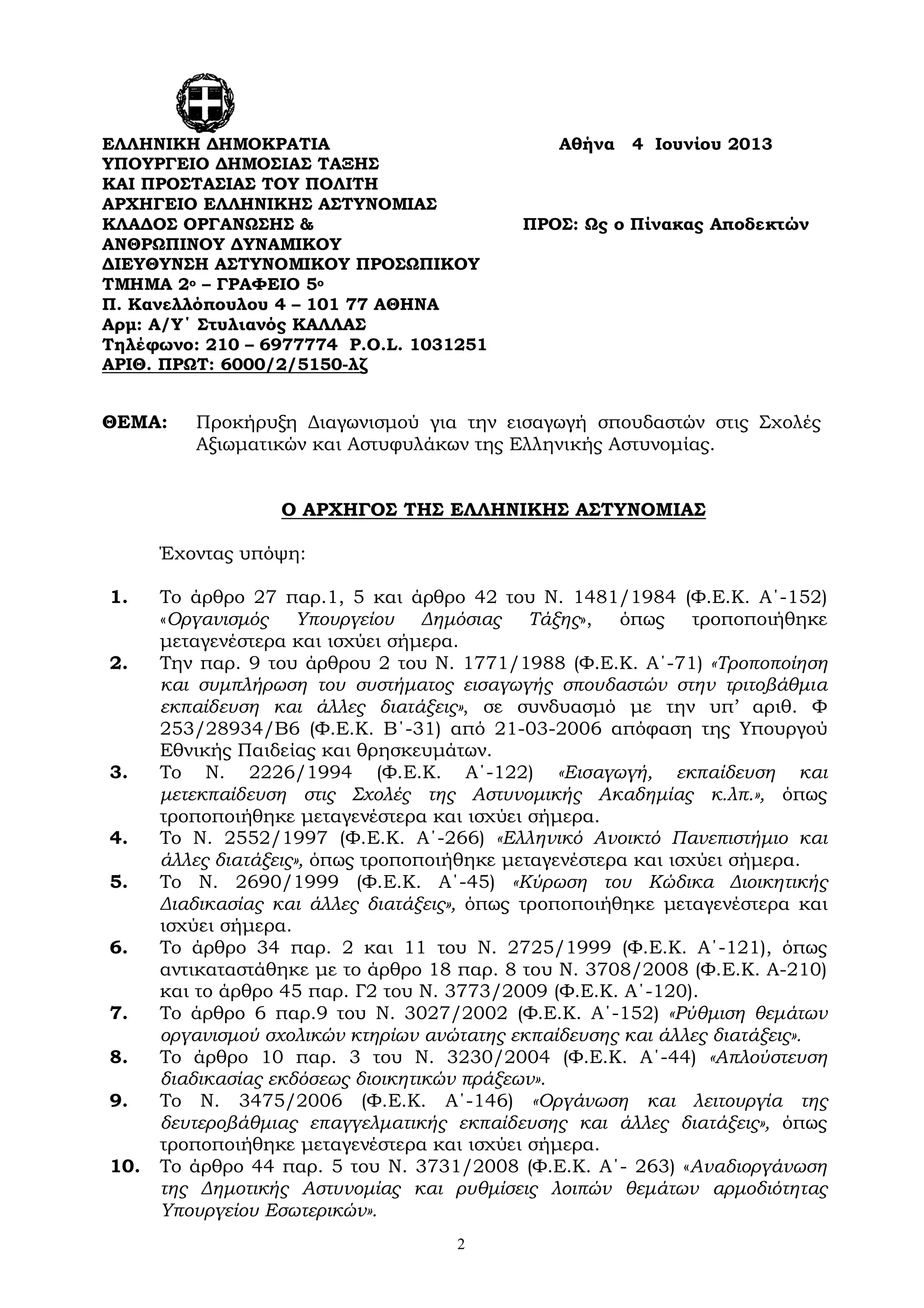 2
ΘΕΜΑ: Προκήρυξη Διαγωνισμού για την εισαγωγή σπουδαστών στις Σχολές
Αξιωματικών και Αστυφυλάκων της Ελληνικής Αστυνομίας.
Ο ΑΡΧΗΓΟΣ ΤΗΣ ΕΛΛΗΝΙΚΗΣ ΑΣΤΥΝΟΜΙΑΣ
Έχοντας υπόψη:
1. Το άρθρο 27 παρ.1, 5 και άρθρο 42 του Ν. 1481/1984 (Φ.Ε.Κ. Α΄-152)
«Οργανισμός Υπουργείου Δημόσιας Τάξης», όπως τροποποιήθηκε
μεταγενέστερα και ισχύει σήμερα.
2. Την παρ. 9 του άρθρου 2 του Ν. 1771/1988 (Φ.Ε.Κ. Α΄-71) «Τροποποίηση
και συμπλήρωση του συστήματος εισαγωγής σπουδαστών στην τριτοβάθμια
εκπαίδευση και άλλες διατάξεις», σε συνδυασμό με την υπ’ αριθ. Φ
253/28934/Β6 (Φ.Ε.Κ. Β΄-31) από 21-03-2006 απόφαση της Υπουργού
Εθνικής Παιδείας και θρησκευμάτων.
3. Το Ν. 2226/1994 (Φ.Ε.Κ. Α΄-122) «Εισαγωγή, εκπαίδευση και
μετεκπαίδευση στις Σχολές της Αστυνομικής Ακαδημίας κ.λπ.», όπως
τροποποιήθηκε μεταγενέστερα και ισχύει σήμερα.
4. Το Ν. 2552/1997 (Φ.Ε.Κ. Α΄-266) «Ελληνικό Ανοικτό Πανεπιστήμιο και
άλλες διατάξεις», όπως τροποποιήθηκε μεταγενέστερα και ισχύει σήμερα.
5. Το Ν. 2690/1999 (Φ.Ε.Κ. Α΄-45) «Κύρωση του Κώδικα Διοικητικής
Διαδικασίας και άλλες διατάξεις», όπως τροποποιήθηκε μεταγενέστερα και
ισχύει σήμερα.
6. Το άρθρο 34 παρ. 2 και 11 του Ν. 2725/1999 (Φ.Ε.Κ. Α΄-121), όπως
αντικαταστάθηκε με το άρθρο 18 παρ. 8 του Ν. 3708/2008 (Φ.Ε.Κ. Α-210)
και το άρθρο 45 παρ. Γ2 του Ν. 3773/2009 (Φ.Ε.Κ. Α΄-120).
7. Το άρθρο 6 παρ.9 του Ν. 3027/2002 (Φ.Ε.Κ. Α΄-152) «Ρύθμιση θεμάτων
οργανισμού σχολικών κτηρίων ανώτατης εκπαίδευσης και άλλες διατάξεις».
8. Το άρθρο 10 παρ. 3 του Ν. 3230/2004 (Φ.Ε.Κ. Α΄-44) «Απλούστευση
διαδικασίας εκδόσεως διοικητικών πράξεων».
9. Το Ν. 3475/2006 (Φ.Ε.Κ. Α΄-146) «Οργάνωση και λειτουργία της
δευτεροβάθμιας επαγγελματικής εκπαίδευσης και άλλες διατάξεις», όπως
τροποποιήθηκε μεταγενέστερα και ισχύει σήμερα.
10. Το άρθρο 44 παρ. 5 του Ν. 3731/2008 (Φ.Ε.Κ. Α΄- 263) «Αναδιοργάνωση
της Δημοτικής Αστυνομίας και ρυθμίσεις λοιπών θεμάτων αρμοδιότητας
Υπουργείου Εσωτερικών».
ΕΛΛΗΝΙΚΗ ΔΗΜΟΚΡΑΤΙΑ Αθήνα 4 Ιουνίου 2013
ΥΠΟΥΡΓΕΙΟ ΔΗΜΟΣΙΑΣ ΤΑΞΗΣ
ΚΑΙ ΠΡΟΣΤΑΣΙΑΣ ΤΟΥ ΠΟΛΙΤΗ
ΑΡΧΗΓΕΙΟ ΕΛΛΗΝΙΚΗΣ ΑΣΤΥΝΟΜΙΑΣ
ΚΛΑΔΟΣ ΟΡΓΑΝΩΣΗΣ & ΠΡΟΣ: Ως ο Πίνακας Αποδεκτών
ΑΝΘΡΩΠΙΝΟΥ ΔΥΝΑΜΙΚΟΥ
ΔΙΕΥΘΥΝΣΗ ΑΣΤΥΝΟΜΙΚΟΥ ΠΡΟΣΩΠΙΚΟΥ
ΤΜΗΜΑ 2ο – ΓΡΑΦΕΙΟ 5ο
Π. Κανελλόπουλου 4 – 101 77 ΑΘΗΝΑ
Αρμ: Α/Υ΄ Στυλιανός ΚΑΛΛΑΣ
Τηλέφωνο: 210 – 6977774 P.O.L. 1031251
ΑΡΙΘ. ΠΡΩΤ: 6000/2/5150-λζ
 