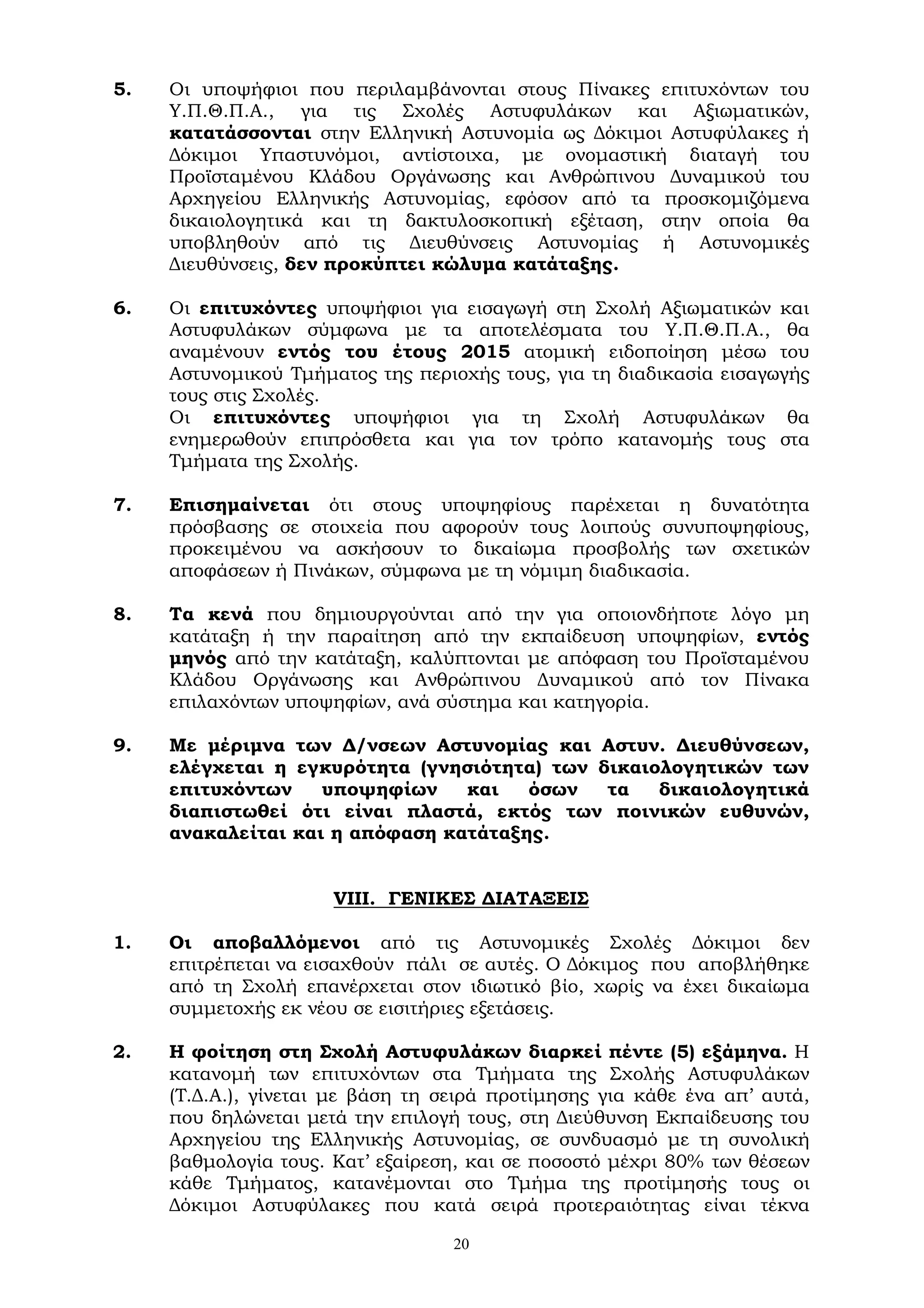 20
5. Οι υποψήφιοι που περιλαμβάνονται στους Πίνακες επιτυχόντων του
Υ.Π.Θ.Π.Α., για τις Σχολές Αστυφυλάκων και Αξιωματικών,
κατατάσσονται στην Ελληνική Αστυνομία ως Δόκιμοι Αστυφύλακες ή
Δόκιμοι Υπαστυνόμοι, αντίστοιχα, με ονομαστική διαταγή του
Προϊσταμένου Κλάδου Οργάνωσης και Ανθρώπινου Δυναμικού του
Αρχηγείου Ελληνικής Αστυνομίας, εφόσον από τα προσκομιζόμενα
δικαιολογητικά και τη δακτυλοσκοπική εξέταση, στην οποία θα
υποβληθούν από τις Διευθύνσεις Αστυνομίας ή Αστυνομικές
Διευθύνσεις, δεν προκύπτει κώλυμα κατάταξης.
6. Οι επιτυχόντες υποψήφιοι για εισαγωγή στη Σχολή Αξιωματικών και
Αστυφυλάκων σύμφωνα με τα αποτελέσματα του Υ.Π.Θ.Π.Α., θα
αναμένουν εντός του έτους 2015 ατομική ειδοποίηση μέσω του
Αστυνομικού Τμήματος της περιοχής τους, για τη διαδικασία εισαγωγής
τους στις Σχολές.
Οι επιτυχόντες υποψήφιοι για τη Σχολή Αστυφυλάκων θα
ενημερωθούν επιπρόσθετα και για τον τρόπο κατανομής τους στα
Τμήματα της Σχολής.
7. Επισημαίνεται ότι στους υποψηφίους παρέχεται η δυνατότητα
πρόσβασης σε στοιχεία που αφορούν τους λοιπούς συνυποψηφίους,
προκειμένου να ασκήσουν το δικαίωμα προσβολής των σχετικών
αποφάσεων ή Πινάκων, σύμφωνα με τη νόμιμη διαδικασία.
8. Τα κενά που δημιουργούνται από την για οποιονδήποτε λόγο μη
κατάταξη ή την παραίτηση από την εκπαίδευση υποψηφίων, εντός
μηνός από την κατάταξη, καλύπτονται με απόφαση του Προϊσταμένου
Κλάδου Οργάνωσης και Ανθρώπινου Δυναμικού από τον Πίνακα
επιλαχόντων υποψηφίων, ανά σύστημα και κατηγορία.
9. Με μέριμνα των Δ/νσεων Αστυνομίας και Αστυν. Διευθύνσεων,
ελέγχεται η εγκυρότητα (γνησιότητα) των δικαιολογητικών των
επιτυχόντων υποψηφίων και όσων τα δικαιολογητικά
διαπιστωθεί ότι είναι πλαστά, εκτός των ποινικών ευθυνών,
ανακαλείται και η απόφαση κατάταξης.
VIII. ΓΕΝΙΚΕΣ ΔΙΑΤΑΞΕΙΣ
1. Οι αποβαλλόμενοι από τις Αστυνομικές Σχολές Δόκιμοι δεν
επιτρέπεται να εισαχθούν πάλι σε αυτές. Ο Δόκιμος που αποβλήθηκε
από τη Σχολή επανέρχεται στον ιδιωτικό βίο, χωρίς να έχει δικαίωμα
συμμετοχής εκ νέου σε εισιτήριες εξετάσεις.
2. Η φοίτηση στη Σχολή Αστυφυλάκων διαρκεί πέντε (5) εξάμηνα. Η
κατανομή των επιτυχόντων στα Τμήματα της Σχολής Αστυφυλάκων
(Τ.Δ.Α.), γίνεται με βάση τη σειρά προτίμησης για κάθε ένα απ’ αυτά,
που δηλώνεται μετά την επιλογή τους, στη Διεύθυνση Εκπαίδευσης του
Αρχηγείου της Ελληνικής Αστυνομίας, σε συνδυασμό με τη συνολική
βαθμολογία τους. Κατ’ εξαίρεση, και σε ποσοστό μέχρι 80% των θέσεων
κάθε Τμήματος, κατανέμονται στο Τμήμα της προτίμησής τους οι
Δόκιμοι Αστυφύλακες που κατά σειρά προτεραιότητας είναι τέκνα
 