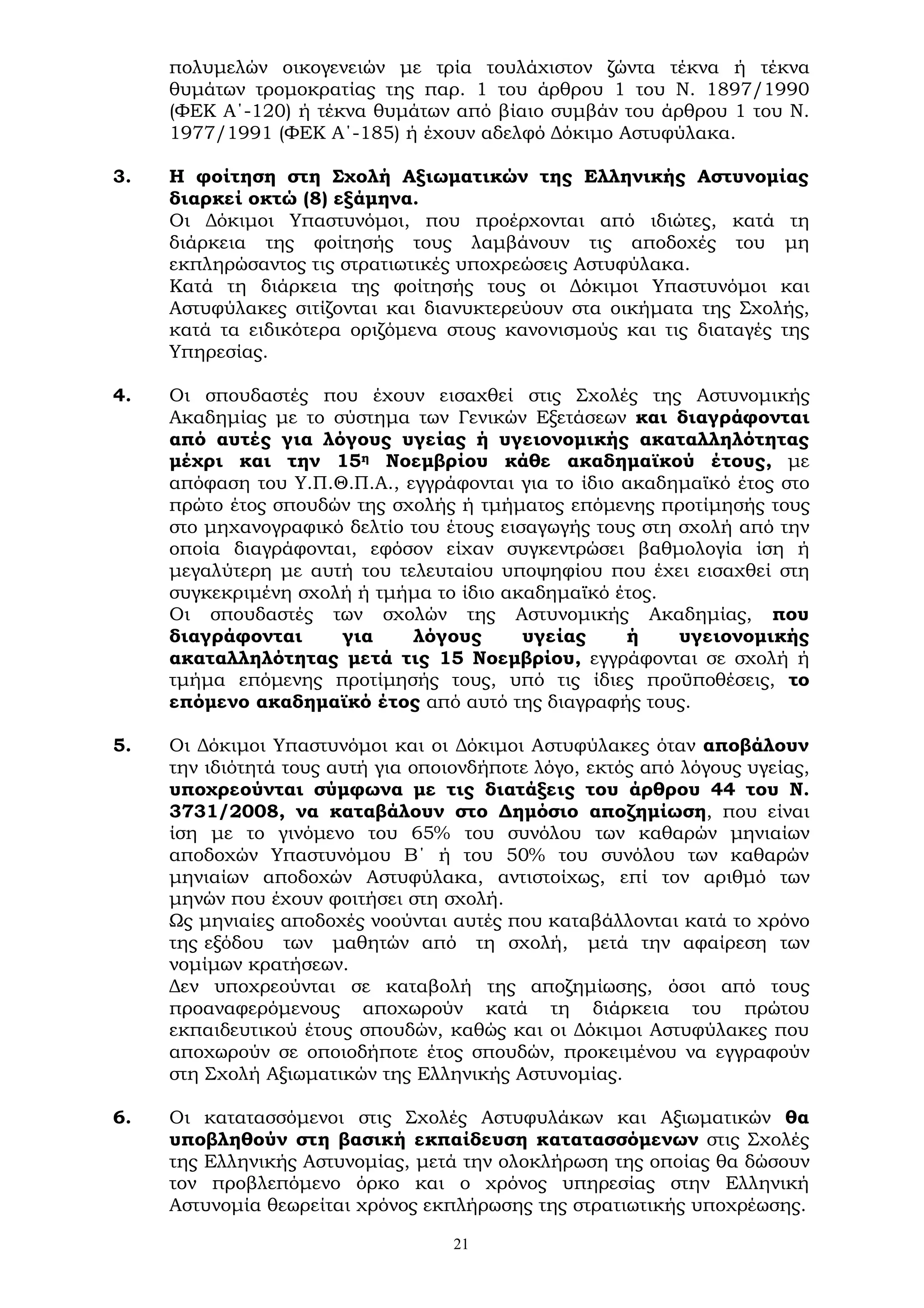 21
πολυμελών οικογενειών με τρία τουλάχιστον ζώντα τέκνα ή τέκνα
θυμάτων τρομοκρατίας της παρ. 1 του άρθρου 1 του Ν. 1897/1990
(ΦΕΚ Α΄-120) ή τέκνα θυμάτων από βίαιο συμβάν του άρθρου 1 του Ν.
1977/1991 (ΦΕΚ Α΄-185) ή έχουν αδελφό Δόκιμο Αστυφύλακα.
3. Η φοίτηση στη Σχολή Αξιωματικών της Ελληνικής Αστυνομίας
διαρκεί οκτώ (8) εξάμηνα.
Οι Δόκιμοι Υπαστυνόμοι, που προέρχονται από ιδιώτες, κατά τη
διάρκεια της φοίτησής τους λαμβάνουν τις αποδοχές του μη
εκπληρώσαντος τις στρατιωτικές υποχρεώσεις Αστυφύλακα.
Κατά τη διάρκεια της φοίτησής τους οι Δόκιμοι Υπαστυνόμοι και
Αστυφύλακες σιτίζονται και διανυκτερεύουν στα οικήματα της Σχολής,
κατά τα ειδικότερα οριζόμενα στους κανονισμούς και τις διαταγές της
Υπηρεσίας.
4. Οι σπουδαστές που έχουν εισαχθεί στις Σχολές της Αστυνομικής
Ακαδημίας με το σύστημα των Γενικών Εξετάσεων και διαγράφονται
από αυτές για λόγους υγείας ή υγειονομικής ακαταλληλότητας
μέχρι και την 15η Νοεμβρίου κάθε ακαδημαϊκού έτους, με
απόφαση του Υ.Π.Θ.Π.Α., εγγράφονται για το ίδιο ακαδημαϊκό έτος στο
πρώτο έτος σπουδών της σχολής ή τμήματος επόμενης προτίμησής τους
στο μηχανογραφικό δελτίο του έτους εισαγωγής τους στη σχολή από την
οποία διαγράφονται, εφόσον είχαν συγκεντρώσει βαθμολογία ίση ή
μεγαλύτερη με αυτή του τελευταίου υποψηφίου που έχει εισαχθεί στη
συγκεκριμένη σχολή ή τμήμα το ίδιο ακαδημαϊκό έτος.
Οι σπουδαστές των σχολών της Αστυνομικής Ακαδημίας, που
διαγράφονται για λόγους υγείας ή υγειονομικής
ακαταλληλότητας μετά τις 15 Νοεμβρίου, εγγράφονται σε σχολή ή
τμήμα επόμενης προτίμησής τους, υπό τις ίδιες προϋποθέσεις, το
επόμενο ακαδημαϊκό έτος από αυτό της διαγραφής τους.
5. Οι Δόκιμοι Υπαστυνόμοι και οι Δόκιμοι Αστυφύλακες όταν αποβάλουν
την ιδιότητά τους αυτή για οποιονδήποτε λόγο, εκτός από λόγους υγείας,
υποχρεούνται σύμφωνα με τις διατάξεις του άρθρου 44 του Ν.
3731/2008, να καταβάλουν στο Δημόσιο αποζημίωση, που είναι
ίση με το γινόμενο του 65% του συνόλου των καθαρών μηνιαίων
αποδοχών Υπαστυνόμου Β΄ ή του 50% του συνόλου των καθαρών
μηνιαίων αποδοχών Αστυφύλακα, αντιστοίχως, επί τον αριθμό των
μηνών που έχουν φοιτήσει στη σχολή.
Ως μηνιαίες αποδοχές νοούνται αυτές που καταβάλλονται κατά το χρόνο
της εξόδου των μαθητών από τη σχολή, μετά την αφαίρεση των
νομίμων κρατήσεων.
Δεν υποχρεούνται σε καταβολή της αποζημίωσης, όσοι από τους
προαναφερόμενους αποχωρούν κατά τη διάρκεια του πρώτου
εκπαιδευτικού έτους σπουδών, καθώς και οι Δόκιμοι Αστυφύλακες που
αποχωρούν σε οποιοδήποτε έτος σπουδών, προκειμένου να εγγραφούν
στη Σχολή Αξιωματικών της Ελληνικής Αστυνομίας.
6. Οι κατατασσόμενοι στις Σχολές Αστυφυλάκων και Αξιωματικών θα
υποβληθούν στη βασική εκπαίδευση κατατασσόμενων στις Σχολές
της Ελληνικής Αστυνομίας, μετά την ολοκλήρωση της οποίας θα δώσουν
τον προβλεπόμενο όρκο και ο χρόνος υπηρεσίας στην Ελληνική
Αστυνομία θεωρείται χρόνος εκπλήρωσης της στρατιωτικής υποχρέωσης.
 