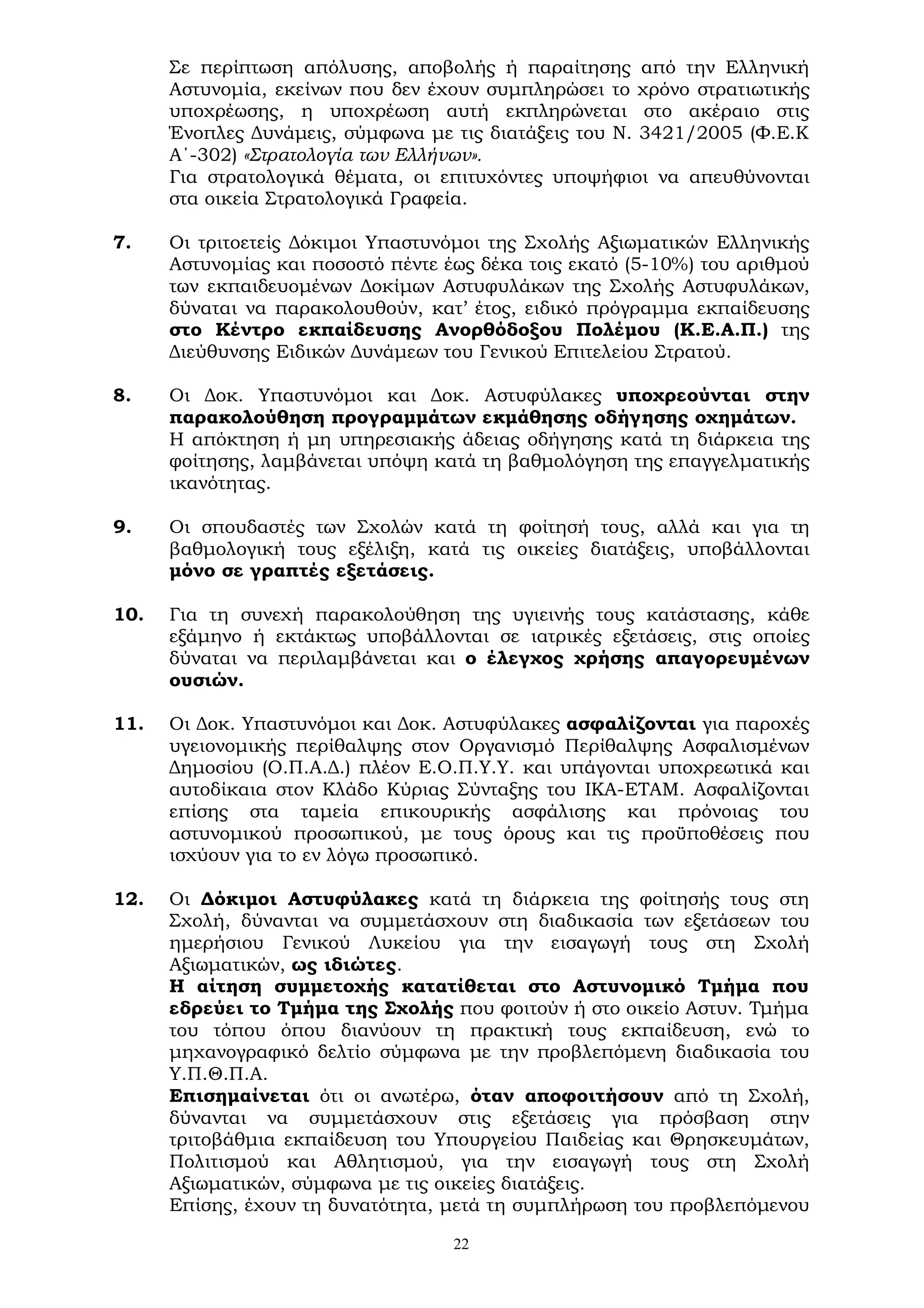 22
Σε περίπτωση απόλυσης, αποβολής ή παραίτησης από την Ελληνική
Αστυνομία, εκείνων που δεν έχουν συμπληρώσει το χρόνο στρατιωτικής
υποχρέωσης, η υποχρέωση αυτή εκπληρώνεται στο ακέραιο στις
Ένοπλες Δυνάμεις, σύμφωνα με τις διατάξεις του Ν. 3421/2005 (Φ.Ε.Κ
Α΄-302) «Στρατολογία των Ελλήνων».
Για στρατολογικά θέματα, οι επιτυχόντες υποψήφιοι να απευθύνονται
στα οικεία Στρατολογικά Γραφεία.
7. Οι τριτοετείς Δόκιμοι Υπαστυνόμοι της Σχολής Αξιωματικών Ελληνικής
Αστυνομίας και ποσοστό πέντε έως δέκα τοις εκατό (5-10%) του αριθμού
των εκπαιδευομένων Δοκίμων Αστυφυλάκων της Σχολής Αστυφυλάκων,
δύναται να παρακολουθούν, κατ’ έτος, ειδικό πρόγραμμα εκπαίδευσης
στο Κέντρο εκπαίδευσης Ανορθόδοξου Πολέμου (Κ.Ε.Α.Π.) της
Διεύθυνσης Ειδικών Δυνάμεων του Γενικού Επιτελείου Στρατού.
8. Οι Δοκ. Υπαστυνόμοι και Δοκ. Αστυφύλακες υποχρεούνται στην
παρακολούθηση προγραμμάτων εκμάθησης οδήγησης οχημάτων.
Η απόκτηση ή μη υπηρεσιακής άδειας οδήγησης κατά τη διάρκεια της
φοίτησης, λαμβάνεται υπόψη κατά τη βαθμολόγηση της επαγγελματικής
ικανότητας.
9. Οι σπουδαστές των Σχολών κατά τη φοίτησή τους, αλλά και για τη
βαθμολογική τους εξέλιξη, κατά τις οικείες διατάξεις, υποβάλλονται
μόνο σε γραπτές εξετάσεις.
10. Για τη συνεχή παρακολούθηση της υγιεινής τους κατάστασης, κάθε
εξάμηνο ή εκτάκτως υποβάλλονται σε ιατρικές εξετάσεις, στις οποίες
δύναται να περιλαμβάνεται και ο έλεγχος χρήσης απαγορευμένων
ουσιών.
11. Οι Δοκ. Υπαστυνόμοι και Δοκ. Αστυφύλακες ασφαλίζονται για παροχές
υγειονομικής περίθαλψης στον Οργανισμό Περίθαλψης Ασφαλισμένων
Δημοσίου (Ο.Π.Α.Δ.) πλέον Ε.Ο.Π.Υ.Υ. και υπάγονται υποχρεωτικά και
αυτοδίκαια στον Κλάδο Κύριας Σύνταξης του ΙΚΑ-ΕΤΑΜ. Ασφαλίζονται
επίσης στα ταμεία επικουρικής ασφάλισης και πρόνοιας του
αστυνομικού προσωπικού, με τους όρους και τις προϋποθέσεις που
ισχύουν για το εν λόγω προσωπικό.
12. Οι Δόκιμοι Αστυφύλακες κατά τη διάρκεια της φοίτησής τους στη
Σχολή, δύνανται να συμμετάσχουν στη διαδικασία των εξετάσεων του
ημερήσιου Γενικού Λυκείου για την εισαγωγή τους στη Σχολή
Αξιωματικών, ως ιδιώτες.
Η αίτηση συμμετοχής κατατίθεται στο Αστυνομικό Τμήμα που
εδρεύει το Τμήμα της Σχολής που φοιτούν ή στο οικείο Αστυν. Τμήμα
του τόπου όπου διανύουν τη πρακτική τους εκπαίδευση, ενώ το
μηχανογραφικό δελτίο σύμφωνα με την προβλεπόμενη διαδικασία του
Υ.Π.Θ.Π.Α.
Επισημαίνεται ότι οι ανωτέρω, όταν αποφοιτήσουν από τη Σχολή,
δύνανται να συμμετάσχουν στις εξετάσεις για πρόσβαση στην
τριτοβάθμια εκπαίδευση του Υπουργείου Παιδείας και Θρησκευμάτων,
Πολιτισμού και Αθλητισμού, για την εισαγωγή τους στη Σχολή
Αξιωματικών, σύμφωνα με τις οικείες διατάξεις.
Επίσης, έχουν τη δυνατότητα, μετά τη συμπλήρωση του προβλεπόμενου
 