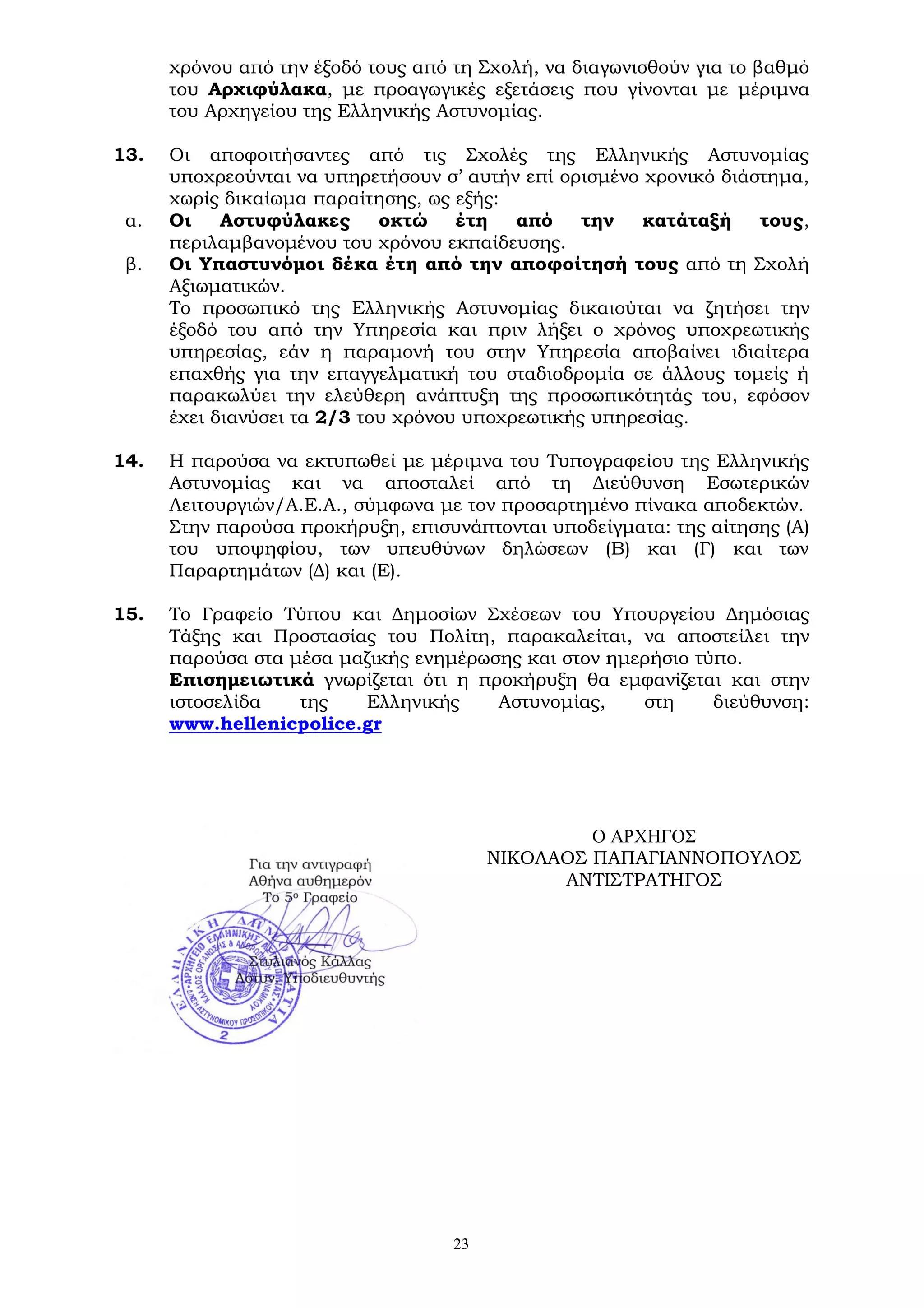 23
χρόνου από την έξοδό τους από τη Σχολή, να διαγωνισθούν για το βαθμό
του Αρχιφύλακα, με προαγωγικές εξετάσεις που γίνονται με μέριμνα
του Αρχηγείου της Ελληνικής Αστυνομίας.
13. Οι αποφοιτήσαντες από τις Σχολές της Ελληνικής Αστυνομίας
υποχρεούνται να υπηρετήσουν σ’ αυτήν επί ορισμένο χρονικό διάστημα,
χωρίς δικαίωμα παραίτησης, ως εξής:
α. Οι Αστυφύλακες οκτώ έτη από την κατάταξή τους,
περιλαμβανομένου του χρόνου εκπαίδευσης.
β. Οι Υπαστυνόμοι δέκα έτη από την αποφοίτησή τους από τη Σχολή
Αξιωματικών.
Το προσωπικό της Ελληνικής Αστυνομίας δικαιούται να ζητήσει την
έξοδό του από την Υπηρεσία και πριν λήξει ο χρόνος υποχρεωτικής
υπηρεσίας, εάν η παραμονή του στην Υπηρεσία αποβαίνει ιδιαίτερα
επαχθής για την επαγγελματική του σταδιοδρομία σε άλλους τομείς ή
παρακωλύει την ελεύθερη ανάπτυξη της προσωπικότητάς του, εφόσον
έχει διανύσει τα 2/3 του χρόνου υποχρεωτικής υπηρεσίας.
14. Η παρούσα να εκτυπωθεί με μέριμνα του Τυπογραφείου της Ελληνικής
Αστυνομίας και να αποσταλεί από τη Διεύθυνση Εσωτερικών
Λειτουργιών/Α.Ε.Α., σύμφωνα με τον προσαρτημένο πίνακα αποδεκτών.
Στην παρούσα προκήρυξη, επισυνάπτονται υποδείγματα: της αίτησης (Α)
του υποψηφίου, των υπευθύνων δηλώσεων (Β) και (Γ) και των
Παραρτημάτων (Δ) και (Ε).
15. Το Γραφείο Τύπου και Δημοσίων Σχέσεων του Υπουργείου Δημόσιας
Τάξης και Προστασίας του Πολίτη, παρακαλείται, να αποστείλει την
παρούσα στα μέσα μαζικής ενημέρωσης και στον ημερήσιο τύπο.
Επισημειωτικά γνωρίζεται ότι η προκήρυξη θα εμφανίζεται και στην
ιστοσελίδα της Ελληνικής Αστυνομίας, στη διεύθυνση:
www.hellenicpolice.gr
Ο ΑΡΧΗΓΟΣ
ΝΙΚΟΛΑΟΣ ΠΑΠΑΓΙΑΝΝΟΠΟΥΛΟΣ
ΑΝΤΙΣΤΡΑΤΗΓΟΣ
 