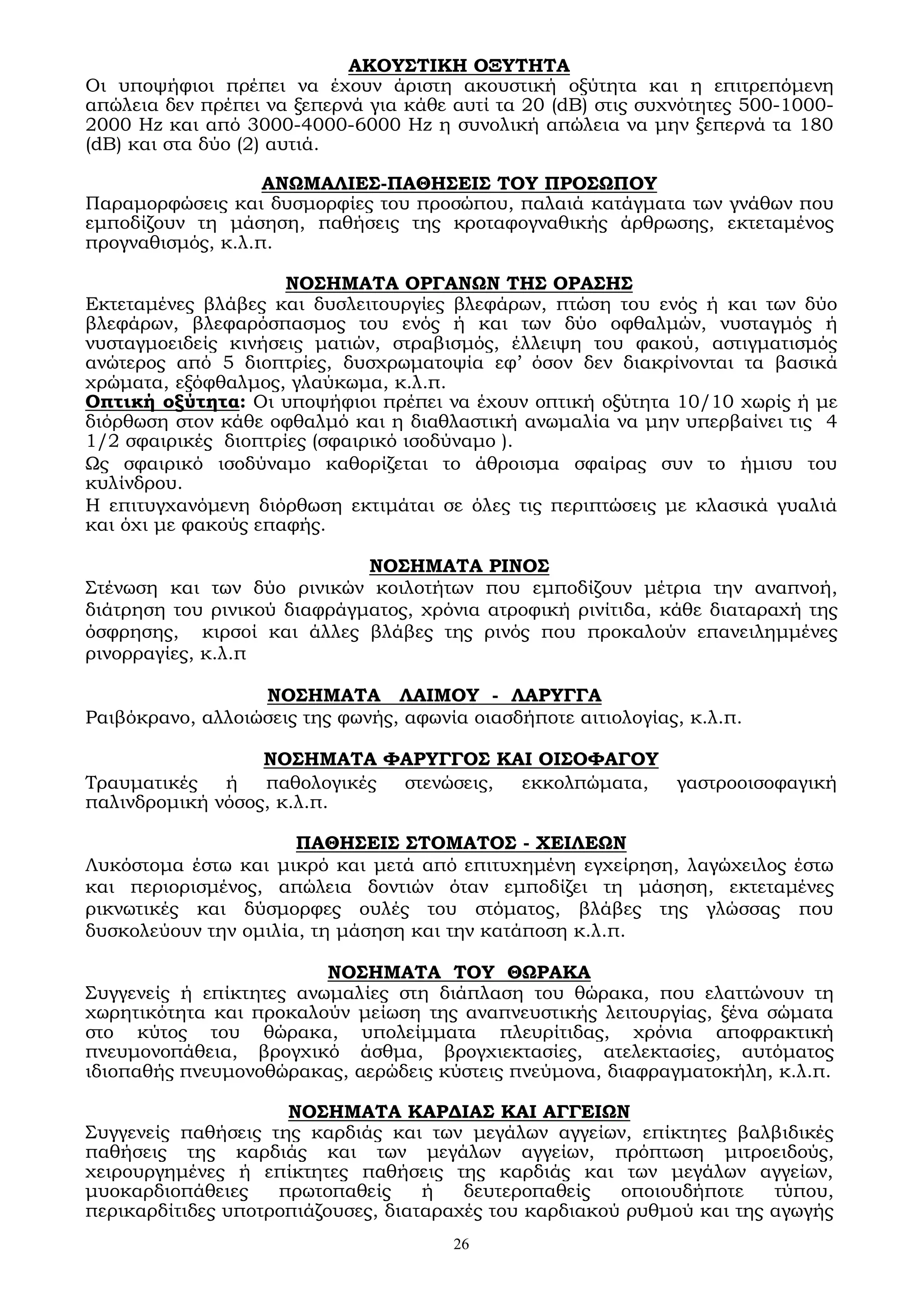 26
ΑΚΟΥΣΤΙΚΗ ΟΞΥΤΗΤΑ
Οι υποψήφιοι πρέπει να έχουν άριστη ακουστική οξύτητα και η επιτρεπόμενη
απώλεια δεν πρέπει να ξεπερνά για κάθε αυτί τα 20 (dΒ) στις συχνότητες 500-1000-
2000 Ηz και από 3000-4000-6000 Ηz η συνολική απώλεια να μην ξεπερνά τα 180
(dΒ) και στα δύο (2) αυτιά.
ΑΝΩΜΑΛΙΕΣ-ΠΑΘΗΣΕΙΣ ΤΟΥ ΠΡΟΣΩΠΟΥ
Παραμορφώσεις και δυσμορφίες του προσώπου, παλαιά κατάγματα των γνάθων που
εμποδίζουν τη μάσηση, παθήσεις της κροταφογναθικής άρθρωσης, εκτεταμένος
προγναθισμός, κ.λ.π.
ΝΟΣΗΜΑΤΑ ΟΡΓΑΝΩΝ ΤΗΣ ΟΡΑΣΗΣ
Εκτεταμένες βλάβες και δυσλειτουργίες βλεφάρων, πτώση του ενός ή και των δύο
βλεφάρων, βλεφαρόσπασμος του ενός ή και των δύο οφθαλμών, νυσταγμός ή
νυσταγμοειδείς κινήσεις ματιών, στραβισμός, έλλειψη του φακού, αστιγματισμός
ανώτερος από 5 διοπτρίες, δυσχρωματοψία εφ’ όσον δεν διακρίνονται τα βασικά
χρώματα, εξόφθαλμος, γλαύκωμα, κ.λ.π.
Οπτική οξύτητα: Οι υποψήφιοι πρέπει να έχουν οπτική οξύτητα 10/10 χωρίς ή με
διόρθωση στον κάθε οφθαλμό και η διαθλαστική ανωμαλία να μην υπερβαίνει τις 4
1/2 σφαιρικές διοπτρίες (σφαιρικό ισοδύναμο ).
Ως σφαιρικό ισοδύναμο καθορίζεται το άθροισμα σφαίρας συν το ήμισυ του
κυλίνδρου.
Η επιτυγχανόμενη διόρθωση εκτιμάται σε όλες τις περιπτώσεις με κλασικά γυαλιά
και όχι με φακούς επαφής.
ΝΟΣΗΜΑΤΑ ΡΙΝΟΣ
Στένωση και των δύο ρινικών κοιλοτήτων που εμποδίζουν μέτρια την αναπνοή,
διάτρηση του ρινικού διαφράγματος, χρόνια ατροφική ρινίτιδα, κάθε διαταραχή της
όσφρησης, κιρσοί και άλλες βλάβες της ρινός που προκαλούν επανειλημμένες
ρινορραγίες, κ.λ.π
ΝΟΣΗΜΑΤΑ ΛΑΙΜΟΥ - ΛΑΡΥΓΓΑ
Ραιβόκρανο, αλλοιώσεις της φωνής, αφωνία οιασδήποτε αιτιολογίας, κ.λ.π.
ΝΟΣΗΜΑΤΑ ΦΑΡΥΓΓΟΣ ΚΑΙ ΟΙΣΟΦΑΓΟΥ
Τραυματικές ή παθολογικές στενώσεις, εκκολπώματα, γαστροοισοφαγική
παλινδρομική νόσος, κ.λ.π.
ΠΑΘΗΣΕΙΣ ΣΤΟΜΑΤΟΣ - ΧΕΙΛΕΩΝ
Λυκόστομα έστω και μικρό και μετά από επιτυχημένη εγχείρηση, λαγώχειλος έστω
και περιορισμένος, απώλεια δοντιών όταν εμποδίζει τη μάσηση, εκτεταμένες
ρικνωτικές και δύσμορφες ουλές του στόματος, βλάβες της γλώσσας που
δυσκολεύουν την ομιλία, τη μάσηση και την κατάποση κ.λ.π.
ΝΟΣΗΜΑΤΑ ΤΟΥ ΘΩΡΑΚΑ
Συγγενείς ή επίκτητες ανωμαλίες στη διάπλαση του θώρακα, που ελαττώνουν τη
χωρητικότητα και προκαλούν μείωση της αναπνευστικής λειτουργίας, ξένα σώματα
στο κύτος του θώρακα, υπολείμματα πλευρίτιδας, χρόνια αποφρακτική
πνευμονοπάθεια, βρογχικό άσθμα, βρογχιεκτασίες, ατελεκτασίες, αυτόματος
ιδιοπαθής πνευμονοθώρακας, αερώδεις κύστεις πνεύμονα, διαφραγματοκήλη, κ.λ.π.
ΝΟΣΗΜΑΤΑ ΚΑΡΔΙΑΣ ΚΑΙ ΑΓΓΕΙΩΝ
Συγγενείς παθήσεις της καρδιάς και των μεγάλων αγγείων, επίκτητες βαλβιδικές
παθήσεις της καρδιάς και των μεγάλων αγγείων, πρόπτωση μιτροειδούς,
χειρουργημένες ή επίκτητες παθήσεις της καρδιάς και των μεγάλων αγγείων,
μυοκαρδιοπάθειες πρωτοπαθείς ή δευτεροπαθείς οποιουδήποτε τύπου,
περικαρδίτιδες υποτροπιάζουσες, διαταραχές του καρδιακού ρυθμού και της αγωγής
 